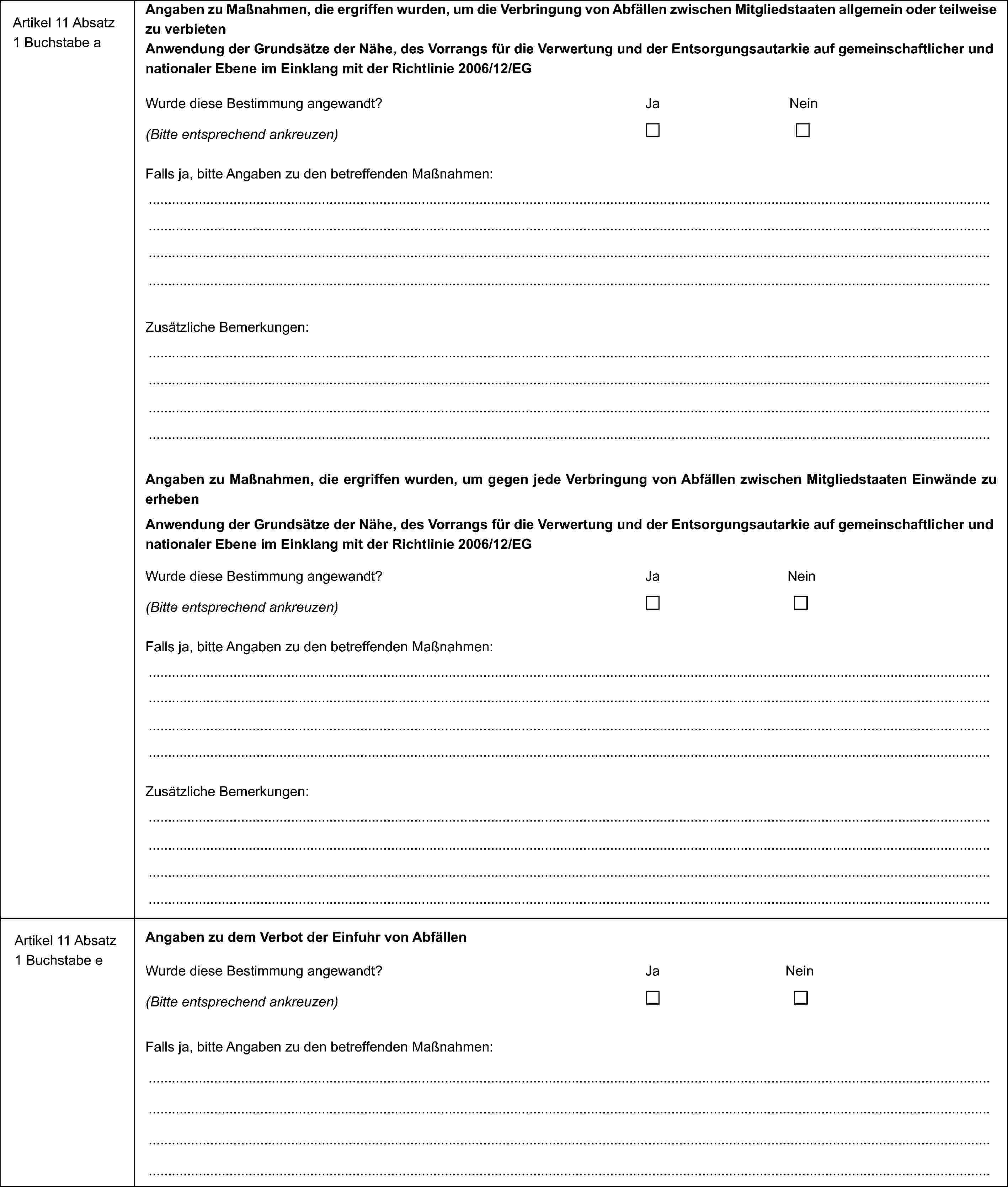 Artikel 11 Absatz 1 Buchstabe aAngaben zu Maßnahmen, die ergriffen wurden, um die Verbringung von Abfällen zwischen Mitgliedstaaten allgemein oder teilweise zu verbietenAnwendung der Grundsätze der Nähe, des Vorrangs für die Verwertung und der Entsorgungsautarkie auf gemeinschaftlicher und nationaler Ebene im Einklang mit der Richtlinie 2006/12/EGWurde diese Bestimmung angewandt?JaNein(Bitte entsprechend ankreuzen)Falls ja, bitte Angaben zu den betreffenden Maßnahmen:Zusätzliche Bemerkungen:Angaben zu Maßnahmen, die ergriffen wurden, um gegen jede Verbringung von Abfällen zwischen Mitgliedstaaten Einwände zu erhebenAnwendung der Grundsätze der Nähe, des Vorrangs für die Verwertung und der Entsorgungsautarkie auf gemeinschaftlicher und nationaler Ebene im Einklang mit der Richtlinie 2006/12/EGWurde diese Bestimmung angewandt?JaNein(Bitte entsprechend ankreuzen)Falls ja, bitte Angaben zu den betreffenden Maßnahmen:Zusätzliche Bemerkungen:Artikel 11 Absatz 1 Buchstabe eAngaben zu dem Verbot der Einfuhr von AbfällenWurde diese Bestimmung angewandt?JaNein(Bitte entsprechend ankreuzen)Falls ja, bitte Angaben zu den betreffenden Maßnahmen: