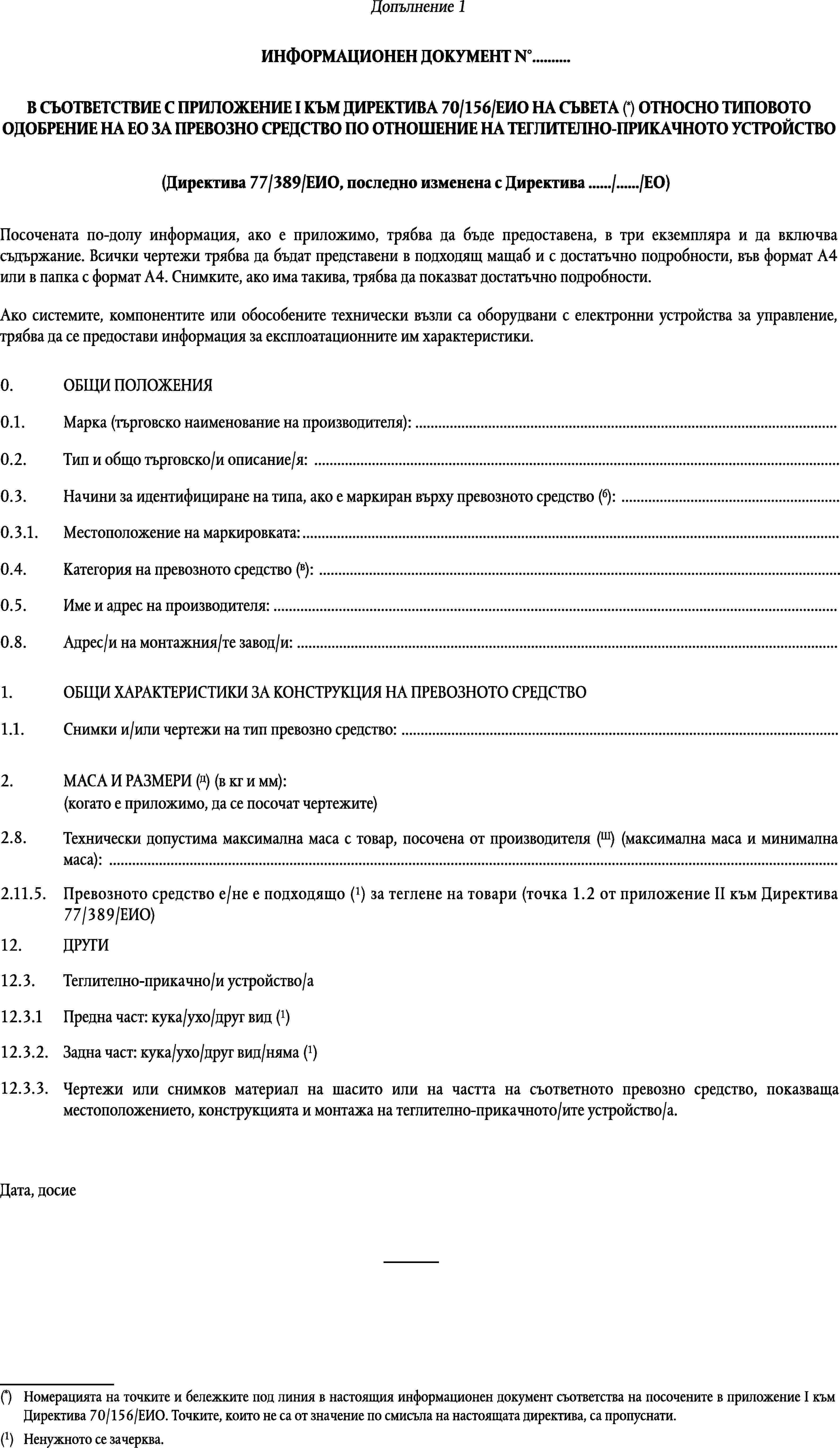 ИНФОРМАЦИОНЕН ДОКУМЕНТ N°…В СЪОТВЕТСТВИЕ С ПРИЛОЖЕНИЕ I КЪМ ДИРЕКТИВА 70/156/ЕИО НА СЪВЕТА (*) ОТНОСНО ТИПОВОТО ОДОБРЕНИЕ НА ЕО ЗА ПРЕВОЗНО СРЕДСТВО ПО ОТНОШЕНИЕ НА ТЕГЛИТЕЛНО-ПРИКАЧНОТО УСТРОЙСТВО(Директива 77/389/ЕИО, последно изменена с Директива …/…/ЕО)Посочената по-долу информация, ако е приложимо, трябва да бъде предоставена, в три екземпляра и да включва съдържание. Всички чертежи трябва да бъдат представени в подходящ мащаб и с достатъчно подробности, във формат А4 или в папка с формат А4. Снимките, ако има такива, трябва да показват достатъчно подробности.Ако системите, компонентите или обособените технически възли са оборудвани с електронни устройства за управление, трябва да се предостави информация за експлоатационните им характеристики.0.ОБЩИ ПОЛОЖЕНИЯ0.1.Марка (търговско наименование на производителя): …0.2.Тип и общо търговско/и описание/я: …Начини за идентифициране на типа, ако е маркиран върху превозното средство (б): …0.3.0.3.1.Мeстоположение на маркировката: …Категория на превозното средство (в): …0.4.0.5.Име и адрес на производителя: …0.8.Адрес/и на монтажния/те завод/и: …1.ОБЩИ ХАРАКТЕРИСТИКИ ЗА КОНСТРУКЦИЯ НА ПРЕВОЗНОТО СРЕДСТВО1.1.Снимки и/или чертежи на тип превозно средство: …МАСА И РАЗМЕРИ (д) (в кг и мм):2.(когато е приложимо, да се посочат чертежите)2.8.Технически допустима максимална маса с товар, посочена от производителя (Ш) (максимална маса и минимална маса): …Превозното средство е/не е подходящо (1) за теглене на товари (точка 1.2 от приложение II към Директива77/389/ЕИО)2.11.5.12.ДРУГИ12.3.Теглително-прикачно/и устройство/аПредна част: кука/ухо/друг вид (1)12.3.1Задна част: кука/ухо/друг вид/няма (1)12.3.2.12.3.3.Чертежи или снимков материал на шасито или на частта на съответното превозно средство, показваща местоположението, конструкцията и монтажа на теглително-прикачното/ите устройство/а.Дата, досие(*)Номерацията на точките и бележките под линия в настоящия информационен документ съответства на посочените в приложение I към Директива 70/156/ЕИО. Точките, които не са от значение по смисъла на настоящата директива, са пропуснати.(1)Ненужното се зачерква.