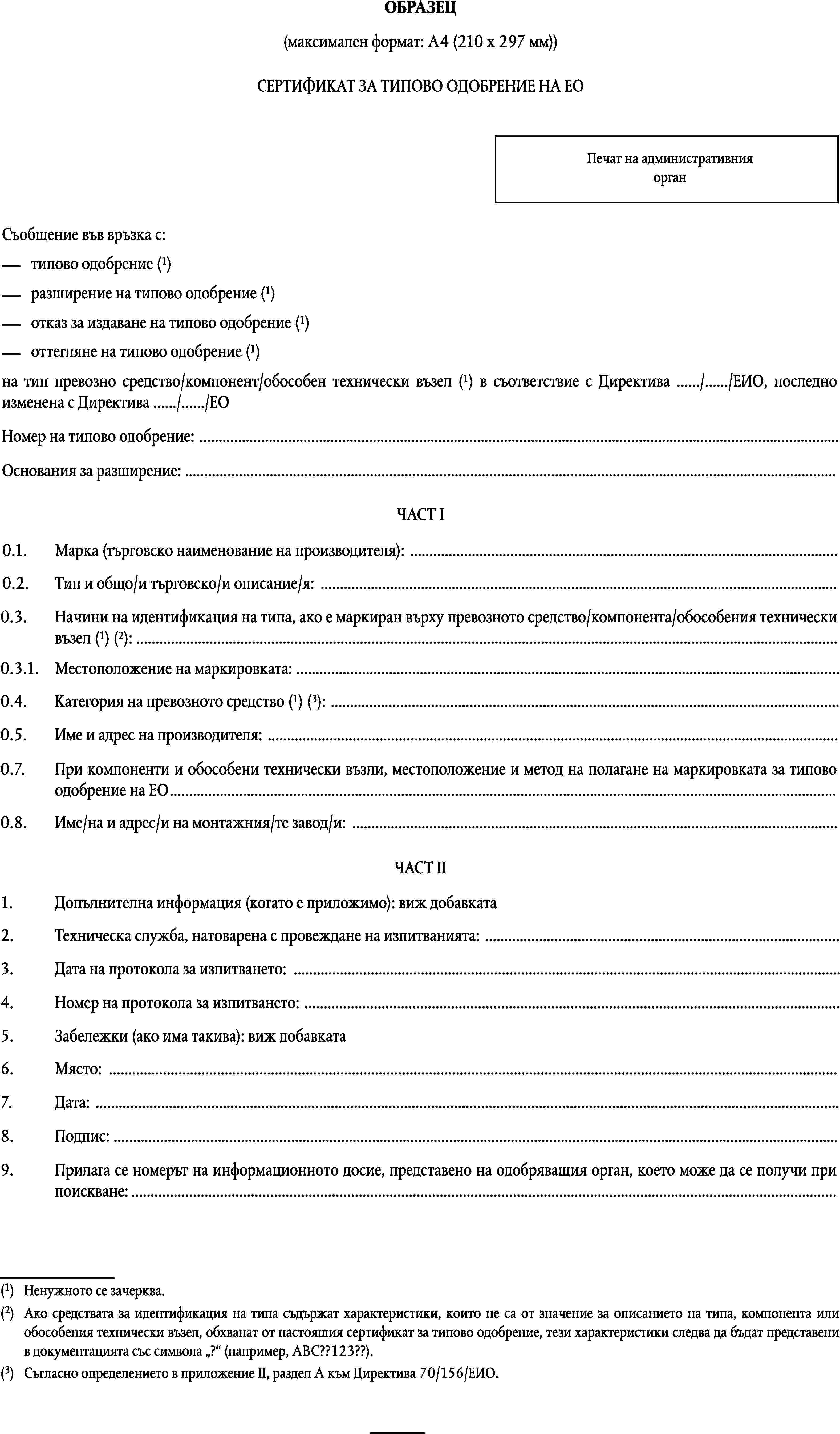 ОБРАЗЕЦ(максимален формат: A4 (210 х 297 мм))СЕРТИФИКАТ ЗА ТИПОВО ОДОБРЕНИЕ НА ЕОПечат на административния органСъобщение във връзка с:типово одобрение (1)разширение на типово одобрение (1)отказ за издаване на типово одобрение (1)оттегляне на типово одобрение (1)на тип превозно средство/компонент/обособен технически възел (1) в съответствие с Директива …/…/ЕИО, последно изменена с Директива …/…/ЕОНомер на типово одобрение: …Основания за разширение: …ЧАСТ I0.1.Марка (търговско наименование на производителя): …0.2.Тип и общо/и търговско/и описание/я: …0.3.Начини на идентификация на типа, ако е маркиран върху превозното средство/компонента/обособения техническивъзел (1) (2): …0.3.1.Местоположение на маркировката: …Категория на превозното средство (1) (3): …0.4.0.5.Име и адрес на производителя: …0.7.При компоненти и обособени технически възли, местоположение и метод на полагане на маркировката за типово одобрение на ЕО…0.8.Име/на и адрес/и на монтажния/те завод/и: …ЧАСТ II1.Допълнителна информация (когато е приложимо): виж добавката2.Техническа служба, натоварена с провеждане на изпитванията: …3.Дата на протокола за изпитването: …4.Номер на протокола за изпитването: …5.Забележки (ако има такива): виж добавката6.Място: …7.Дата: …8.Подпис: …9.Прилага се номерът на информационното досие, представено на одобряващия орган, което може да се получи при поискване:…(1)Ненужното се зачерква.(2)Ако средствата за идентификация на типа съдържат характеристики, които не са от значение за описанието на типа, компонента или обособения технически възел, обхванат от настоящия сертификат за типово одобрение, тези характеристики следва да бъдат представени в документацията със символа ? (например, ABC??123??).(3)Съгласно определението в приложение II, раздел A към Директива 70/156/ЕИО.