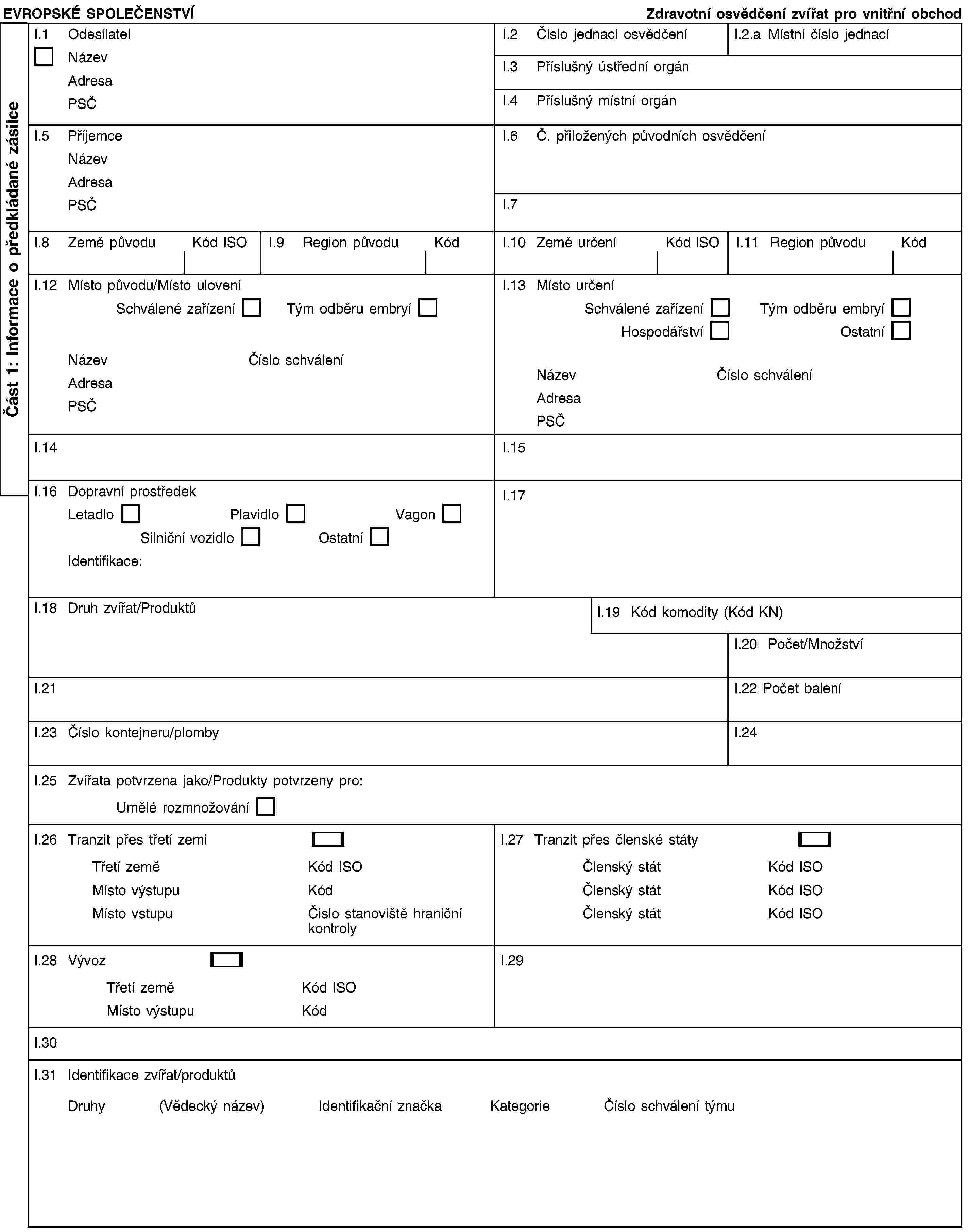 EVROPSKÉ SPOLEČENSTVÍ Zdravotní osvědčení zvířat pro vnitřní obchodI.1 OdesílatelNázev Adresa PSČI.2 Číslo jednací osvědčeníI.2.a Místní číslo jednacíI.3 Příslušný ústřední orgánI.4 Příslušný místní orgánI.5 Příjemce Název Adresa PSČI.6 Č. přiložených původních osvědčeníI.7I.8 Země původuKód ISOI.9 Region původuKódI.10 Země určeníKód ISOI.11 Region původuKódI.12 Místo původu/Místo uloveníSchválené zařízení Tým odběru embryíNázev Číslo schváleníAdresa PSČI.13 Místo určeníSchválené zařízení Tým odběru embryíHospodářství OstatníNázev Číslo schváleníAdresa PSČI.14I.15I.16 Dopravní prostředek Letadlo Plavidlo VagonSilniční vozidlo OstatníIdentifikace:I.17I.18 Druh zvířat/ProduktůI.19 Kód komodity (Kód KN)I.20 Počet/MnožstvíI.21I.22 Počet baleníI.23 Číslo kontejneru/plombyI.24I.25 Zvířata potvrzena jako/Produkty potvrzeny pro:Umělé rozmnožováníI.26 Tranzit přes třetí zemiTřetí země Kód ISOMísto výstupu KódMísto vstupu Čislo stanoviště hraniční kontrolyI.27 Tranzit přes členské státyČlenský stát Kód ISOČlenský stát Kód ISOČlenský stát Kód ISOI.28 VývozTřetí země Kód ISOMísto výstupu KódI.29I.30I.31 Identifikace zvířat/produktůDruhy (Vědecký název) Identifikační značka Kategorie Číslo schválení týmuČást 1: Informace o předkládané zásilce