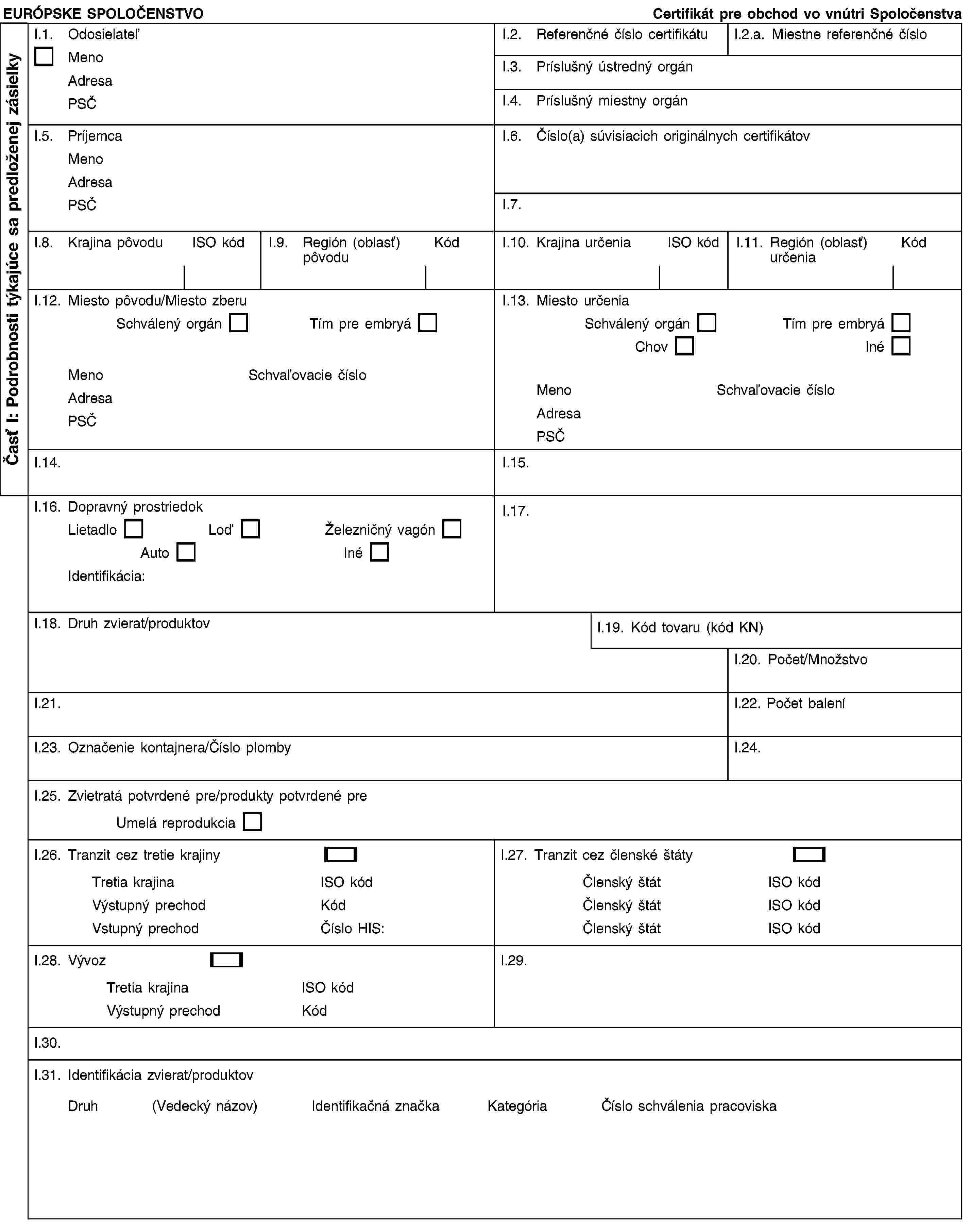 EURÓPSKE SPOLOČENSTVO Certifikát pre obchod vo vnútri SpoločenstvaI.1. OdosielateľMeno Adresa PSČI.2. Referenčné číslo certifikátuI.2.a. Miestne referenčné čísloI.3. Príslušný ústredný orgánI.4. Príslušný miestny orgánI.5. Príjemca Meno Adresa PSČI.6. Číslo(a) súvisiacich originálnych certifikátovI.7.I.8. Krajina pôvoduISO kódI.9. Región (oblasť) pôvoduKódI.10. Krajina určeniaISO kódI.11. Región (oblasť) určeniaKódI.12. Miesto pôvodu/Miesto zberu Schválený orgán Tím pre embryáMeno Schvaľovacie čísloAdresa PSČI.13. Miesto určenia Schválený orgán Tím pre embryáChov InéMeno Schvaľovacie čísloAdresa PSČI.14.I.15.I.16. Dopravný prostriedok Lietadlo Loď Železničný vagónAuto InéIdentifikácia:I.17.I.18. Druh zvierat/produktovI.19. Kód tovaru (kód KN)I.20. Počet/MnožstvoI.21.I.22. Počet baleníI.23. Označenie kontajnera/Číslo plombyI.24.I.25. Zvietratá potvrdené pre/produkty potvrdené pre Umelá reprodukciaI.26. Tranzit cez tretie krajinyTretia krajina ISO kódVýstupný prechod KódVstupný prechod Číslo HIS:I.27. Tranzit cez členské štátyČlenský štát ISO kódČlenský štát ISO kódČlenský štát ISO kódI.28. VývozTretia krajina ISO kódVýstupný prechod KódI.29.I.30.I.31. Identifikácia zvierat/produktov Druh (Vedecký názov) Identifikačná značka Kategória Číslo schválenia pracoviskaČasť I: Podrobnosti týkajúce sa predloženej zásielky