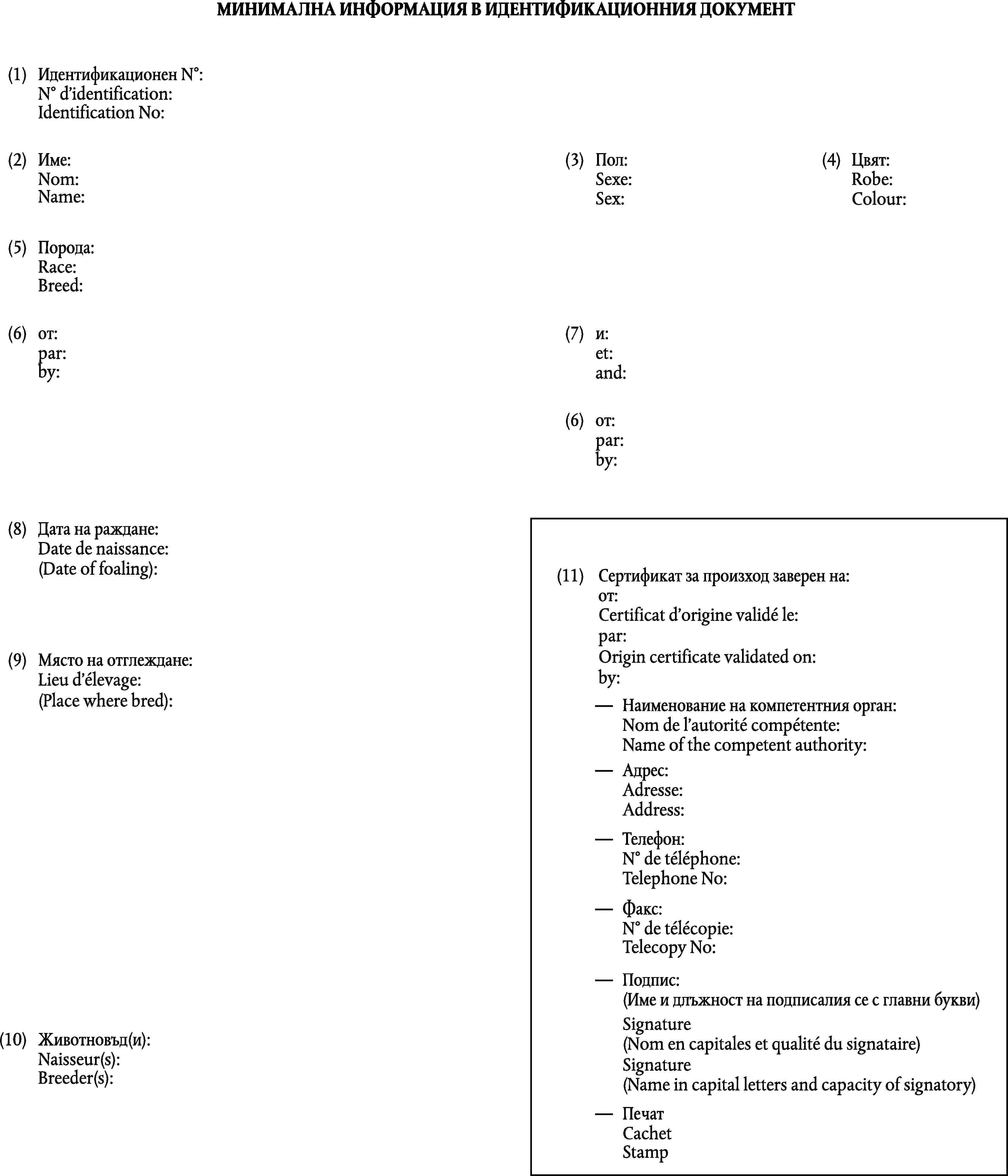 МИНИМАЛНА ИНФОРМАЦИЯ В ИДЕНТИФИКАЦИОННИЯ ДОКУМЕНТ(1)Идентификационен N°:Identification No:(2)Име:(3)Пол:(4)Цвят:Name:Sex:Colour:(5)Порода:Breed:(6)от:(7)и:by:and:(6)от:by:(8)Дата на раждане:(Date of foaling):(11)Сертификат за произход заверен на:от:Origin certificate validated on:by:(9)Място на отглеждане:(Place where bred):Наименование на компетентния орган:Name of the competent authority:Адрес:Address:Телефон:Telephone No:Факс:Telecopy No:Подпис:(Име и длъжност на подписалия се с главни букви)Signature(10)Животновъд (и):(Name in capital letters and capacity of signatory)Breeder(s):ПечатStamp