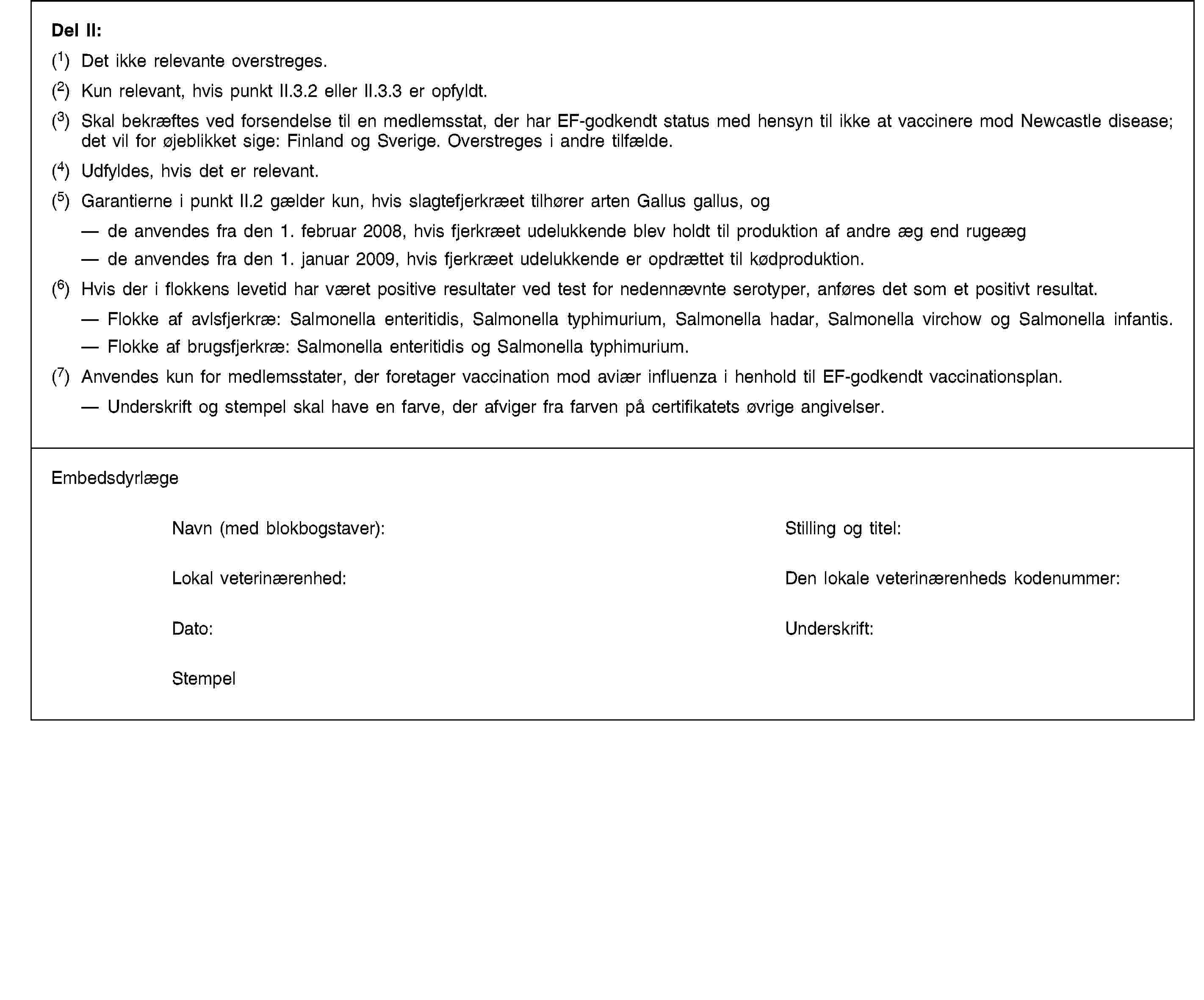 Del II:(1) Det ikke relevante overstreges.(2) Kun relevant, hvis punkt II.3.2 eller II.3.3 er opfyldt.(3) Skal bekræftes ved forsendelse til en medlemsstat, der har EF-godkendt status med hensyn til ikke at vaccinere mod Newcastle disease; det vil for øjeblikket sige: Finland og Sverige. Overstreges i andre tilfælde.(4) Udfyldes, hvis det er relevant.(5) Garantierne i punkt II.2 gælder kun, hvis slagtefjerkræet tilhører arten Gallus gallus, ogde anvendes fra den 1. februar 2008, hvis fjerkræet udelukkende blev holdt til produktion af andre æg end rugeægde anvendes fra den 1. januar 2009, hvis fjerkræet udelukkende er opdrættet til kødproduktion.(6) Hvis der i flokkens levetid har været positive resultater ved test for nedennævnte serotyper, anføres det som et positivt resultat.Flokke af avlsfjerkræ: Salmonella enteritidis, Salmonella typhimurium, Salmonella hadar, Salmonella virchow og Salmonella infantis.Flokke af brugsfjerkræ: Salmonella enteritidis og Salmonella typhimurium.(7) Anvendes kun for medlemsstater, der foretager vaccination mod aviær influenza i henhold til EF-godkendt vaccinationsplan.Underskrift og stempel skal have en farve, der afviger fra farven på certifikatets øvrige angivelser.EmbedsdyrlægeNavn (med blokbogstaver):Stilling og titel:Lokal veterinærenhed:Den lokale veterinærenheds kodenummer:Dato:Underskrift:Stempel