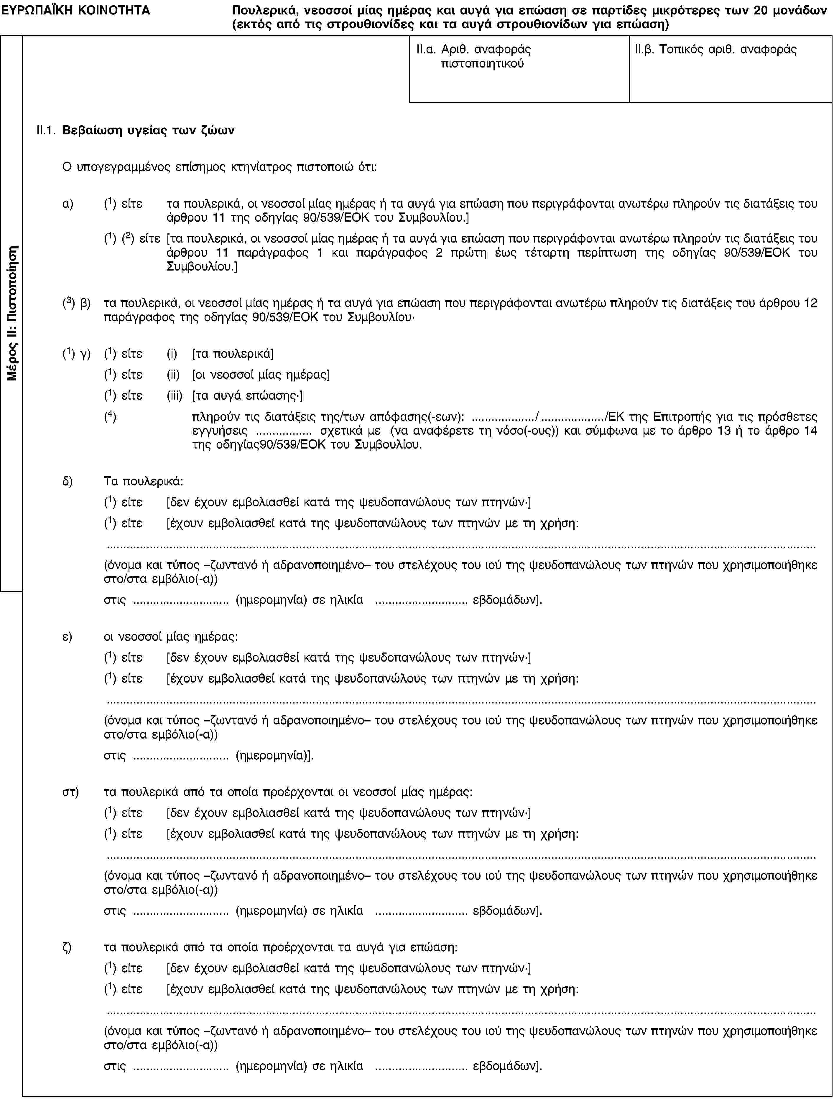 Μέρος II: ΠιστοποίησηΕΥΡΩΠΑΪΚΗ ΚΟΙΝΟΤΗΤΑΠουλερικά, νεοσσοί μίας ημέρας και αυγά για επώαση σε παρτίδες μικρότερες των 20 μονάδων (εκτός από τις στρουθιονίδες και τα αυγά στρουθιονίδων για επώαση)II.α. Αριθ. αναφοράς πιστοποιητικούII.β. Τοπικός αριθ. αναφοράςII.1. Βεβαίωση υγείας των ζώωνΟ υπογεγραμμένος επίσημος κτηνίατρος πιστοποιώ ότι:α) (1) είτε τα πουλερικά, οι νεοσσοί μίας ημέρας ή τα αυγά για επώαση που περιγράφονται ανωτέρω πληρούν τις διατάξεις του άρθρου 11 της οδηγίας 90/539/ΕΟΚ του Συμβουλίου.](1) (2) είτε [τα πουλερικά, οι νεοσσοί μίας ημέρας ή τα αυγά για επώαση που περιγράφονται ανωτέρω πληρούν τις διατάξεις του άρθρου 11 παράγραφος 1 και παράγραφος 2 πρώτη έως τέταρτη περίπτωση της οδηγίας 90/539/ΕΟΚ του Συμβουλίου.](3) β) τα πουλερικά, οι νεοσσοί μίας ημέρας ή τα αυγά για επώαση που περιγράφονται ανωτέρω πληρούν τις διατάξεις του άρθρου 12 παράγραφος της οδηγίας 90/539/ΕΟΚ του Συμβουλίου·(1) γ) (1) είτε (i) [τα πουλερικά](1) είτε (ii) [οι νεοσσοί μίας ημέρας](1) είτε (iii) [τα αυγά επώασης·](4) πληρούν τις διατάξεις της/των απόφασης(-εων): //ΕΚ της Επιτροπής για τις πρόσθετες εγγυήσεις σχετικά με (να αναφέρετε τη νόσο(-ους)) και σύμφωνα με το άρθρο 13 ή το άρθρο 14 της οδηγίας90/539/ΕΟΚ του Συμβουλίου.δ) Τα πουλερικά:(1) είτε [δεν έχουν εμβολιασθεί κατά της ψευδοπανώλους των πτηνών·](1) είτε [έχουν εμβολιασθεί κατά της ψευδοπανώλους των πτηνών με τη χρήση:(όνομα και τύπος –ζωντανό ή αδρανοποιημένο– του στελέχους του ιού της ψευδοπανώλους των πτηνών που χρησιμοποιήθηκε στο/στα εμβόλιο(-α))στις (ημερομηνία) σε ηλικία εβδομάδων].ε) οι νεοσσοί μίας ημέρας:(1) είτε [δεν έχουν εμβολιασθεί κατά της ψευδοπανώλους των πτηνών·](1) είτε [έχουν εμβολιασθεί κατά της ψευδοπανώλους των πτηνών με τη χρήση:(όνομα και τύπος –ζωντανό ή αδρανοποιημένο– του στελέχους του ιού της ψευδοπανώλους των πτηνών που χρησιμοποιήθηκε στο/στα εμβόλιο(-α))στις (ημερομηνία)].στ) τα πουλερικά από τα οποία προέρχονται οι νεοσσοί μίας ημέρας:(1) είτε [δεν έχουν εμβολιασθεί κατά της ψευδοπανώλους των πτηνών·](1) είτε [έχουν εμβολιασθεί κατά της ψευδοπανώλους των πτηνών με τη χρήση:(όνομα και τύπος –ζωντανό ή αδρανοποιημένο– του στελέχους του ιού της ψευδοπανώλους των πτηνών που χρησιμοποιήθηκε στο/στα εμβόλιο(-α))στις (ημερομηνία) σε ηλικία εβδομάδων].ζ) τα πουλερικά από τα οποία προέρχονται τα αυγά για επώαση:(1) είτε [δεν έχουν εμβολιασθεί κατά της ψευδοπανώλους των πτηνών·](1) είτε [έχουν εμβολιασθεί κατά της ψευδοπανώλους των πτηνών με τη χρήση:(όνομα και τύπος –ζωντανό ή αδρανοποιημένο– του στελέχους του ιού της ψευδοπανώλους των πτηνών που χρησιμοποιήθηκε στο/στα εμβόλιο(-α))στις (ημερομηνία) σε ηλικία εβδομάδων].