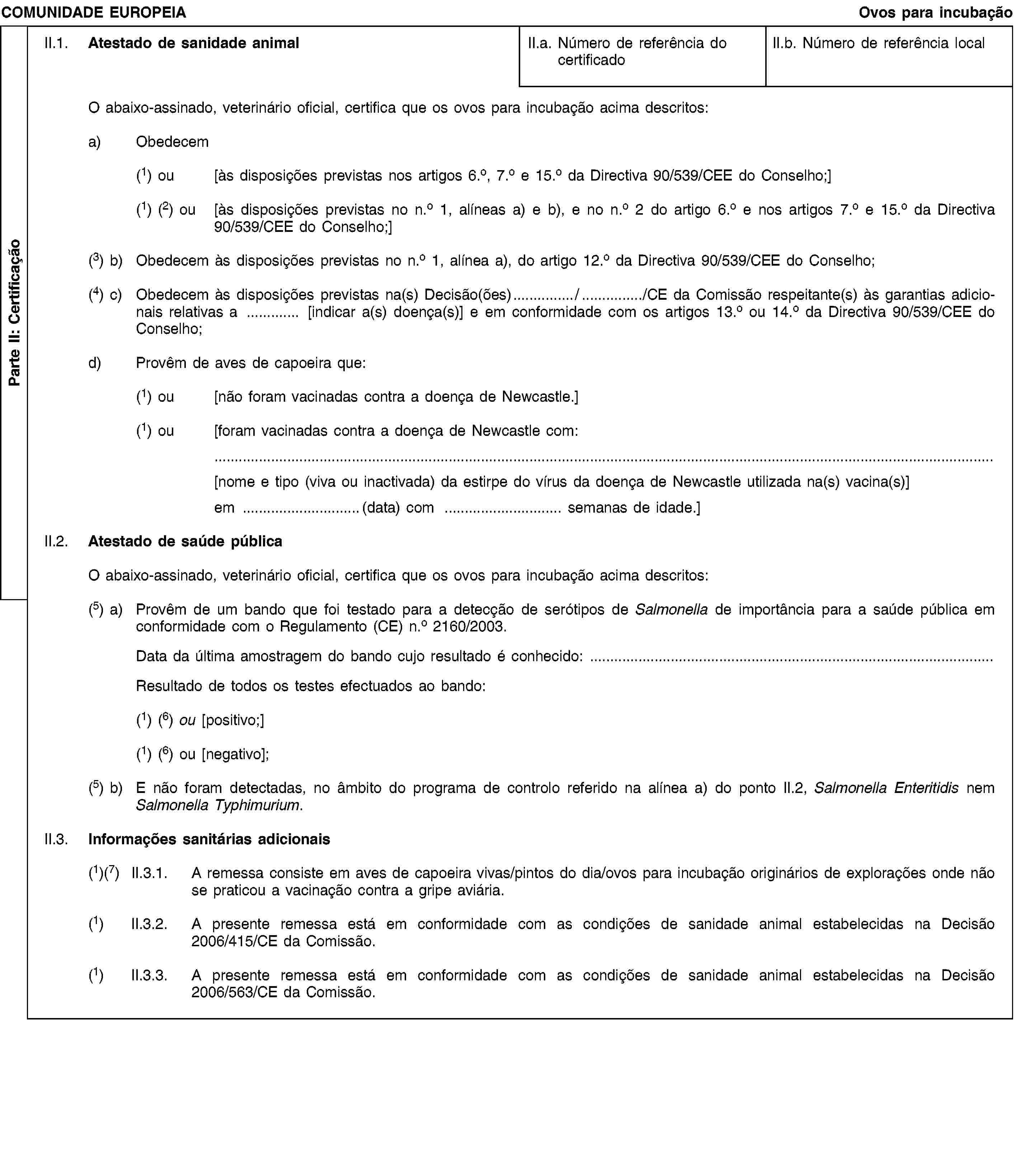 Parte II: CertificaçãoCOMUNIDADE EUROPEIAOvos para incubaçãoII.1. Atestado de sanidade animalII.a. Número de referência do certificadoII.b. Número de referência localO abaixo-assinado, veterinário oficial, certifica que os ovos para incubação acima descritos:a) Obedecem(1) ou [às disposições previstas nos artigos 6.o, 7.o e 15.o da Directiva 90/539/CEE do Conselho;](1) (2) ou [às disposições previstas no n.o 1, alíneas a) e b), e no n.o 2 do artigo 6.o e nos artigos 7.o e 15.o da Directiva 90/539/CEE do Conselho;](3) b) Obedecem às disposições previstas no n.o 1, alínea a), do artigo 12.o da Directiva 90/539/CEE do Conselho;(4) c) Obedecem às disposições previstas na(s) Decisão(ões) / /CE da Comissão respeitante(s) às garantias adicionais relativas a [indicar a(s) doença(s)] e em conformidade com os artigos 13.o ou 14.o da Directiva 90/539/CEE do Conselho;d) Provêm de aves de capoeira que:(1) ou [não foram vacinadas contra a doença de Newcastle.](1) ou [foram vacinadas contra a doença de Newcastle com:[nome e tipo (viva ou inactivada) da estirpe do vírus da doença de Newcastle utilizada na(s) vacina(s)]em (data) com semanas de idade.]II.2. Atestado de saúde públicaO abaixo-assinado, veterinário oficial, certifica que os ovos para incubação acima descritos:(5) a) Provêm de um bando que foi testado para a detecção de serótipos de Salmonella de importância para a saúde pública em conformidade com o Regulamento (CE) n.o 2160/2003.Data da última amostragem do bando cujo resultado é conhecido:Resultado de todos os testes efectuados ao bando:(1) (6) ou [positivo;](1) (6) ou [negativo];(5) b) E não foram detectadas, no âmbito do programa de controlo referido na alínea a) do ponto II.2, Salmonella Enteritidis nem Salmonella Typhimurium.II.3. Informações sanitárias adicionais(1)(7) II.3.1. A remessa consiste em aves de capoeira vivas/pintos do dia/ovos para incubação originários de explorações onde não se praticou a vacinação contra a gripe aviária.(1) II.3.2. A presente remessa está em conformidade com as condições de sanidade animal estabelecidas na Decisão 2006/415/CE da Comissão.(1) II.3.3. A presente remessa está em conformidade com as condições de sanidade animal estabelecidas na Decisão 2006/563/CE da Comissão.