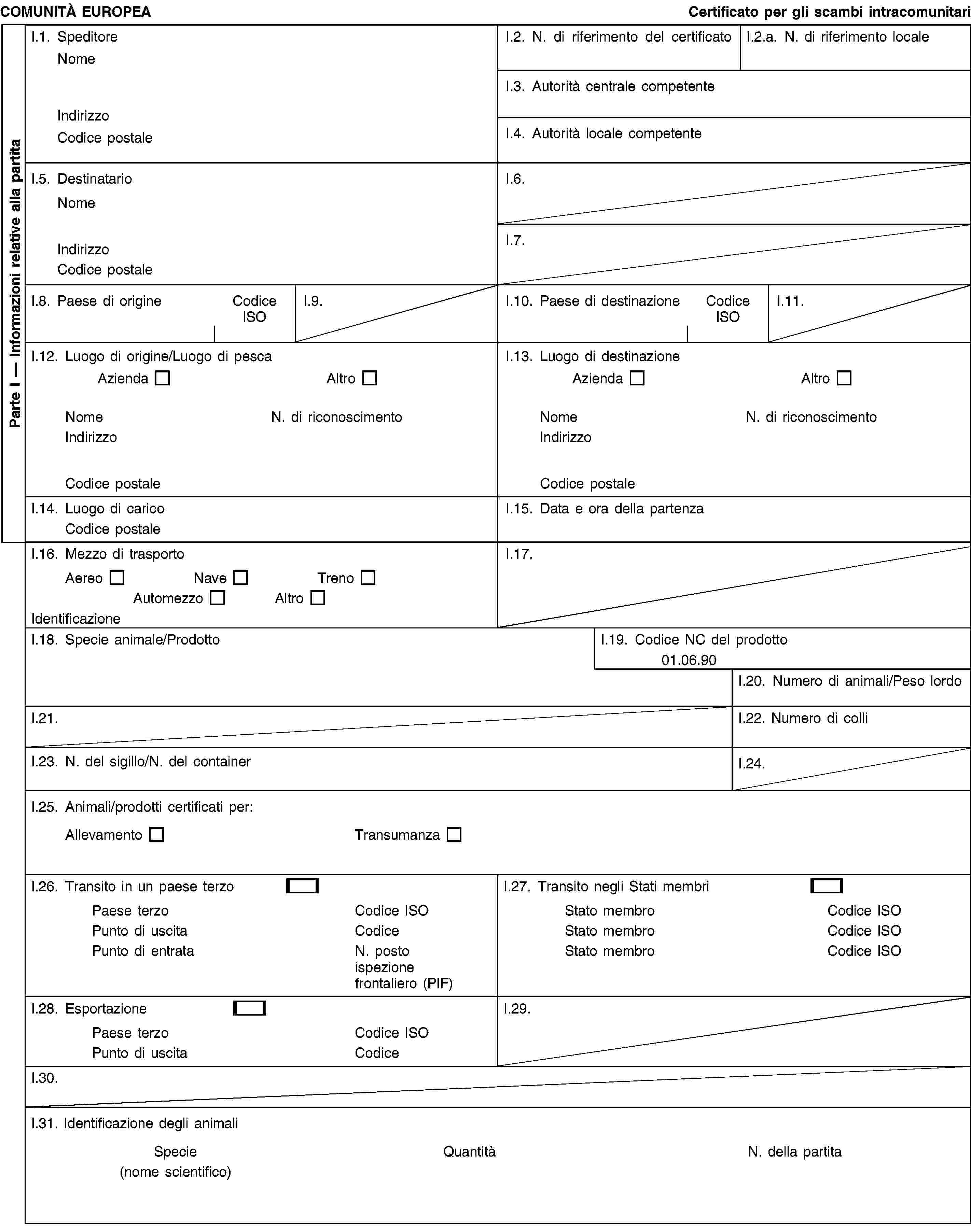 Parte I — Informazioni relative alla partitaCOMUNITÀ EUROPEACertificato per gli scambi intracomunitariI.1. SpeditoreNomeIndirizzoCodice postaleI.2. N. di riferimento del certificatoI.2.a. N. di riferimento localeI.3. Autorità centrale competenteI.4. Autorità locale competenteI.5. DestinatarioNomeIndirizzoCodice postaleI.6.I.7.I.8. Paese di origineCodice ISOI.9.I.10. Paese di destinazioneCodice ISOI.11.I.12. Luogo di origine/Luogo di pescaAziendaAltroNomeN. di riconoscimentoIndirizzoCodice postaleI.13. Luogo di destinazioneAziendaAltroNomeN. di riconoscimentoIndirizzoCodice postaleI.14. Luogo di caricoCodice postaleI.15. Data e ora della partenzaI.16. Mezzo di trasportoAereoNaveTrenoAutomezzoAltroIdentificazioneI.17.I.18. Specie animale/ProdottoI.19. Codice NC del prodotto01.06.90I.20. Numero di animali/Peso lordoI.21.I.22. Numero di colliI.23. N. del sigillo/N. del containerI.24.I.25. Animali/prodotti certificati per:AllevamentoTransumanzaI.26. Transito in un paese terzoPaese terzoCodice ISOPunto di uscitaCodicePunto di entrataN. posto ispezione frontaliero (PIF)I.27. Transito negli Stati membriStato membroCodice ISOStato membroCodice ISOStato membroCodice ISOI.28. EsportazionePaese terzoCodice ISOPunto di uscitaCodiceI.29.I.30.I.31. Identificazione degli animaliSpecie(nome scientifico)QuantitàN. della partita