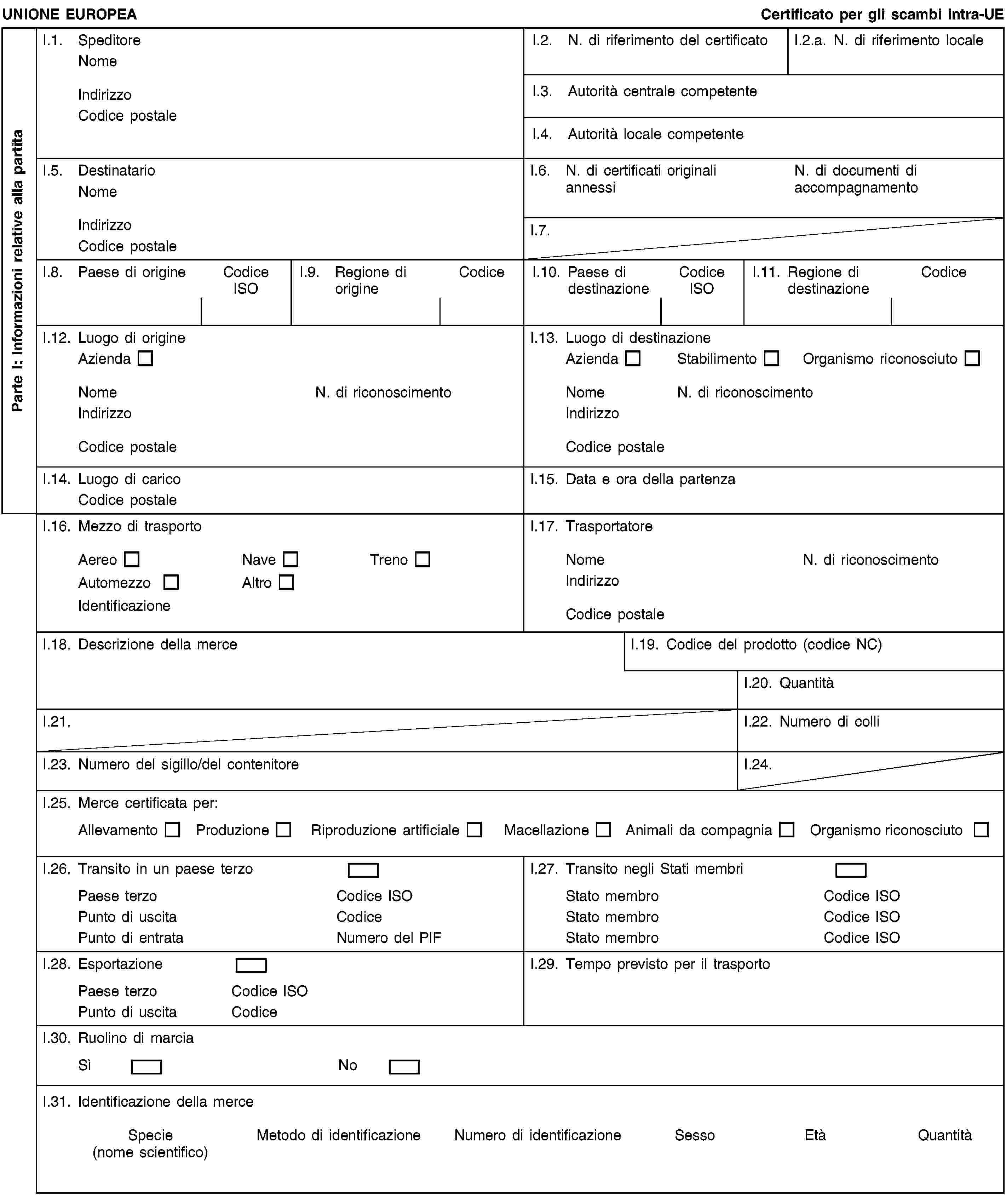 Parte I: Informazioni relative alla partitaUNIONE EUROPEACertificato per gli scambi intra-UEI.1. SpeditoreNomeIndirizzoCodice postaleI.2. N. di riferimento del certificatoI.2.a. N. di riferimento localeI.3. Autorità centrale competenteI.4. Autorità locale competenteI.5. DestinatarioNomeIndirizzoCodice postaleI.6. N. di certificati originali annessiN. di documenti di accompagnamentoI.7.I.8. Paese di origineCodice ISOI.9. Regione di origineCodiceI.10. Paese di destinazioneCodice ISOI.11. Regione di destinazioneCodiceI.12. Luogo di origineAziendaNomeN. di riconoscimentoIndirizzoCodice postaleI.13. Luogo di destinazioneAziendaStabilimentoOrganismo riconosciutoNomeN. di riconoscimentoIndirizzoCodice postaleI.14. Luogo di caricoCodice postaleI.15. Data e ora della partenzaI.16. Mezzo di trasportoAereoNaveTrenoAutomezzoAltroIdentificazioneI.17. TrasportatoreNomeN. di riconoscimentoIndirizzoCodice postaleI.18. Descrizione della merceI.19. Codice del prodotto (codice NC)I.20. QuantitàI.21.I.22. Numero di colliI.23. Numero del sigillo/del contenitoreI.24.I.25. Merce certificata per:AllevamentoProduzioneRiproduzione artificialeMacellazioneAnimali da compagniaOrganismo riconosciutoI.26. Transito in un paese terzoPaese terzoCodice ISOPunto di uscitaCodicePunto di entrataNumero del PIFI.27. Transito negli Stati membriStato membroCodice ISOStato membroCodice ISOStato membroCodice ISOI.28. EsportazionePaese terzoCodice ISOPunto di uscitaCodiceI.29. Tempo previsto per il trasportoI.30. Ruolino di marciaSìNoI.31. Identificazione della merceSpecie(nome scientifico)Metodo di identificazioneNumero di identificazioneSessoEtàQuantità