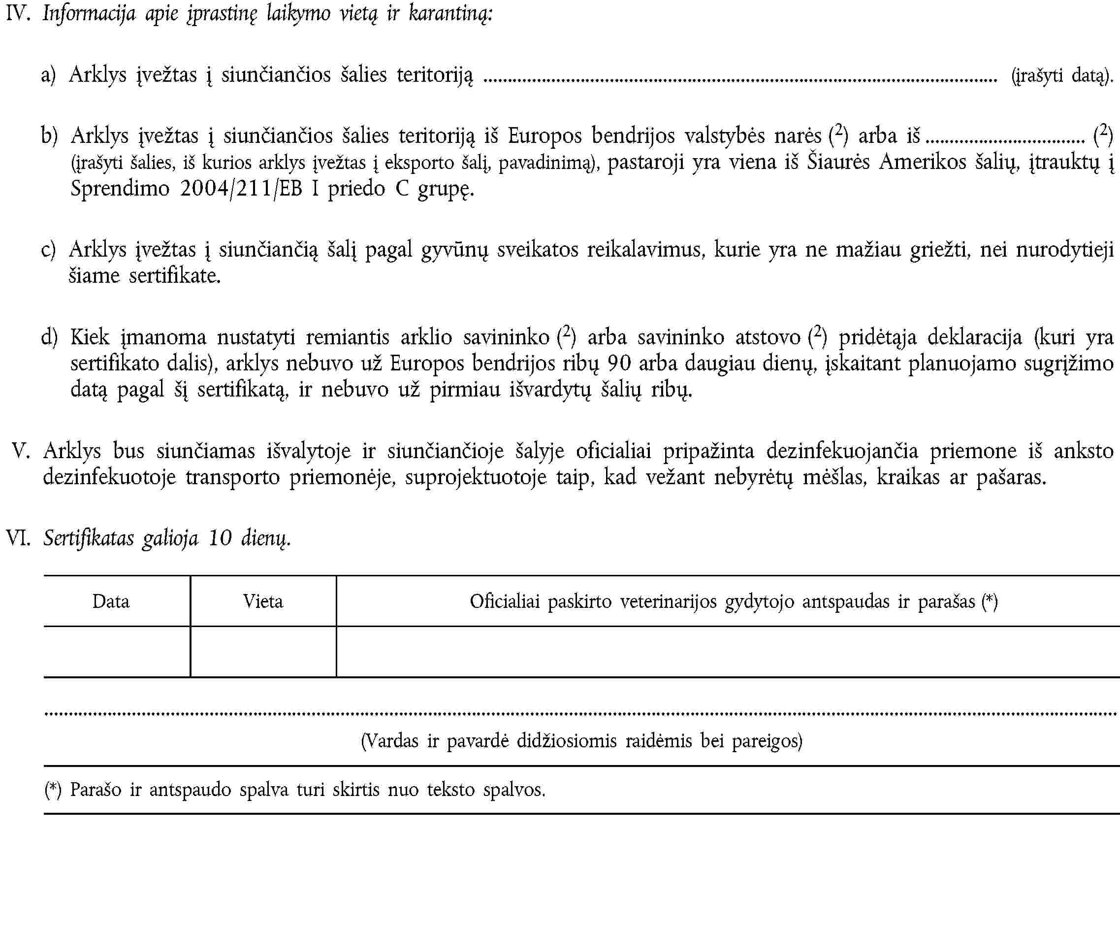 IV. Informacija apie įprastinę laikymo vietą ir karantiną:a) Arklys įvežtas į siunčiančios šalies teritoriją (įrašyti datą).b) Arklys įvežtas į siunčiančios šalies teritoriją iš Europos bendrijos valstybės narės (2) arba iš (2) (įrašyti šalies, iš kurios arklys įvežtas į eksporto šalį, pavadinimą), pastaroji yra viena iš Šiaurės Amerikos šalių, įtrauktų į Sprendimo 2004/211/EB I priedo C grupę.c) Arklys įvežtas į siunčiančią šalį pagal gyvūnų sveikatos reikalavimus, kurie yra ne mažiau griežti, nei nurodytieji šiame sertifikate.d) Kiek įmanoma nustatyti remiantis arklio savininko (2) arba savininko atstovo (2) pridėtąja deklaracija (kuri yra sertifikato dalis), arklys nebuvo už Europos bendrijos ribų 90 arba daugiau dienų, įskaitant planuojamo sugrįžimo datą pagal šį sertifikatą, ir nebuvo už pirmiau išvardytų šalių ribų.V. Arklys bus siunčiamas išvalytoje ir siunčiančioje šalyje oficialiai pripažinta dezinfekuojančia priemone iš anksto dezinfekuotoje transporto priemonėje, suprojektuotoje taip, kad vežant nebyrėtų mėšlas, kraikas ar pašaras.VI. Sertifikatas galioja 10 dienų.DataVietaOficialiai paskirto veterinarijos gydytojo antspaudas ir parašas (*)(Vardas ir pavardė didžiosiomis raidėmis bei pareigos)(*) Parašo ir antspaudo spalva turi skirtis nuo teksto spalvos.