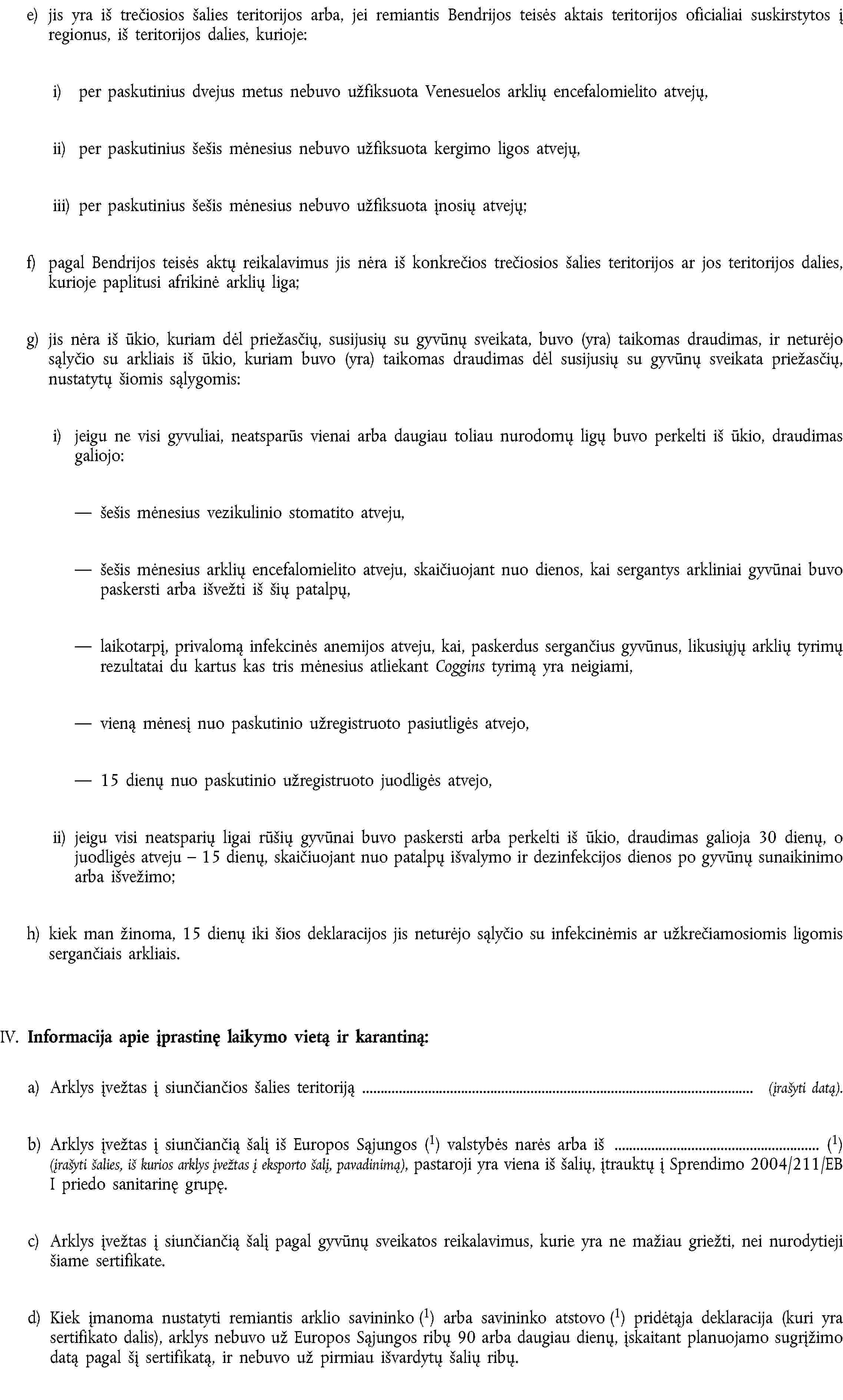 e) jis yra iš trečiosios šalies teritorijos arba, jei remiantis Bendrijos teisės aktais teritorijos oficialiai suskirstytos į regionus, iš teritorijos dalies, kurioje:i) per paskutinius dvejus metus nebuvo užfiksuota Venesuelos arklių encefalomielito atvejų,ii) per paskutinius šešis mėnesius nebuvo užfiksuota kergimo ligos atvejų,iii) per paskutinius šešis mėnesius nebuvo užfiksuota įnosių atvejų;f) pagal Bendrijos teisės aktų reikalavimus jis nėra iš konkrečios trečiosios šalies teritorijos ar jos teritorijos dalies, kurioje paplitusi afrikinė arklių liga;g) jis nėra iš ūkio, kuriam dėl priežasčių, susijusių su gyvūnų sveikata, buvo (yra) taikomas draudimas, ir neturėjo sąlyčio su arkliais iš ūkio, kuriam buvo (yra) taikomas draudimas dėl susijusių su gyvūnų sveikata priežasčių, nustatytų šiomis sąlygomis:i) jeigu ne visi gyvuliai, neatsparūs vienai arba daugiau toliau nurodomų ligų buvo perkelti iš ūkio, draudimas galiojo:šešis mėnesius vezikulinio stomatito atveju,šešis mėnesius arklių encefalomielito atveju, skaičiuojant nuo dienos, kai sergantys arkliniai gyvūnai buvo paskersti arba išvežti iš šių patalpų,laikotarpį, privalomą infekcinės anemijos atveju, kai, paskerdus sergančius gyvūnus, likusiųjų arklių tyrimų rezultatai du kartus kas tris mėnesius atliekant Coggins tyrimą yra neigiami,vieną mėnesį nuo paskutinio užregistruoto pasiutligės atvejo,15 dienų nuo paskutinio užregistruoto juodligės atvejo,ii) jeigu visi neatsparių ligai rūšių gyvūnai buvo paskersti arba perkelti iš ūkio, draudimas galioja 30 dienų, o juodligės atveju – 15 dienų, skaičiuojant nuo patalpų išvalymo ir dezinfekcijos dienos po gyvūnų sunaikinimo arba išvežimo;h) kiek man žinoma, 15 dienų iki šios deklaracijos jis neturėjo sąlyčio su infekcinėmis ar užkrečiamosiomis ligomis sergančiais arkliais.IV. Informacija apie įprastinę laikymo vietą ir karantiną:a) Arklys įvežtas į siunčiančios šalies teritoriją (įrašyti datą).b) Arklys įvežtas į siunčiančią šalį iš Europos Sąjungos (1) valstybės narės arba iš (1) (įrašyti šalies, iš kurios arklys įvežtas į eksporto šalį, pavadinimą), pastaroji yra viena iš šalių, įtrauktų į Sprendimo 2004/211/EB I priedo sanitarinę grupę.c) Arklys įvežtas į siunčiančią šalį pagal gyvūnų sveikatos reikalavimus, kurie yra ne mažiau griežti, nei nurodytieji šiame sertifikate.d) Kiek įmanoma nustatyti remiantis arklio savininko (1) arba savininko atstovo (1) pridėtąja deklaracija (kuri yra sertifikato dalis), arklys nebuvo už Europos Sąjungos ribų 90 arba daugiau dienų, įskaitant planuojamo sugrįžimo datą pagal šį sertifikatą, ir nebuvo už pirmiau išvardytų šalių ribų.