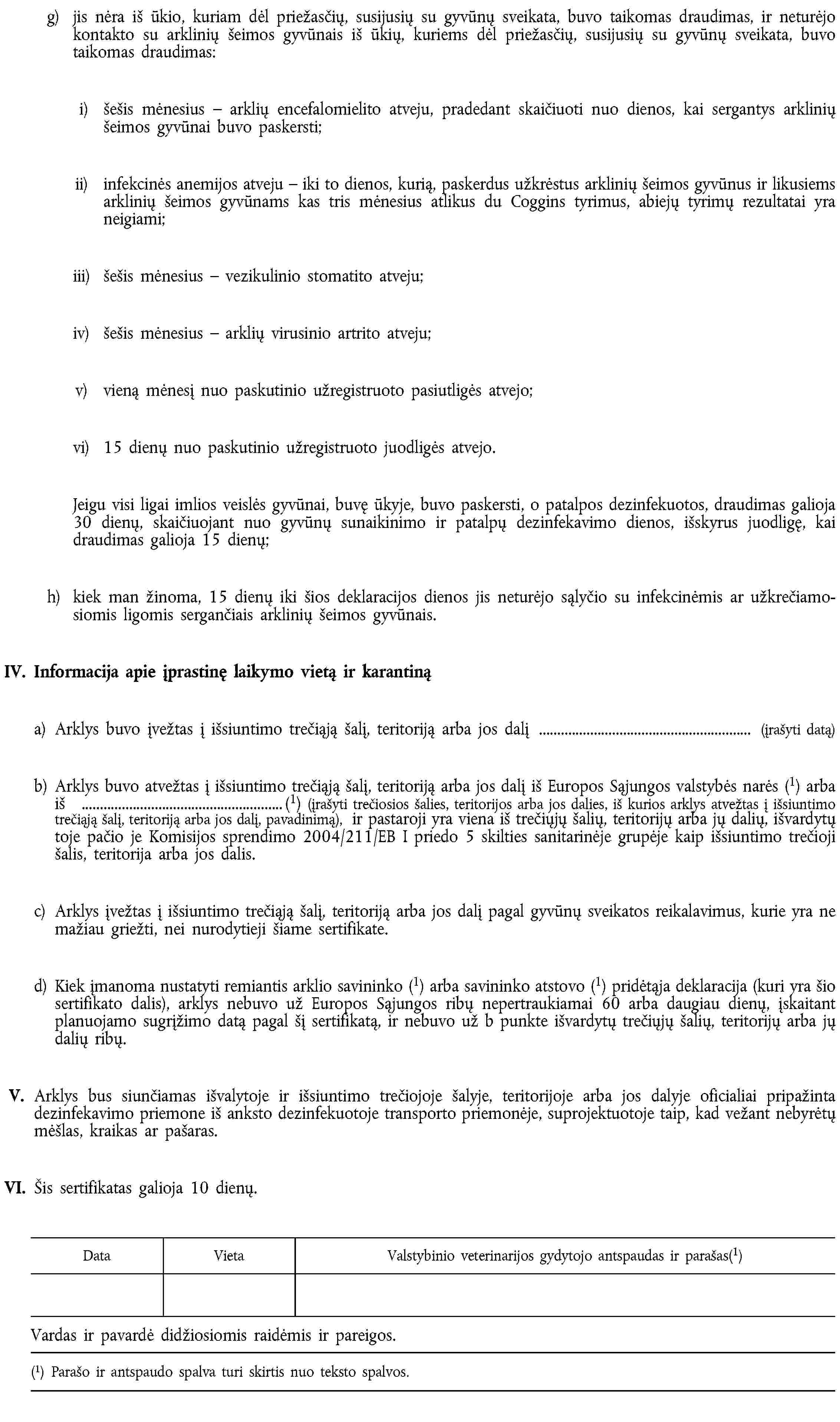 g) jis nėra iš ūkio, kuriam dėl priežasčių, susijusių su gyvūnų sveikata, buvo taikomas draudimas, ir neturėjo kontakto su arklinių šeimos gyvūnais iš ūkių, kuriems dėl priežasčių, susijusių su gyvūnų sveikata, buvo taikomas draudimas:i) šešis mėnesius – arklių encefalomielito atveju, pradedant skaičiuoti nuo dienos, kai sergantys arklinių šeimos gyvūnai buvo paskersti;ii) infekcinės anemijos atveju – iki to dienos, kurią, paskerdus užkrėstus arklinių šeimos gyvūnus ir likusiems arklinių šeimos gyvūnams kas tris mėnesius atlikus du Coggins tyrimus, abiejų tyrimų rezultatai yra neigiami;iii) šešis mėnesius – vezikulinio stomatito atveju;iv) šešis mėnesius – arklių virusinio artrito atveju;v) vieną mėnesį nuo paskutinio užregistruoto pasiutligės atvejo;vi) 15 dienų nuo paskutinio užregistruoto juodligės atvejo.Jeigu visi ligai imlios veislės gyvūnai, buvę ūkyje, buvo paskersti, o patalpos dezinfekuotos, draudimas galioja 30 dienų, skaičiuojant nuo gyvūnų sunaikinimo ir patalpų dezinfekavimo dienos, išskyrus juodligę, kai draudimas galioja 15 dienų;h) kiek man žinoma, 15 dienų iki šios deklaracijos dienos jis neturėjo sąlyčio su infekcinėmis ar užkrečiamosiomis ligomis sergančiais arklinių šeimos gyvūnais.IV. Informacija apie įprastinę laikymo vietą ir karantinąa) Arklys buvo įvežtas į išsiuntimo trečiąją šalį, teritoriją arba jos dalį … (įrašyti datą)b) Arklys buvo atvežtas į išsiuntimo trečiąją šalį, teritoriją arba jos dalį iš Europos Sąjungos valstybės narės (1) arba iš …(1) (įrašyti trečiosios šalies, teritorijos arba jos dalies, iš kurios arklys atvežtas į išsiuntimo trečiąją šalį, teritoriją arba jos dalį, pavadinimą), ir pastaroji yra viena iš trečiųjų šalių, teritorijų arba jų dalių, išvardytų toje pačio je Komisijos sprendimo 2004/211/EB I priedo 5 skilties sanitarinėje grupėje kaip išsiuntimo trečioji šalis, teritorija arba jos dalis.c) Arklys įvežtas į išsiuntimo trečiąją šalį, teritoriją arba jos dalį pagal gyvūnų sveikatos reikalavimus, kurie yra ne mažiau griežti, nei nurodytieji šiame sertifikate.d) Kiek įmanoma nustatyti remiantis arklio savininko (1) arba savininko atstovo (1) pridėtąja deklaracija (kuri yra šio sertifikato dalis), arklys nebuvo už Europos Sąjungos ribų nepertraukiamai 60 arba daugiau dienų, įskaitant planuojamo sugrįžimo datą pagal šį sertifikatą, ir nebuvo už b punkte išvardytų trečiųjų šalių, teritorijų arba jų dalių ribų.V. Arklys bus siunčiamas išvalytoje ir išsiuntimo trečiojoje šalyje, teritorijoje arba jos dalyje oficialiai pripažinta dezinfekavimo priemone iš anksto dezinfekuotoje transporto priemonėje, suprojektuotoje taip, kad vežant nebyrėtų mėšlas, kraikas ar pašaras.VI. Šis sertifikatas galioja 10 dienų.DataVietaValstybinio veterinarijos gydytojo antspaudas ir parašas(1)Vardas ir pavardė didžiosiomis raidėmis ir pareigos.(1) Parašo ir antspaudo spalva turi skirtis nuo teksto spalvos.