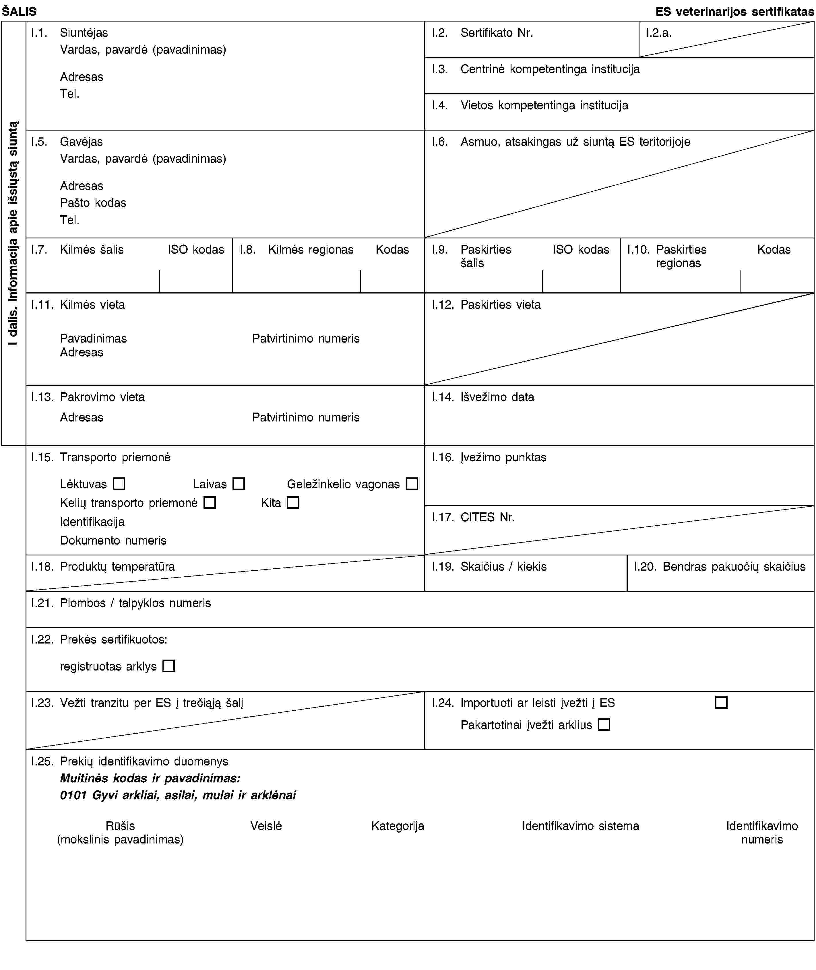 I dalis. Informacija apie išsiųstą siuntąŠALISES veterinarijos sertifikatasI.1. SiuntėjasVardas, pavardė (pavadinimas)AdresasTel.I.2. Sertifikato Nr.I.2.a.I.3. Centrinė kompetentinga institucijaI.4. Vietos kompetentinga institucijaI.5. GavėjasVardas, pavardė (pavadinimas)AdresasPašto kodasTel.I.6. Asmuo, atsakingas už siuntą ES teritorijojeI.7. Kilmės šalisISO kodasI.8. Kilmės regionasKodasI.9. Paskirties šalisISO kodasI.10. Paskirties regionasKodasI.11. Kilmės vietaPavadinimasPatvirtinimo numerisAdresasI.12. Paskirties vietaI.13. Pakrovimo vietaAdresasPatvirtinimo numerisI.14. Išvežimo dataI.15. Transporto priemonėLėktuvasLaivasGeležinkelio vagonasKelių transporto priemonėKitaIdentifikacijaDokumento numerisI.16. Įvežimo punktasI.17. CITES Nr.I.18. Produktų temperatūraI.19. Skaičius / kiekisI.20. Bendras pakuočių skaičiusI.21. Plombos / talpyklos numerisI.22. Prekės sertifikuotos:registruotas arklysI.23. Vežti tranzitu per ES į trečiąją šalįI.24. Importuoti ar leisti įvežti į ESPakartotinai įvežti arkliusI.25. Prekių identifikavimo duomenysMuitinės kodas ir pavadinimas:0101 Gyvi arkliai, asilai, mulai ir arklėnaiRūšis(mokslinis pavadinimas)VeislėKategorijaIdentifikavimo sistemaIdentifikavimo numeris