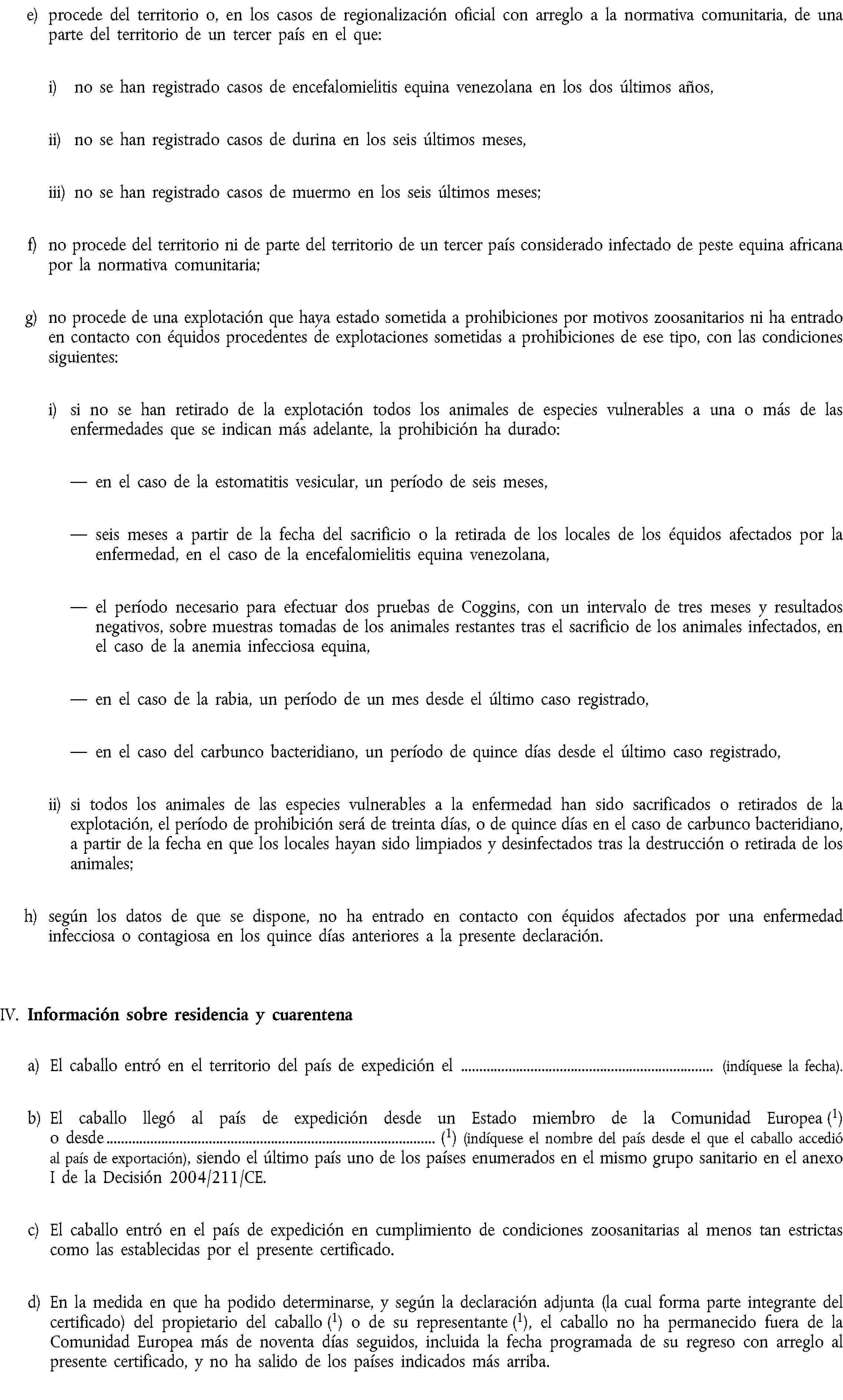 e) procede del territorio o, en los casos de regionalización oficial con arreglo a la normativa comunitaria, de una parte del territorio de un tercer país en el que:i) no se han registrado casos de encefalomielitis equina venezolana en los dos últimos años,ii) no se han registrado casos de durina en los seis últimos meses,iii) no se han registrado casos de muermo en los seis últimos meses;f) no procede del territorio ni de parte del territorio de un tercer país considerado infectado de peste equina africana por la normativa comunitaria;g) no procede de una explotación que haya estado sometida a prohibiciones por motivos zoosanitarios ni ha entrado en contacto con équidos procedentes de explotaciones sometidas a prohibiciones de ese tipo, con las condiciones siguientes:i) si no se han retirado de la explotación todos los animales de especies vulnerables a una o más de las enfermedades que se indican más adelante, la prohibición ha durado:en el caso de la estomatitis vesicular, un período de seis meses,seis meses a partir de la fecha del sacrificio o la retirada de los locales de los équidos afectados por la enfermedad, en el caso de la encefalomielitis equina venezolana,el período necesario para efectuar dos pruebas de Coggins, con un intervalo de tres meses y resultados negativos, sobre muestras tomadas de los animales restantes tras el sacrificio de los animales infectados, en el caso de la anemia infecciosa equina,en el caso de la rabia, un período de un mes desde el último caso registrado,en el caso del carbunco bacteridiano, un período de quince días desde el último caso registrado,ii) si todos los animales de las especies vulnerables a la enfermedad han sido sacrificados o retirados de la explotación, el período de prohibición será de treinta días, o de quince días en el caso de carbunco bacteridiano, a partir de la fecha en que los locales hayan sido limpiados y desinfectados tras la destrucción o retirada de los animales;h) según los datos de que se dispone, no ha entrado en contacto con équidos afectados por una enfermedad infecciosa o contagiosa en los quince días anteriores a la presente declaración.IV. Información sobre residencia y cuarentenaa) El caballo entró en el territorio del país de expedición el (indíquese la fecha).b) El caballo llegó al país de expedición desde un Estado miembro de la Comunidad Europea (1) o desde (1) (indíquese el nombre del país desde el que el caballo accedió al país de exportación), siendo el último país uno de los países enumerados en el mismo grupo sanitario en el anexo I de la Decisión 2004/211/CE.c) El caballo entró en el país de expedición en cumplimiento de condiciones zoosanitarias al menos tan estrictas como las establecidas por el presente certificado.d) En la medida en que ha podido determinarse, y según la declaración adjunta (la cual forma parte integrante del certificado) del propietario del caballo (1) o de su representante (1), el caballo no ha permanecido fuera de la Comunidad Europea más de noventa días seguidos, incluida la fecha programada de su regreso con arreglo al presente certificado, y no ha salido de los países indicados más arriba.