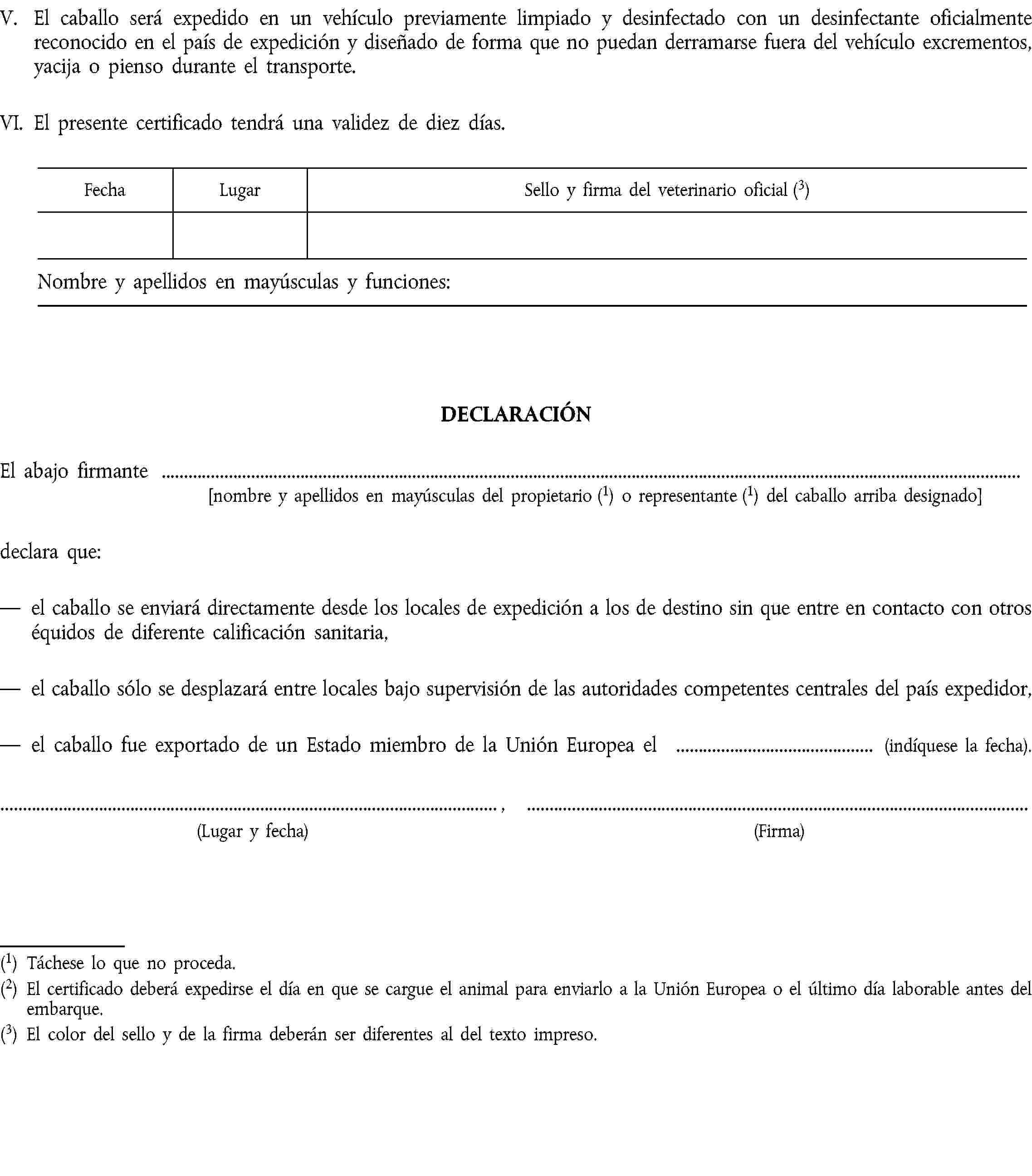 V.El caballo será expedido en un vehículo previamente limpiado y desinfectado con un desinfectante oficialmente reconocido en el país de expedición y diseñado de forma que no puedan derramarse fuera del vehículo excrementos, yacija o pienso durante el transporte.VI.El presente certificado tendrá una validez de diez días.DECLARACIÓNEl abajo firmante[nombre y apellidos en mayúsculas del propietario (1) o representante (1) del caballo arriba designado]declara que:el caballo se enviará directamente desde los locales de expedición a los de destino sin que entre en contacto con otros équidos de diferente calificación sanitaria,el caballo sólo se desplazará entre locales bajo supervisión de las autoridades competentes centrales del país expedidor,el caballo fue exportado de un Estado miembro de la Unión Europea el (indíquese la fecha)., (Lugar y fecha)(Firma)(1) Táchese lo que no proceda.(2) El certificado deberá expedirse el día en que se cargue el animal para enviarlo a la Unión Europea o el último día laborable antes del embarque.(3) El color del sello y de la firma deberán ser diferentes al del texto impreso.