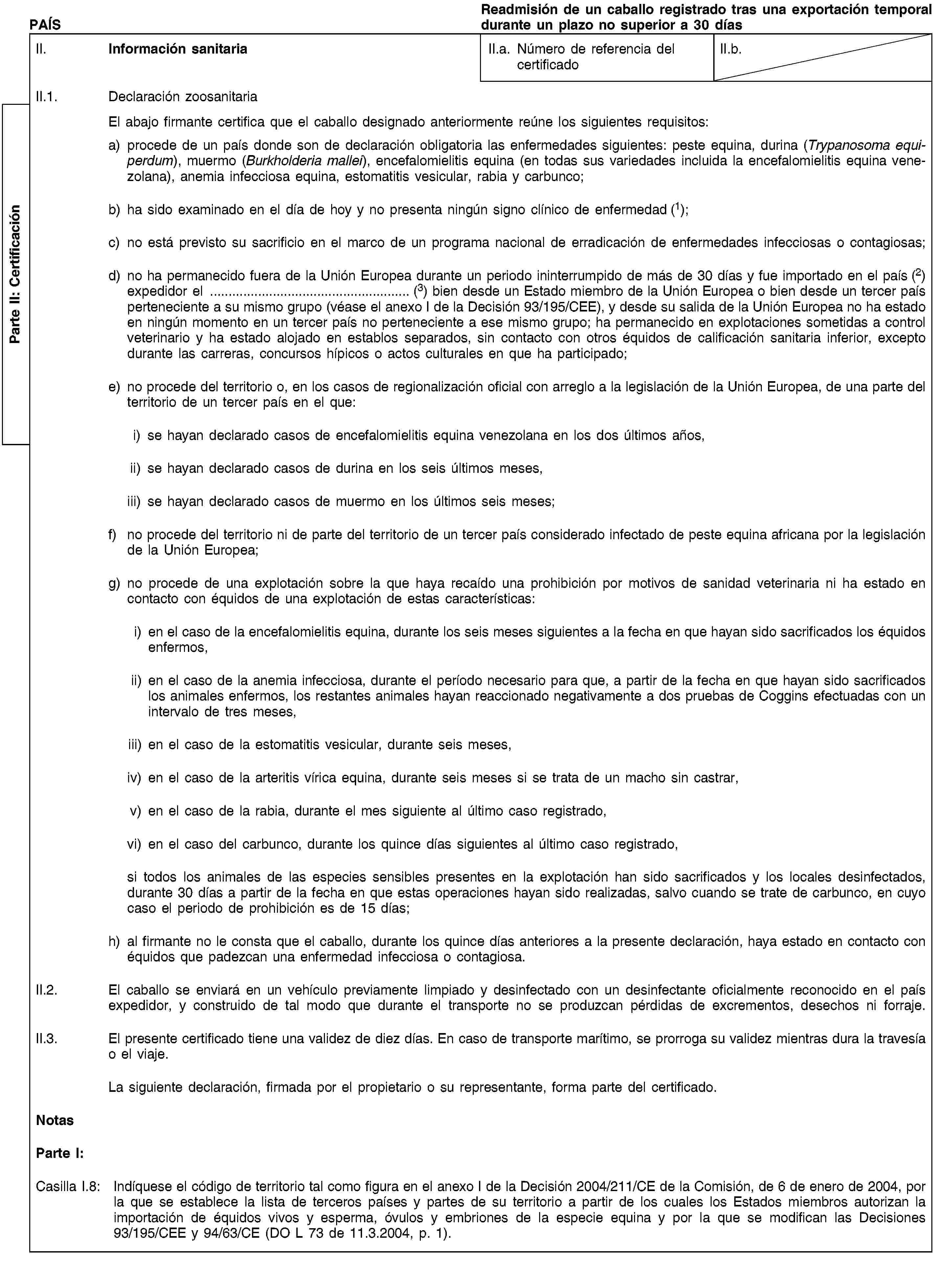 Parte II: CertificaciónPAÍSReadmisión de un caballo registrado tras una exportación temporal durante un plazo no superior a 30 díasII. Información sanitariaII.a. Número de referencia del certificadoII.b.II.1. Declaración zoosanitariaEl abajo firmante certifica que el caballo designado anteriormente reúne los siguientes requisitos:a) procede de un país donde son de declaración obligatoria las enfermedades siguientes: peste equina, durina (Trypanosoma equiperdum), muermo (Burkholderia mallei), encefalomielitis equina (en todas sus variedades incluida la encefalomielitis equina venezolana), anemia infecciosa equina, estomatitis vesicular, rabia y carbunco;b) ha sido examinado en el día de hoy y no presenta ningún signo clínico de enfermedad (1);c) no está previsto su sacrificio en el marco de un programa nacional de erradicación de enfermedades infecciosas o contagiosas;d) no ha permanecido fuera de la Unión Europea durante un periodo ininterrumpido de más de 30 días y fue importado en el país (2) expedidor el … (3) bien desde un Estado miembro de la Unión Europea o bien desde un tercer país perteneciente a su mismo grupo (véase el anexo I de la Decisión 93/195/CEE), y desde su salida de la Unión Europea no ha estado en ningún momento en un tercer país no perteneciente a ese mismo grupo; ha permanecido en explotaciones sometidas a control veterinario y ha estado alojado en establos separados, sin contacto con otros équidos de calificación sanitaria inferior, excepto durante las carreras, concursos hípicos o actos culturales en que ha participado;e) no procede del territorio o, en los casos de regionalización oficial con arreglo a la legislación de la Unión Europea, de una parte del territorio de un tercer país en el que:i) se hayan declarado casos de encefalomielitis equina venezolana en los dos últimos años,ii) se hayan declarado casos de durina en los seis últimos meses,iii) se hayan declarado casos de muermo en los últimos seis meses;f) no procede del territorio ni de parte del territorio de un tercer país considerado infectado de peste equina africana por la legislación de la Unión Europea;g) no procede de una explotación sobre la que haya recaído una prohibición por motivos de sanidad veterinaria ni ha estado en contacto con équidos de una explotación de estas características:i) en el caso de la encefalomielitis equina, durante los seis meses siguientes a la fecha en que hayan sido sacrificados los équidos enfermos,ii) en el caso de la anemia infecciosa, durante el período necesario para que, a partir de la fecha en que hayan sido sacrificados los animales enfermos, los restantes animales hayan reaccionado negativamente a dos pruebas de Coggins efectuadas con un intervalo de tres meses,iii) en el caso de la estomatitis vesicular, durante seis meses,iv) en el caso de la arteritis vírica equina, durante seis meses si se trata de un macho sin castrar,v) en el caso de la rabia, durante el mes siguiente al último caso registrado,vi) en el caso del carbunco, durante los quince días siguientes al último caso registrado,si todos los animales de las especies sensibles presentes en la explotación han sido sacrificados y los locales desinfectados, durante 30 días a partir de la fecha en que estas operaciones hayan sido realizadas, salvo cuando se trate de carbunco, en cuyo caso el periodo de prohibición es de 15 días;h) al firmante no le consta que el caballo, durante los quince días anteriores a la presente declaración, haya estado en contacto con équidos que padezcan una enfermedad infecciosa o contagiosa.II.2. El caballo se enviará en un vehículo previamente limpiado y desinfectado con un desinfectante oficialmente reconocido en el país expedidor, y construido de tal modo que durante el transporte no se produzcan pérdidas de excrementos, desechos ni forraje.II.3. El presente certificado tiene una validez de diez días. En caso de transporte marítimo, se prorroga su validez mientras dura la travesía o el viaje.La siguiente declaración, firmada por el propietario o su representante, forma parte del certificado.NotasParte I:Casilla I.8: Indíquese el código de territorio tal como figura en el anexo I de la Decisión 2004/211/CE de la Comisión, de 6 de enero de 2004, por la que se establece la lista de terceros países y partes de su territorio a partir de los cuales los Estados miembros autorizan la importación de équidos vivos y esperma, óvulos y embriones de la especie equina y por la que se modifican las Decisiones 93/195/CEE y 94/63/CE (DO L 73 de 11.3.2004, p. 1).