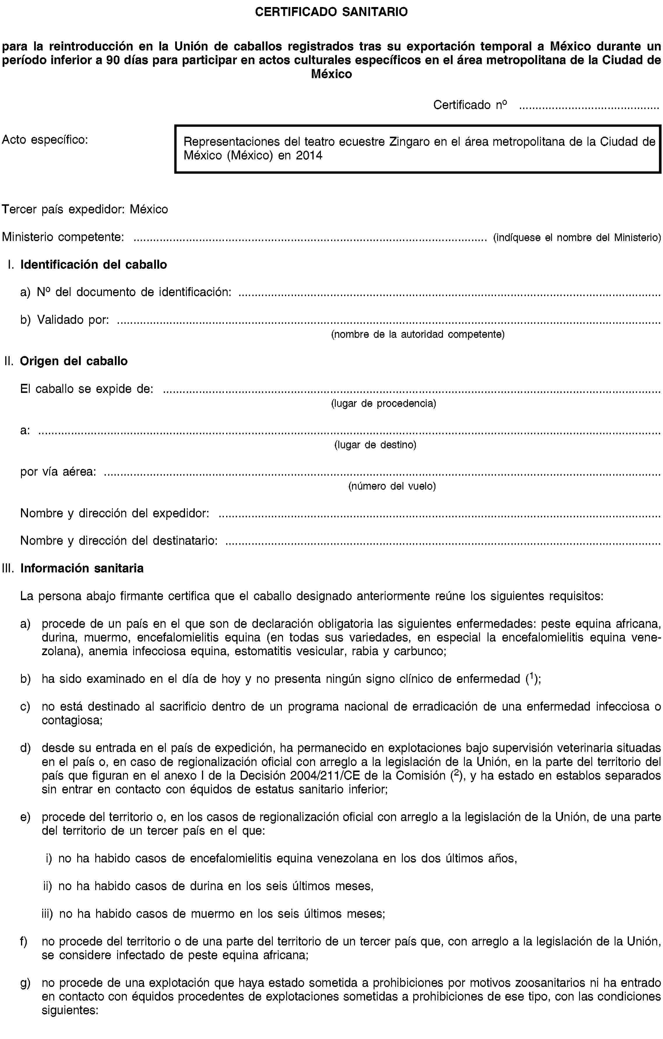 CERTIFICADO SANITARIOpara la reintroducción en la Unión de caballos registrados tras su exportación temporal a México durante un período inferior a 90 días para participar en actos culturales específicos en el área metropolitana de la Ciudad de MéxicoCertificado no …Acto específico:Representaciones del teatro ecuestre Zingaro en el área metropolitana de la Ciudad de México (México) en 2014Tercer país expedidor: MéxicoMinisterio competente: … (indíquese el nombre del Ministerio)I. Identificación del caballoa) No del documento de identificación: …b) Validado por: …(nombre de la autoridad competente)II. Origen del caballoEl caballo se expide de: …(lugar de procedencia)a: …(lugar de destino)por vía aérea: …(número del vuelo)Nombre y dirección del expedidor: …Nombre y dirección del destinatario: …III. Información sanitariaLa persona abajo firmante certifica que el caballo designado anteriormente reúne los siguientes requisitos:a) procede de un país en el que son de declaración obligatoria las siguientes enfermedades: peste equina africana, durina, muermo, encefalomielitis equina (en todas sus variedades, en especial la encefalomielitis equina venezolana), anemia infecciosa equina, estomatitis vesicular, rabia y carbunco;b) ha sido examinado en el día de hoy y no presenta ningún signo clínico de enfermedad (1);c) no está destinado al sacrificio dentro de un programa nacional de erradicación de una enfermedad infecciosa o contagiosa;d) desde su entrada en el país de expedición, ha permanecido en explotaciones bajo supervisión veterinaria situadas en el país o, en caso de regionalización oficial con arreglo a la legislación de la Unión, en la parte del territorio del país que figuran en el anexo I de la Decisión 2004/211/CE de la Comisión (2), y ha estado en establos separados sin entrar en contacto con équidos de estatus sanitario inferior;e) procede del territorio o, en los casos de regionalización oficial con arreglo a la legislación de la Unión, de una parte del territorio de un tercer país en el que:i) no ha habido casos de encefalomielitis equina venezolana en los dos últimos años,ii) no ha habido casos de durina en los seis últimos meses,iii) no ha habido casos de muermo en los seis últimos meses;f) no procede del territorio o de una parte del territorio de un tercer país que, con arreglo a la legislación de la Unión, se considere infectado de peste equina africana;g) no procede de una explotación que haya estado sometida a prohibiciones por motivos zoosanitarios ni ha entrado en contacto con équidos procedentes de explotaciones sometidas a prohibiciones de ese tipo, con las condiciones siguientes: