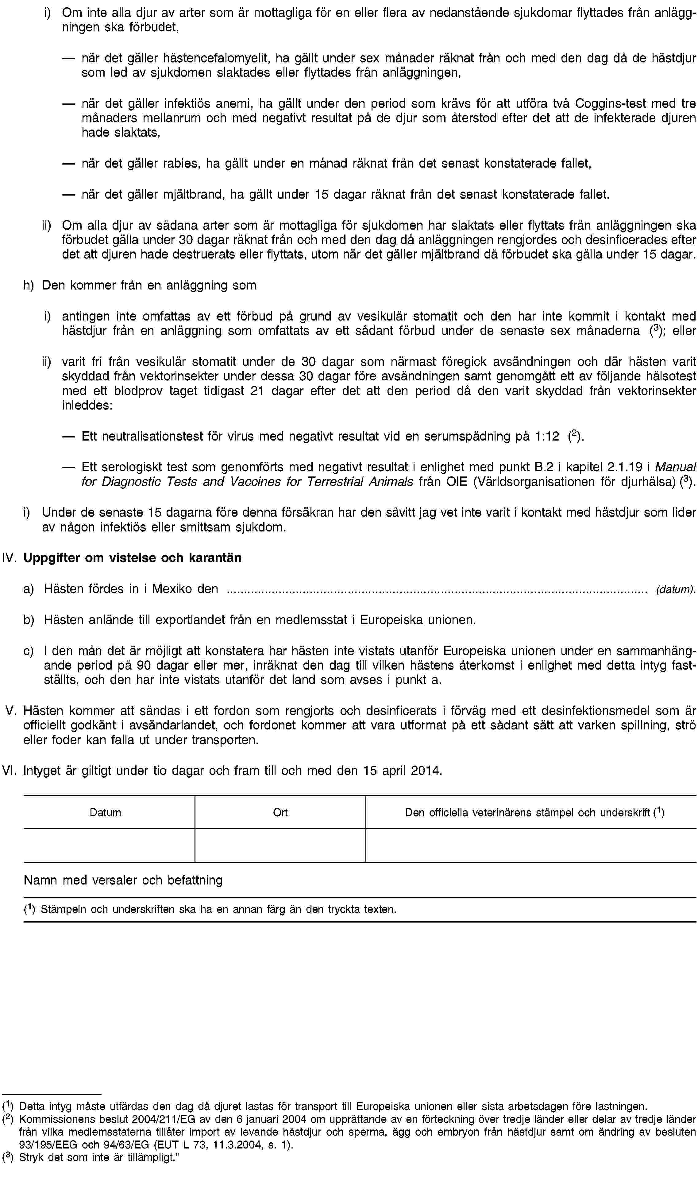 i) Om inte alla djur av arter som är mottagliga för en eller flera av nedanstående sjukdomar flyttades från anläggningen ska förbudet,när det gäller hästencefalomyelit, ha gällt under sex månader räknat från och med den dag då de hästdjur som led av sjukdomen slaktades eller flyttades från anläggningen,när det gäller infektiös anemi, ha gällt under den period som krävs för att utföra två Coggins-test med tre månaders mellanrum och med negativt resultat på de djur som återstod efter det att de infekterade djuren hade slaktats,när det gäller rabies, ha gällt under en månad räknat från det senast konstaterade fallet,när det gäller mjältbrand, ha gällt under 15 dagar räknat från det senast konstaterade fallet.ii) Om alla djur av sådana arter som är mottagliga för sjukdomen har slaktats eller flyttats från anläggningen ska förbudet gälla under 30 dagar räknat från och med den dag då anläggningen rengjordes och desinficerades efter det att djuren hade destruerats eller flyttats, utom när det gäller mjältbrand då förbudet ska gälla under 15 dagar.h) Den kommer från en anläggning somi) antingen inte omfattas av ett förbud på grund av vesikulär stomatit och den har inte kommit i kontakt med hästdjur från en anläggning som omfattats av ett sådant förbud under de senaste sex månaderna (3); ellerii) varit fri från vesikulär stomatit under de 30 dagar som närmast föregick avsändningen och där hästen varit skyddad från vektorinsekter under dessa 30 dagar före avsändningen samt genomgått ett av följande hälsotest med ett blodprov taget tidigast 21 dagar efter det att den period då den varit skyddad från vektorinsekter inleddes:Ett neutralisationstest för virus med negativt resultat vid en serumspädning på 1:12 (2).Ett serologiskt test som genomförts med negativt resultat i enlighet med punkt B.2 i kapitel 2.1.19 i Manual for Diagnostic Tests and Vaccines for Terrestrial Animals från OIE (Världsorganisationen för djurhälsa) (3).i) Under de senaste 15 dagarna före denna försäkran har den såvitt jag vet inte varit i kontakt med hästdjur som lider av någon infektiös eller smittsam sjukdom.IV. Uppgifter om vistelse och karantäna) Hästen fördes in i Mexiko den … (datum).b) Hästen anlände till exportlandet från en medlemsstat i Europeiska unionen.c) I den mån det är möjligt att konstatera har hästen inte vistats utanför Europeiska unionen under en sammanhängande period på 90 dagar eller mer, inräknat den dag till vilken hästens återkomst i enlighet med detta intyg fastställts, och den har inte vistats utanför det land som avses i punkt a.V. Hästen kommer att sändas i ett fordon som rengjorts och desinficerats i förväg med ett desinfektionsmedel som är officiellt godkänt i avsändarlandet, och fordonet kommer att vara utformat på ett sådant sätt att varken spillning, strö eller foder kan falla ut under transporten.VI. Intyget är giltigt under tio dagar och fram till och med den 15 april 2014.DatumOrtDen officiella veterinärens stämpel och underskrift (1)Namn med versaler och befattning(1) Stämpeln och underskriften ska ha en annan färg än den tryckta texten.(1) Detta intyg måste utfärdas den dag då djuret lastas för transport till Europeiska unionen eller sista arbetsdagen före lastningen.(2) Kommissionens beslut 2004/211/EG av den 6 januari 2004 om upprättande av en förteckning över tredje länder eller delar av tredje länder från vilka medlemsstaterna tillåter import av levande hästdjur och sperma, ägg och embryon från hästdjur samt om ändring av besluten 93/195/EEG och 94/63/EG (EUT L 73, 11.3.2004, s. 1).(3) Stryk det som inte är tillämpligt.