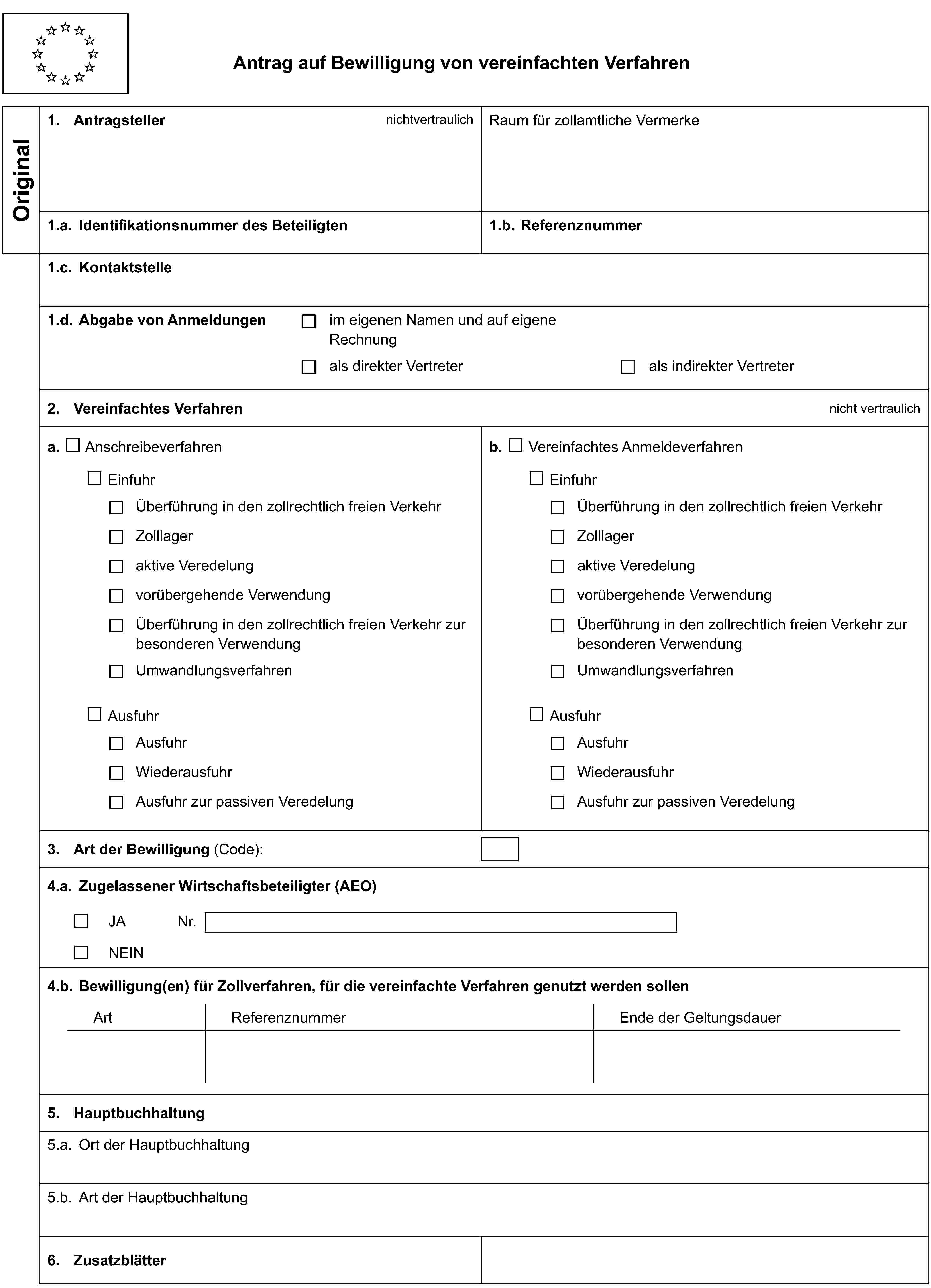 Antrag auf Bewilligung von vereinfachten VerfahrenOriginal1. AntragstellernichtvertraulichRaum für zollamtliche Vermerke1.a. Identifikationsnummer des Beteiligten1.b. Referenznummer1.c. Kontaktstelle1.d. Abgabe von Anmeldungenim eigenen Namen und auf eigene Rechnungals direkter Vertreterals indirekter Vertreter2. Vereinfachtes Verfahrennicht vertraulicha. Anschreibeverfahrenb. Vereinfachtes AnmeldeverfahrenEinfuhrEinfuhrÜberführung in den zollrechtlich freien VerkehrÜberführung in den zollrechtlich freien VerkehrZolllagerZolllageraktive Veredelungaktive Veredelungvorübergehende Verwendungvorübergehende VerwendungÜberführung in den zollrechtlich freien Verkehr zur besonderen VerwendungÜberführung in den zollrechtlich freien Verkehr zur besonderen VerwendungUmwandlungsverfahrenUmwandlungsverfahrenAusfuhrAusfuhrAusfuhrAusfuhrWiederausfuhrWiederausfuhrAusfuhr zur passiven VeredelungAusfuhr zur passiven Veredelung3. Art der Bewilligung (Code):4.a. Zugelassener Wirtschaftsbeteiligter (AEO)JANr.NEIN4.b. Bewilligung(en) für Zollverfahren, für die vereinfachte Verfahren genutzt werden sollenArtReferenznummerEnde der Geltungsdauer5. Hauptbuchhaltung5.a. Ort der Hauptbuchhaltung5.b. Art der Hauptbuchhaltung6. Zusatzblätter