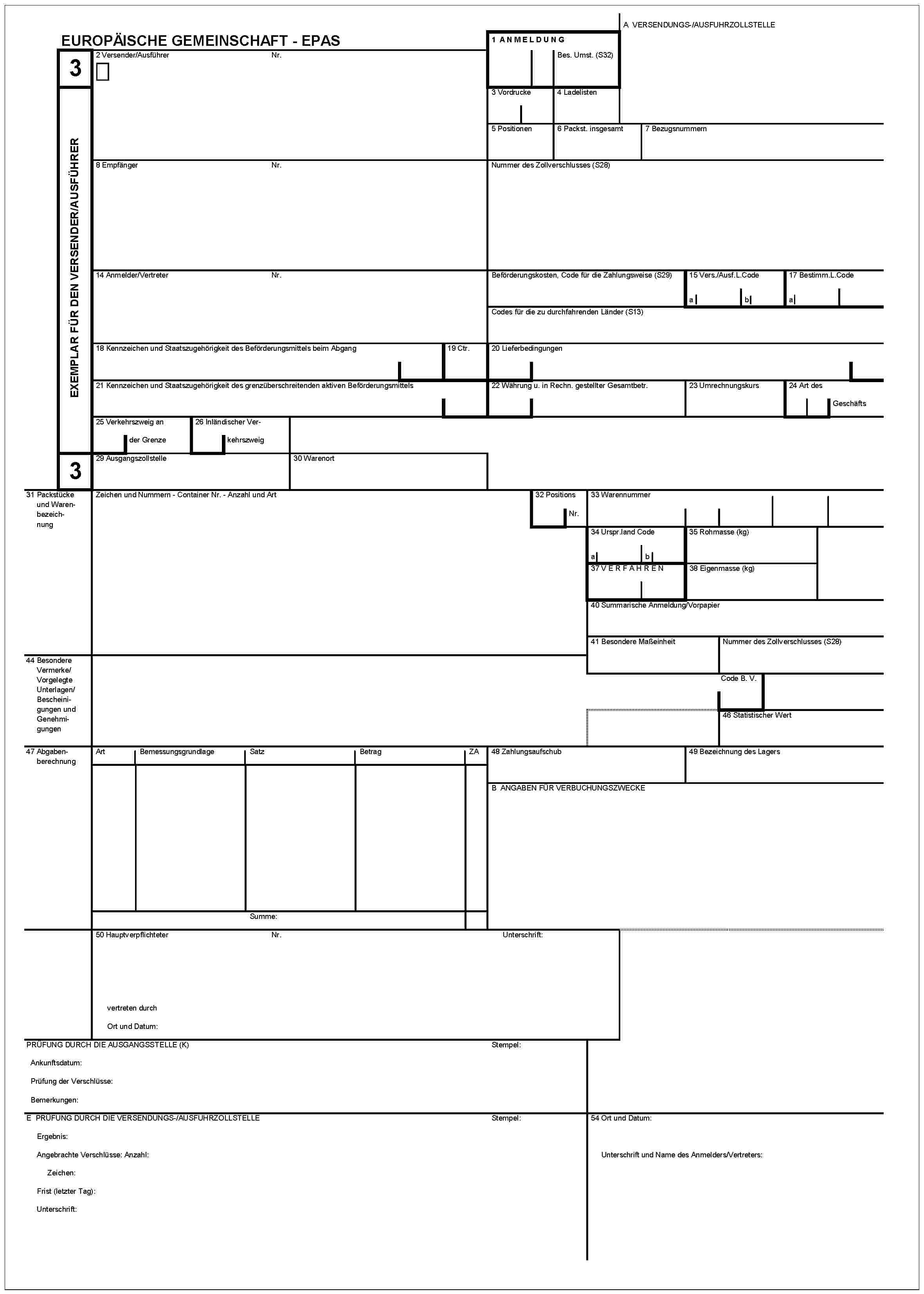 EUROPÄISCHE GEMEINSCHAFT - EPAS3EXEMPLAR FÜR DEN VERSENDER/AUSFÜHRER32 Versender/AusführerNr.1 ANMELDUNGBes. Umst. (S32)A VERSENDUNGS-/AUSFUHRZOLLSTELLE3 Vordrucke4 Ladelisten5 Positionen6 Packst. insgesamt7 Bezugsnummern8 EmpfängerNr.Nummer des Zollverschlusses (S28)14 Anmelder/VertreterNr.Beförderungskosten, Code für die Zahlungsweise (S29)15 Vers./Ausf.L.Codeab17 Bestimm.L.CodeaCodes für die zu durchfahrenden Länder (S13)18 Kennzeichen und Staatszugehörigkeit des Beförderungsmittels beim Abgang19 Ctr.20 Lieferbedingungen21 Kennzeichen und Staatszugehörigkeit des grenzüberschreitenden aktiven Beförderungsmittels22 Währung u. in Rechn. gestellter Gesamtbetr.23 Umrechnungskurs24 Art des Geschäfts25 Verkehrszweig an der Grenze26 Inländischer Verkehrszweig29 Ausgangszollstelle30 Warenort31 Packstücke und WarenbezeichnungZeichen und Nummern - Container Nr. - Anzahl und Art32 Positions Nr.33 Warennummer34 Urspr.land Codeab35 Rohmasse (kg)37 VERFAHREN38 Eigenmasse (kg)40 Summarische Anmeldung/Vorpapier41 Besondere MaßeinheitNummer des Zollverschlusses (S28)44 Besondere Vermerke/Vorgelegte Unterlagen/Bescheinigungen und GenehmigungenCode B. V.46 Statistischer Wert47 AbgabenberechnungArtBemessungsgrundlageSatzBetragZASumme:48 Zahlungsaufschub49 Bezeichnung des LagersB ANGABEN FÜR VERBUCHUNGSZWECKE50 HauptverpflichteterNr.Unterschrift:vertreten durchOrt und Datum:PRÜFUNG DURCH DIE AUSGANGSSTELLE (K)Ankunftsdatum:Prüfung der Verschlüsse:Bemerkungen:StempelE PRÜFUNG DURCH DIE VERSENDUNGS-/AUSFUHRZOLLSTELLEErgebnis:Angebrachte Verschlüsse: Anzahl:Zeichen:Frist (letzter Tag):Unterschrift:Stempel54 Ort und Datum:Unterschrift und Name des Anmelders/Vertreters: