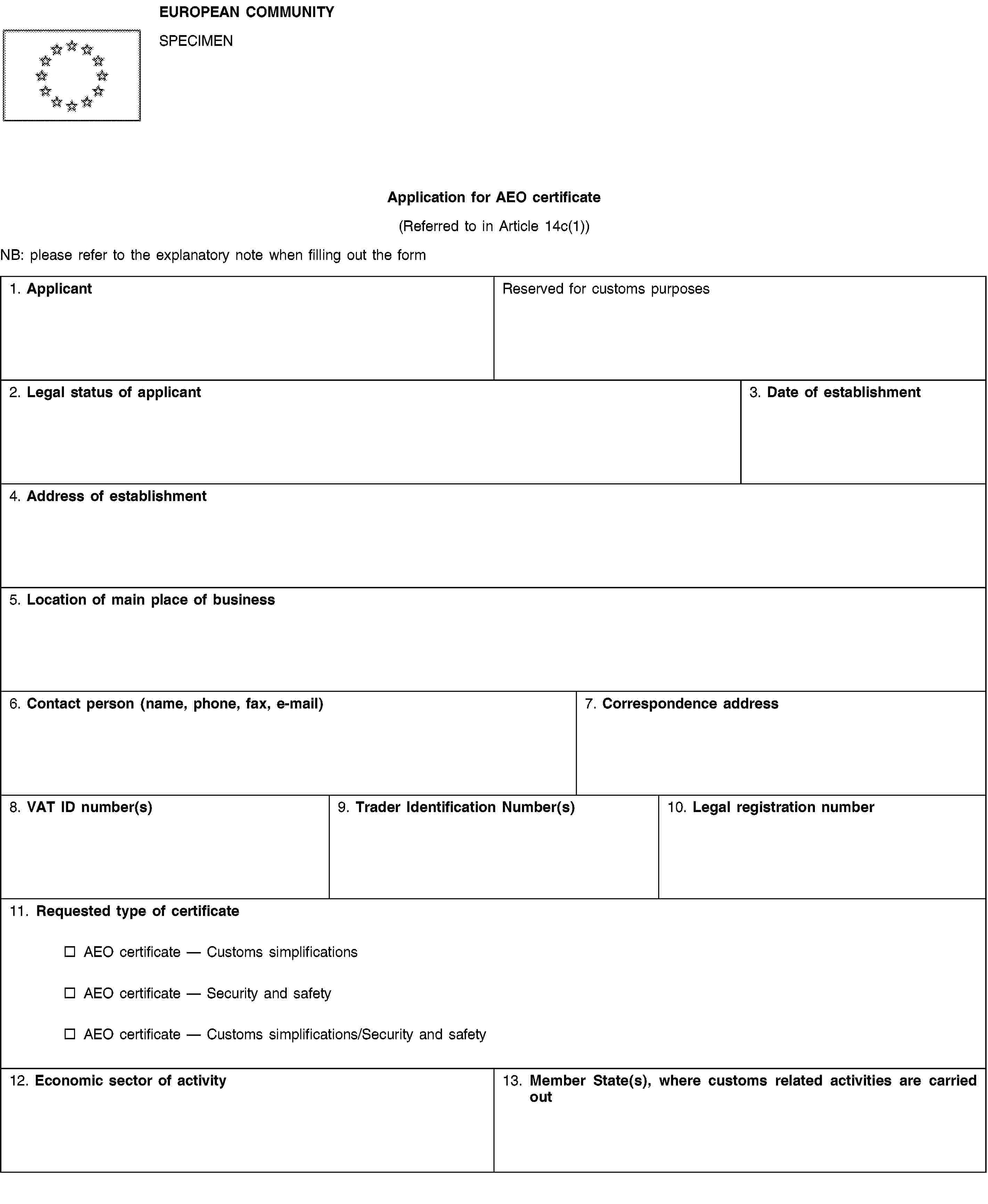 EUROPEAN COMMUNITYSPECIMENApplication for AEO certificate(Referred to in Article 14c(1))NB: please refer to the explanatory note when filling out the form1. ApplicantReserved for customs purposes2. Legal status of applicant3. Date of establishment4. Address of establishment5. Location of main place of business6. Contact person (name, phone, fax, e-mail)7. Correspondence address8. VAT ID number(s)9. Trader Identification Number(s)10. Legal registration number11. Requested type of certificateAEO certificate — Customs simplificationsAEO certificate — Security and safetyAEO certificate — Customs simplifications/Security and safety12. Economic sector of activity13. Member State(s), where customs related activities are carried out