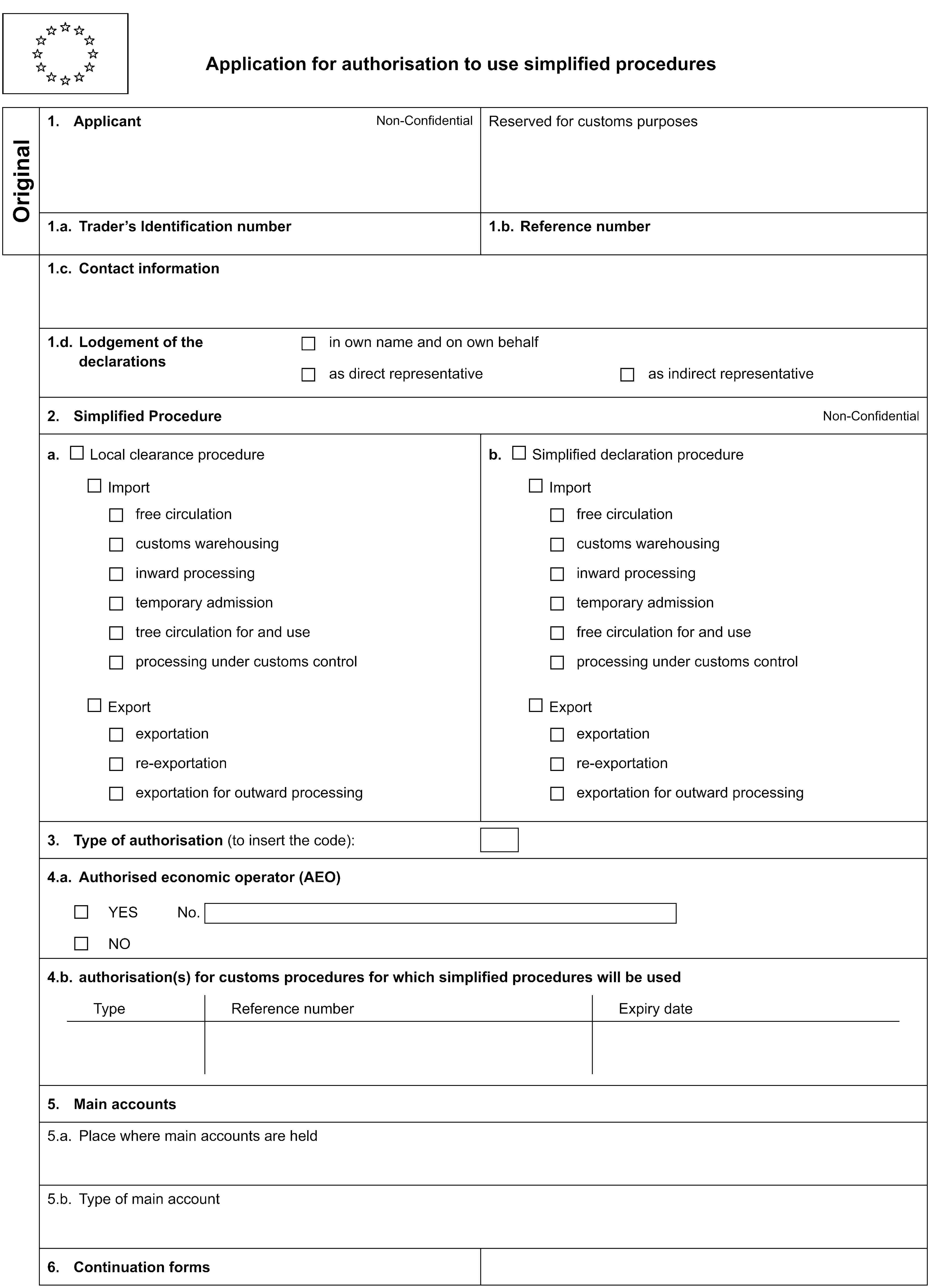 Application for authorisation to use simplified proceduresOriginal1. ApplicantNon-ConfidentialReserved for customs purposes1.a. Trader’s Identification number1.b. Reference number1.c. Contact information1.d. Lodgement of the declarationsin own name and on own behalfas direct representativeas indirect representative2. Simplified ProcedureNon-Confidentiala. Local clearance procedureb. Simplified declaration procedureImportImportfree circulationfree circulationcustoms warehousingcustoms warehousinginward processinginward processingtemporary admissiontemporary admissiontree circulation for and usefree circulation for and useprocessing under customs controlprocessing under customs controlExportExportexportationexportationre-exportationre-exportationexportation for outward processingexportation for outward processing3. Type of authorisation (to insert the code):4.a. Authorised economic operator (AEO)YESNo.NO4.b. authorisation(s) for customs procedures for which simplified procedures will be usedTypeReference numberExpiry date5. Main accounts5.a. Place where main accounts are held5.b. Type of main account6. Continuation forms