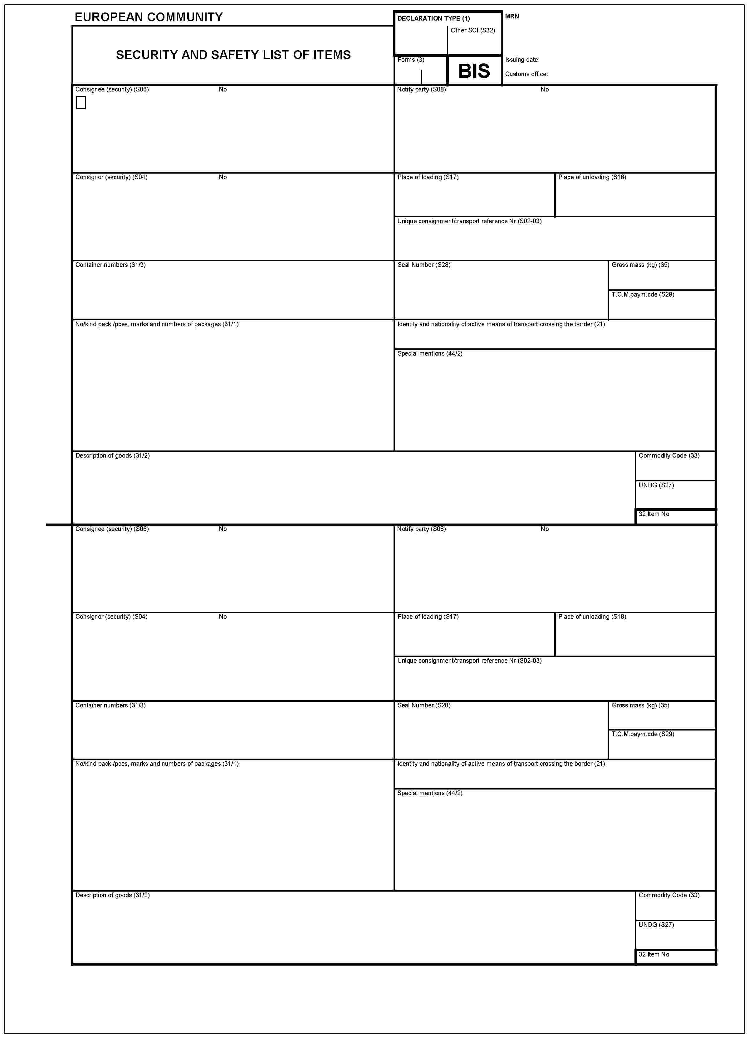 EUROPEAN COMMUNITYSECURITY AND SAFETY LIST OF ITEMSDECLARATION TYPE (1)Other SCI (S32)Forme (3)BISMRNIssuing date:Customs office:Consignee (security) (S06)NoNotify party (S08)NoConsignor (security) (S04)NoPlace of loading (S17)Unique consignment/transport reference Nr (S02-003)Container numbers (31/3)Seal Number (S28)Gross mass (kg) (35)T.C.M.paym.cde (S29)No/kind pack./pces, marks and numbers of packages (31/1)Identity and nationality of active means of transport crossing the border (21)Special mentions (44/2)Description of goods (31/2)Commodity Code (33)UNDG (S27)32 Item NoConsignee (security) (S06)NoNotify party (S08)NoConsignor (security) (S04)NoPlace of loading (S17)Unique consignement/transport reference Nr (S02-03)Container numbers (31/3)Seal Number (S28)Gross mass (kg) (35)T.C.M.paym.cde (S29)No/kind pack./pces, marks and numbers of packages (31/1)Identity and nationality of active means of transport crossing the border (21)Special mentions (44/2)Description of goods (31/2)Commodity Code (33)UNDG (S27)32 Item No