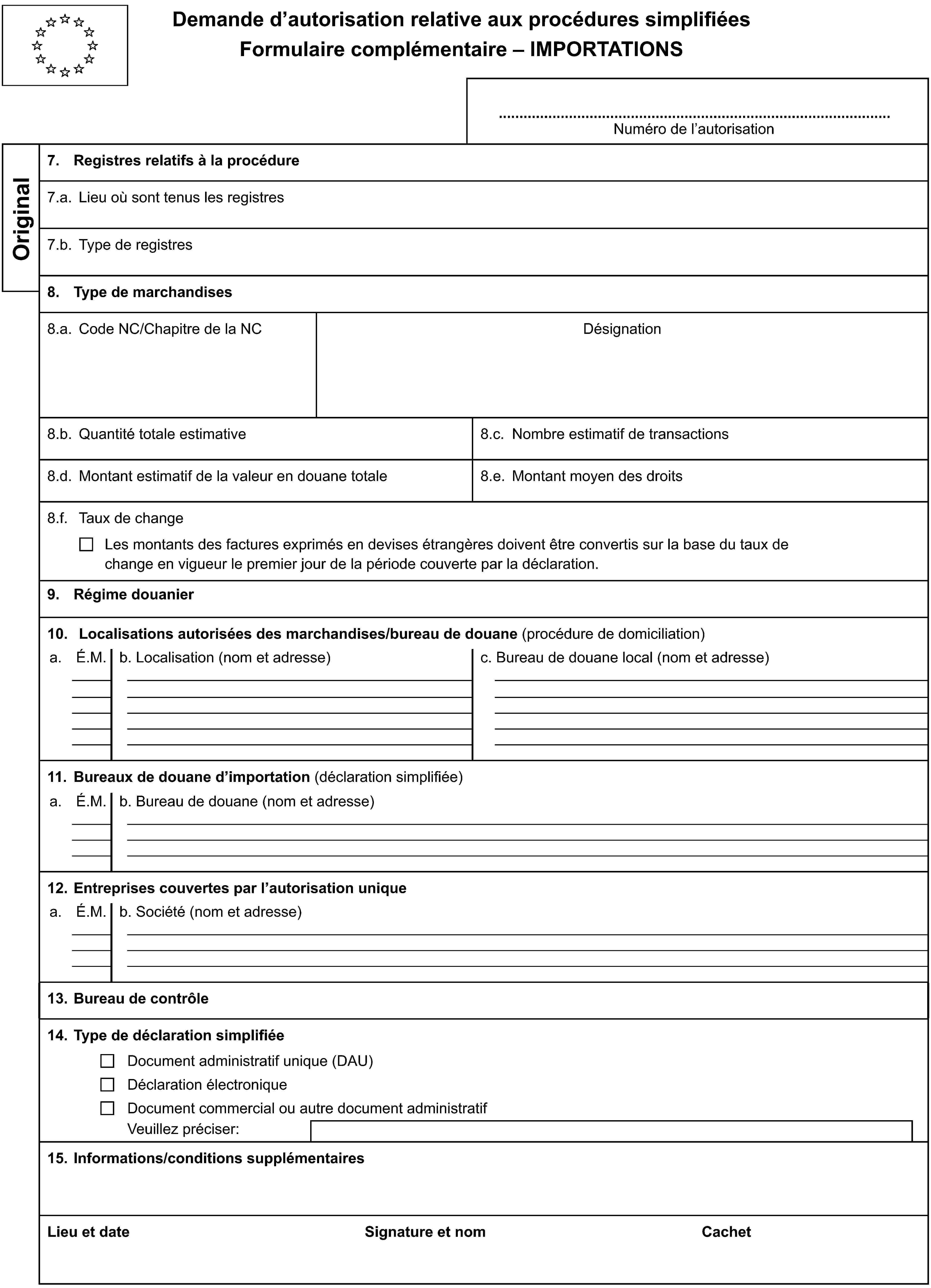 Demande d’autorisation relative aux procédures simplifiéesFormulaire complémentaire – IMPORTATIONSNuméro de l’autorisationOriginal7. Registres relatifs à la procédure7.a. Lieu où sont tenus les registres7.b. Type de registres8. Type de marchandises8.a. Code NC/Chapitre de la NCDésignation8.b. Quantité totale estimative8.c. Nombre estimatif de transactions8.d. Montant estimatif de la valeur en douane totale8.e. Montant moyen des droits8.f. Taux de changeLes montants des factures exprimés en devises étrangères doivent être convertis sur la base du taux de change en vigueur le premier jour de la période couverte par la déclaration.9. Régime douanier10. Localisations autorisées des marchandises/bureau de douane (procédure de domiciliation)a.É.M.b. Localisation (nom et adresse)c. Bureau de douane local (nom et adresse)11. Bureaux de douane d’importation (déclaration simplifiée)a.É.M.b. Bureau de douane (nom et adresse)12. Entreprises couvertes par l’autorisation uniquea.É.M.b. Société (nom et adresse)13. Bureau de contrôle14. Type de déclaration simplifiéeDocument administratif unique (DAU)Déclaration électroniqueDocument commercial ou autre document administratifVeuillez préciser:15. Informations/conditions supplémentairesLieu et dateSignature et nomCachet