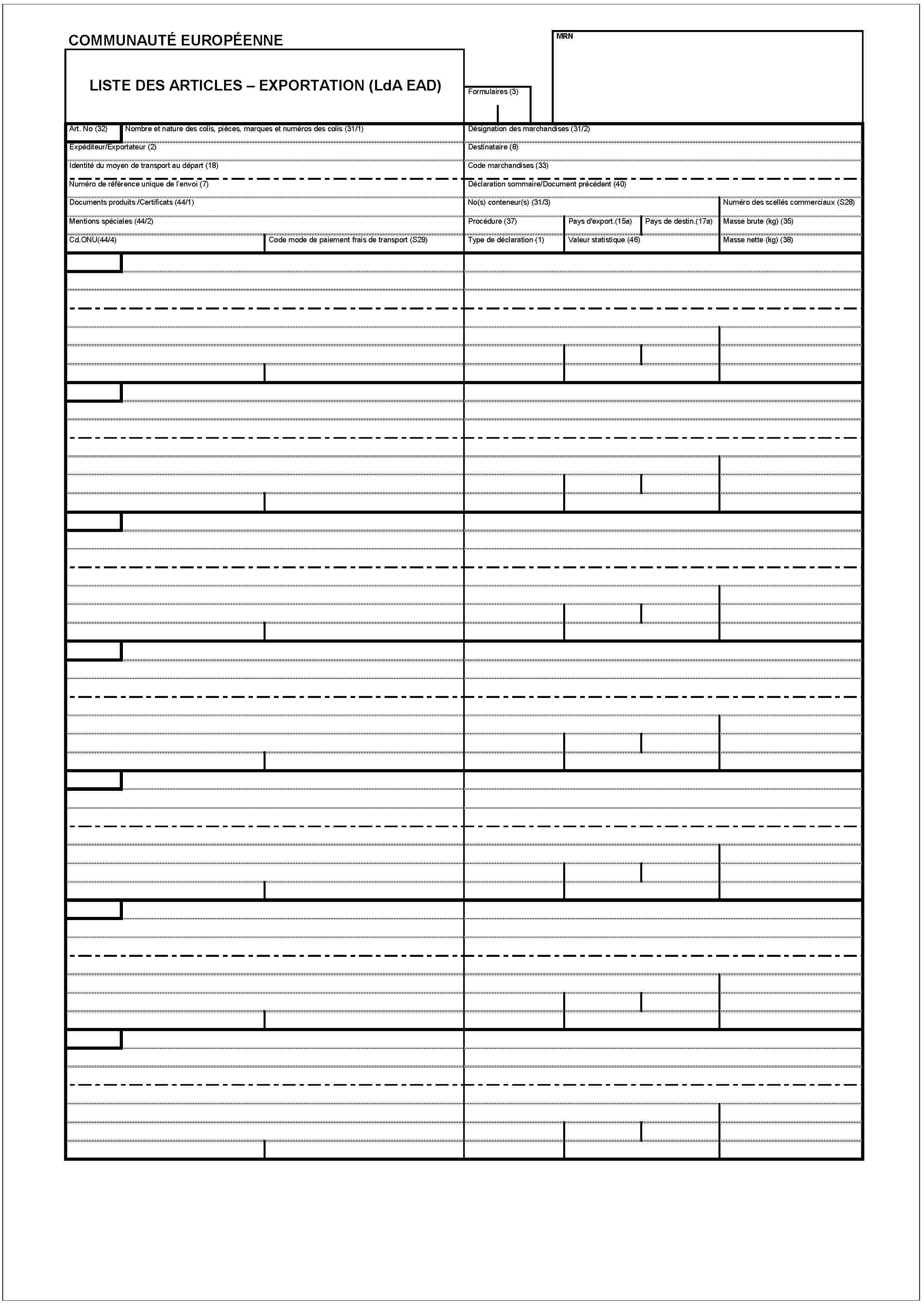 COMMUNAUTÉ EUROPÉENNEMRNLISTE DES ARTICLES – EXPORTATION (LdA EAD)Formulaires (3)Art. No (32)Nombre et nature des colis, pièces, marques et numéros des colis (31/1)Expéditeur/Exportateur (2)Identité du moyen de transport au départ (18)Numéro de référence unique de l'envoi (7)Documents produits /Certificats (44/1)Mentions spéciales (44/2)Cd.ONU(44/4)Code mode de paiement frais de transport (S29)Désignation des marchandises (31/2)Destinataire (8)Code marchandises (33)Déclartion sommaire/Document précédent (40)No(s) conteneur(s) (31/3)Numéro des scellés commerciaux (S28)Procédure (37)Pays d'export.(15a)Pays de destin.(17a)Masse brute (kg) (35)Type de déclaration (1)Valeur statistique (46)Masse nette (kg) (38)