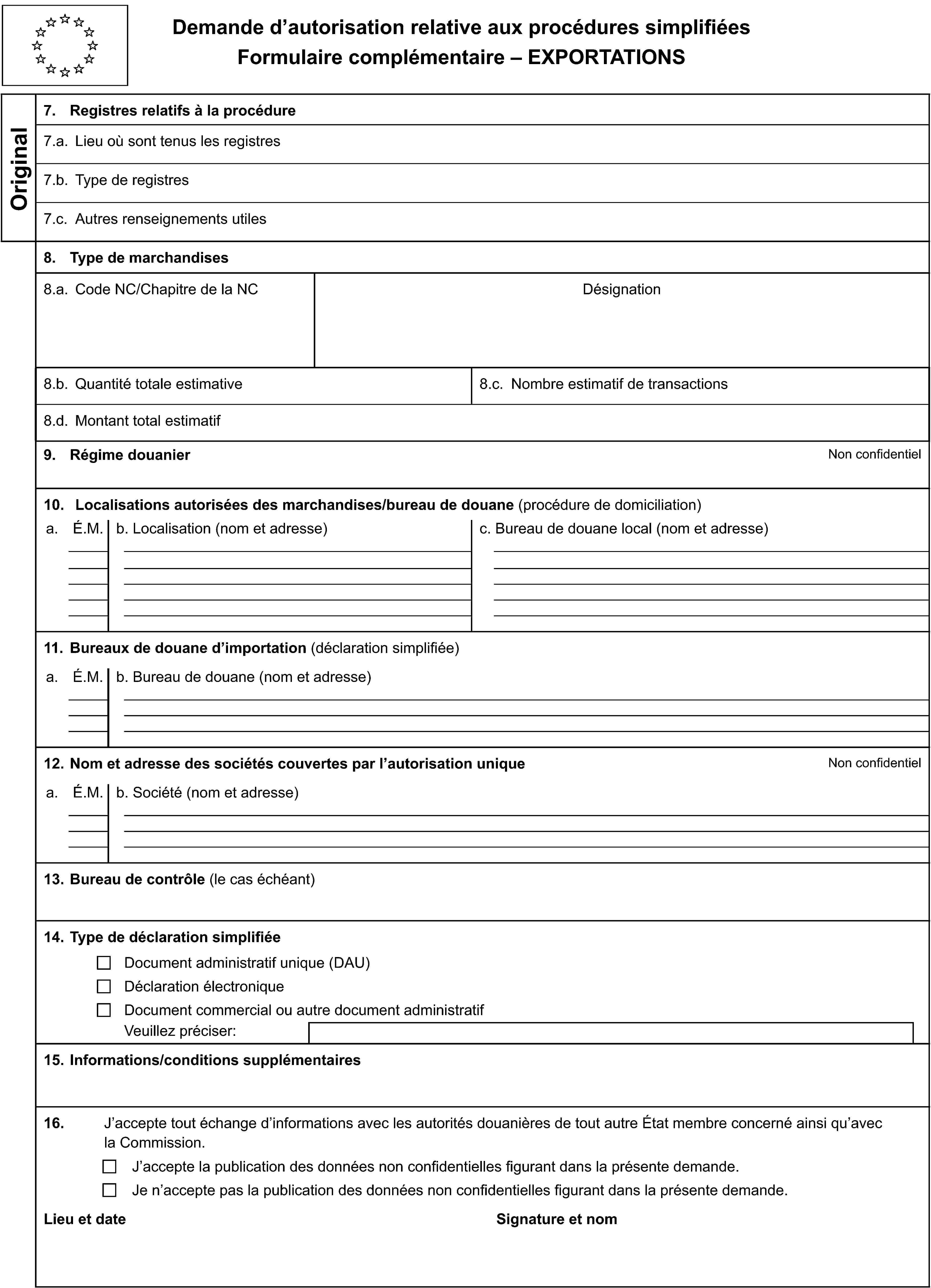 Demande d’autorisation relative aux procédures simplifiéesFormulaire complémentaire – EXPORTATIONSOriginal7. Registres relatifs à la procédure7.a. Lieu où sont tenus les registres7.b. Type de registres7.c. Autres renseignements utiles8. Type de marchandises8.a. Code NC/Chapitre de la NCDésignation8.b. Quantité totale estimative8.c. Nombre estimatif de transactions8.d. Montant total estimatif9. Régime douanierNon confidentiel10. Localisations autorisées des marchandises/bureau de douane (procédure de domiciliation)a.É.M.b. Localisation (nom et adresse)c. Bureau de douane local (nom et adresse)11. Bureaux de douane d’importation (déclaration simplifiée)a.É.M.b. Bureau de douane (nom et adresse)12. Nom et adresse des sociétés couvertes par l’autorisation uniqueNon confidentiela.É.M.b. Société (nom et adresse)13. Bureau de contrôle (le cas échéant)14. Type de déclaration simplifiéeDocument administratif unique (DAU)Déclaration électroniqueDocument commercial ou autre document administratifVeuillez préciser:15. Informations/conditions supplémentaires16.J’accepte tout échange d’informations avec les autorités douanières de tout autre État membre concerné ainsi qu’avec la Commission.J’accepte la publication des données non confidentielles figurant dans la présente demande.Je n’accepte pas la publication des données non confidentielles figurant dans la présente demande.Lieu et dateSignature et nom