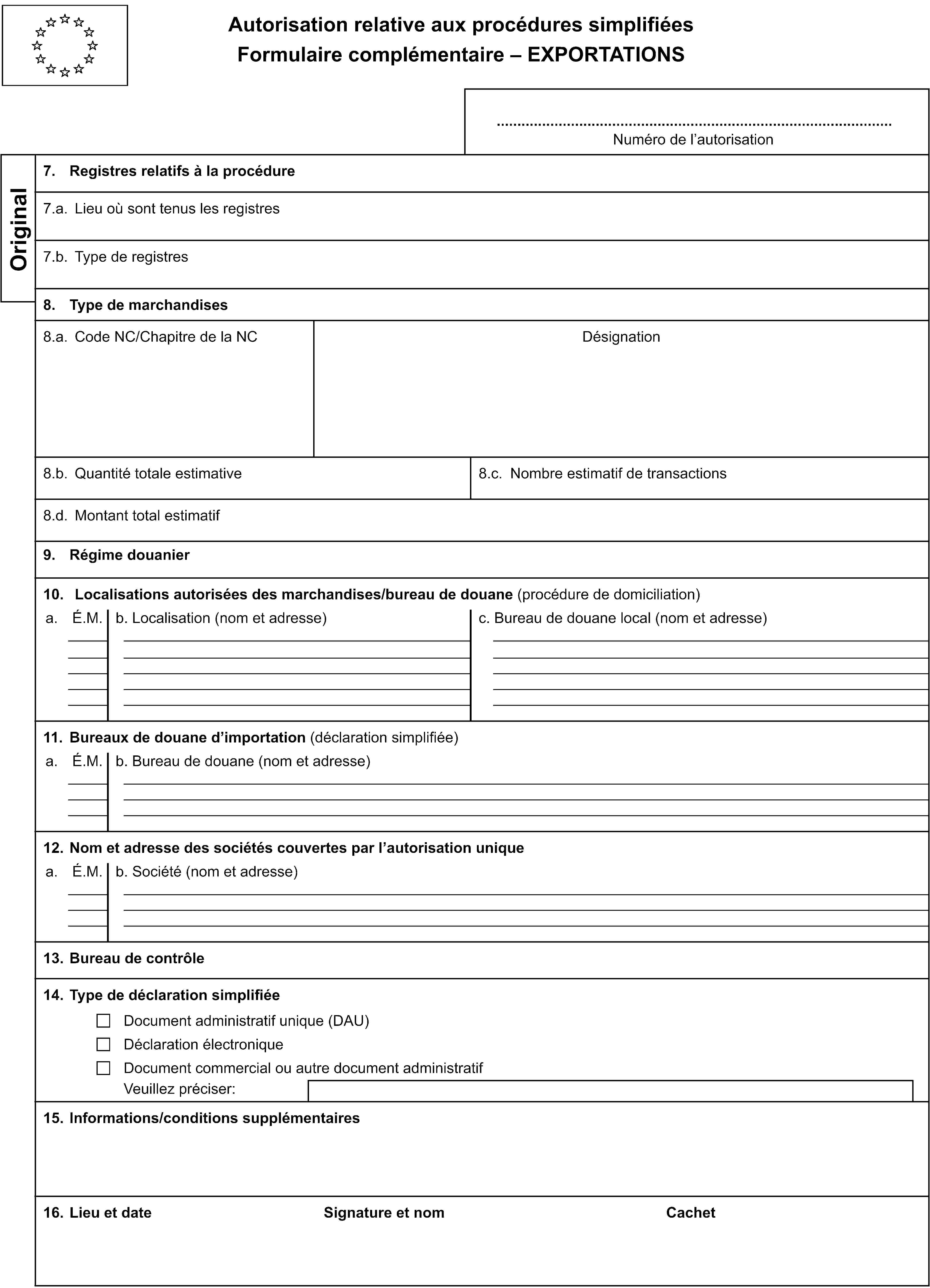 Autorisation relative aux procédures simplifiéesFormulaire complémentaire – EXPORTATIONSNuméro de l’autorisationOriginal7. Registres relatifs à la procédure7.a. Lieu où sont tenus les registres7.b. Type de registres8. Type de marchandises8.a. Code NC/Chapitre de la NCDésignation8.b. Quantité totale estimative8.c. Nombre estimatif de transactions8.d. Montant total estimatif9. Régime douanier10. Localisations autorisées des marchandises/bureau de douane (procédure de domiciliation)a.É.M.b. Localisation (nom et adresse)c. Bureau de douane local (nom et adresse)11. Bureaux de douane d’importation (déclaration simplifiée)a.É.M.b. Bureau de douane (nom et adresse)12. Nom et adresse des sociétés couvertes par l’autorisation uniquea.É.M.b. Société (nom et adresse)13. Bureau de contrôle14. Type de déclaration simplifiéeDocument administratif unique (DAU)Déclaration électroniqueDocument commercial ou autre document administratifVeuillez préciser:15. Informations/conditions supplémentaires16. Lieu et dateSignature et nomCachet