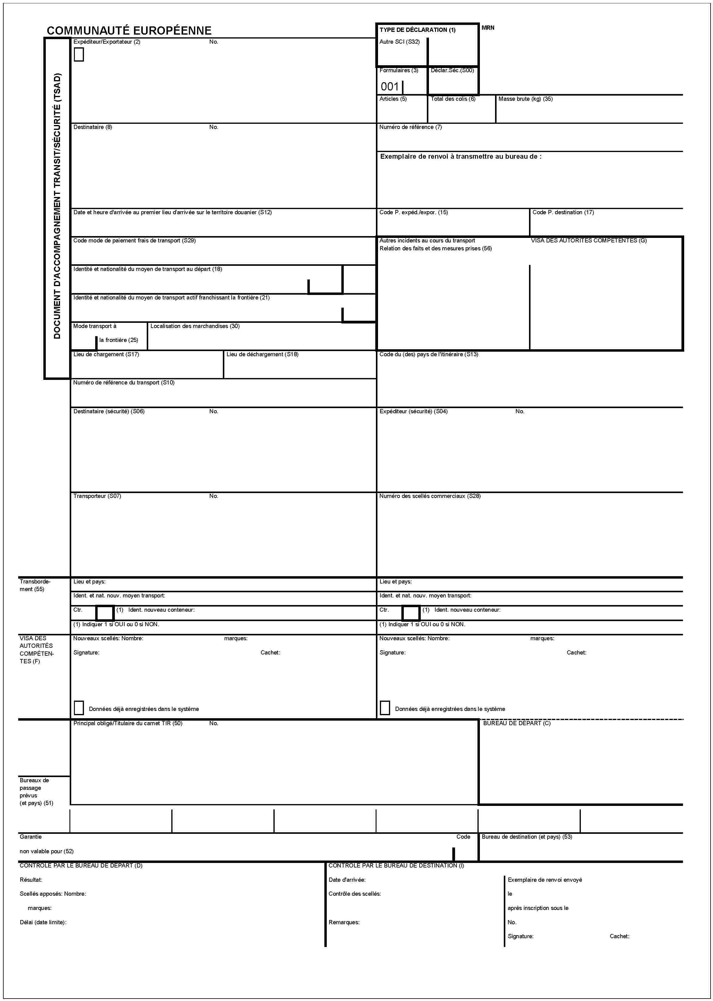 COMMUNAUTÉ EUROPÉENNEDOCUMENT D'ACCOMPAGNEMENT TRANSIT/SÉCURITÉ (TSAD)Expéditeur/Exportateur (2)No.TYPE DE DÉCLARATION (1)MRNAutre SCI (S32)Formulaires (3)001Déclar.Séc.(S00)Articles (5)Total des colis (6)Masse brute (kg) (35)Destinataire (8)No.Numéro de référence (7)Exemplaire de renvoi à transmettre au bureau de:Date et heure d'arrivée au premier lieu d'arrivée sur le territoire douanier (S12)Code P. expéd./expor. (15)Code P. destination (17)Code mode de paiement frais de transport (S29)Autres incidents au cours du transportRelation des faits et des mesures prises (56)VISA DES AUTORITES COMPETENTES (G)Identité et nationalité du moyen de transport au départ (18)Identité et nationalité du moyen de transport actif franchissant la frontière (21)Mode transport àLocalisation des marchandises (30)la frontière (25)Lieu de chargement (S17)Lieu de déchargement (S18)Code du (des) pays de l'itinéraire (S13)Numéro de référence du transport (S10)Destinataire (sécurité) (S06)No.Expéditeur (sécurité) (S04)No.Transporteur (S07)No.Numéro des scellés commerciaux (S28)Transbordement (55)Lieu et pays:Lieu et pays:Ident. et nat. nouv. moyen transport:Ident. et nat. nouv. moyen transport:Ctr.(1) Ident. nouveau conteneur:Ctr.(1) Ident. nouveau conteneur:(1) Indiquer 1 si OUI ou 0 si NON.(1) Indiquer 1 si OUI ou 0 si NON.VISA DES AUTORITÉS COMPÉTENTES (F)Nouveau scellés: Nombre:marques:Nouveau scellés: Nombre:marques:Signature:Cachet:Signature:Cachet:Données déjà enregistrées dans le systèmeDonnées déjà enregistrées dans le systèmePrincipale obligé/Titulaire du carnet TIR (50)No.BUREAU DE DÉPART (C)Bureau de passage prévus (et pays) (51)GarantieCodeBureau de destination (et pays) (53)non valable pour (52)CONTROLE PAR LE BUREAU DE DEPART (D)Résultat:Scellés apposés: Nombre:marques:Délai (date limite):CONTROLE PAR LE BUREAU DE DESTINATION (I)Date d'arrivée:Contrôle des scellés:Remarques:Exemplaire de renvoi envoyéleaprès inscription sous leNo.Signature:Cachet: