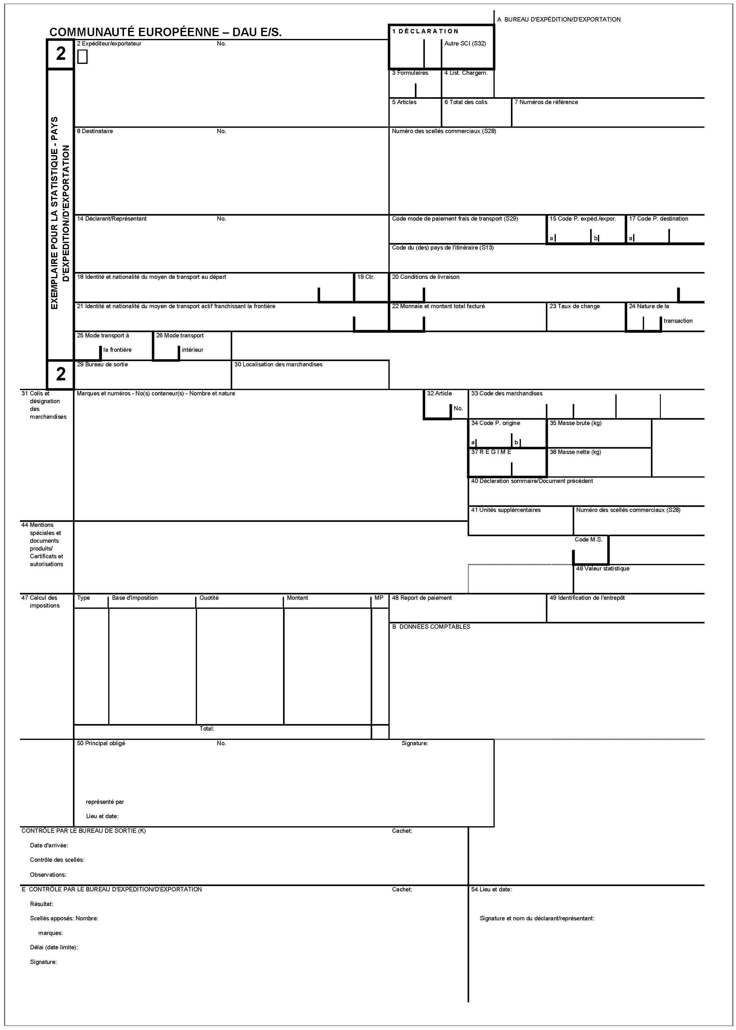 COMMUNAUTÉ EUROPÉENNE – DAU E/S.2EXEMPLAIRE POUR LA STATISTIQUE - PAYS D'EXPEDITION/D'EXPORTATION2A BUREAU D'EXPÉDITION/D'EXPORTATION1 DÉCLARATIONAutre SCI (S32)2 Expéditeur/exportateurNo.3 Formulaires4 List. Chargem.5 Articles6 Total des colis7 Numéros de référence8 DestinataireNo.Numéro des scellés commerciaux (S28)14 Déclarant/ReprésentantNo.Code mode de paiement frais de transport (S29)15 Code P. expéd./expor.ab17 Code P. destinationaCode du (des) pays de l'itinéraire (S13)18 Identité et nationalité du moyen de transpot au départ19 Ctr.20 Conditions de livraison21 Identité et nationalité du moyen de transport actif franchissant la frontière22 Monnaie et montant total facturé23 Taux de change24 Nature de la transaction25 Mode transport à la frontière26 Mode transport intérieur29 Bureau de sortie30 Localisation des marchandises31 Colis et désignation des marchandisesMarques et numéros - No(s) conteneur(s) - Nombre et nature32 ArticleNo.33 Code des marchandises34 Code P. origineab35 Masse brute (kg)37 REGIME38 Masse nette (kg)40 Déclaration sommaire/Document précédent41 Unités supplémentairesNuméro des scellés commerciaux (S28)44 Mentions spéciales et documents produits/Certificats et autorisationsCode M.S.46 Valeur statistique47 Calcul des impositionsTypeBase d'impositionQuotitéMontantMP48 Report de paiement49 Identification de l'entrepôtB DONNÉES COMPTABLESTotal:50 Principal obligéNo.Signature:représenté parLieu et date:CONTRÔLE PAR LE BUREAU DE SORTIE (K)Cachet:Date d'arrivée:Contrôle des scellés:Observations:E CONTRÔLE PAR LE BUREAU D'EXPÉDITION/D'EXPORTATIONCachet:Résultat:Scellés apposés: Nombre:marques:Délai (date limite):Signature:54 Lieu et date:Signature et nom du déclarant/représentant: