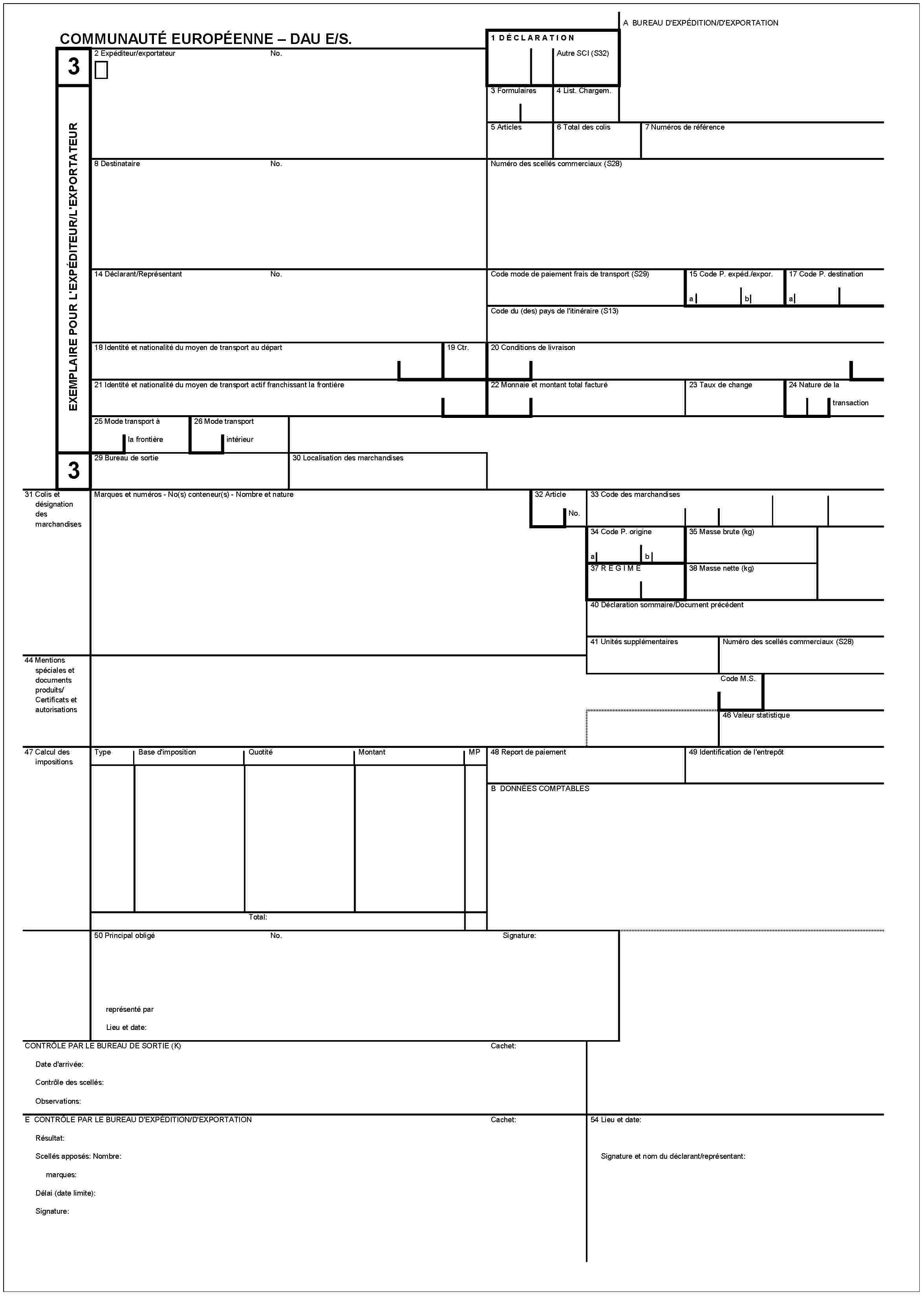 COMMUNAUTÉ EUROPÉENNE – DAU E/S.3EXEMPLAIRE POUR L'EXPÉDITEUR/D'EXPORTATEUR3A BUREAU D'EXPÉDITION/D'EXPORTATION1 DÉCLARATIONAutre SCI (S32)2 Expéditeur/exportateurNo.3 Formulaires4 List. Chargem.5 Articles6 Total des colis7 Numéros de référence8 DestinataireNo.Numéro des scellés commerciaux (S28)14 Déclarant/ReprésentantNo.Code mode de paiement frais de transport (S29)15 Code P. expéd./expor.ab17 Code P. destinationaCode du (des) pays de l'itinéraire (S13)18 Identité et nationalité du moyen de transpot au départ19 Ctr.20 Conditions de livraison21 Identité et nationalité du moyen de transport actif franchissant la frontière22 Monnaie et montant total facturé23 Taux de change24 Nature de la transaction25 Mode transport à la frontière26 Mode transport intérieur29 Bureau de sortie30 Localisation des marchandises31 Colis et désignation des marchandisesMarques et numéros - No(s) conteneur(s) - Nombre et nature32 ArticleNo.33 Code des marchandises34 Code P. origineab35 Masse brute (kg)37 REGIME38 Masse nette (kg)40 Déclaration sommaire/Document précédent41 Unités supplémentairesNuméro des scellés commerciaux (S28)44 Mentions spéciales et documents produits/Certificats et autorisationsCode M.S.46 Valeur statistique47 Calcul des impositionsTypeBase d'impositionQuotitéMontantMP48 Report de paiement49 Identification de l'entrepôtB DONNÉES COMPTABLESTotal:50 Principal obligéNo.Signature:représenté parLieu et date:CONTRÔLE PAR LE BUREAU DE SORTIE (K)Cachet:Date d'arrivée:Contrôle des scellés:Observations:E CONTRÔLE PAR LE BUREAU D'EXPÉDITION/D'EXPORTATIONCachet:Résultat:Scellés apposés: Nombre:marques:Délai (date limite):Signature:54 Lieu et date:Signature et nom du déclarant/représentant: