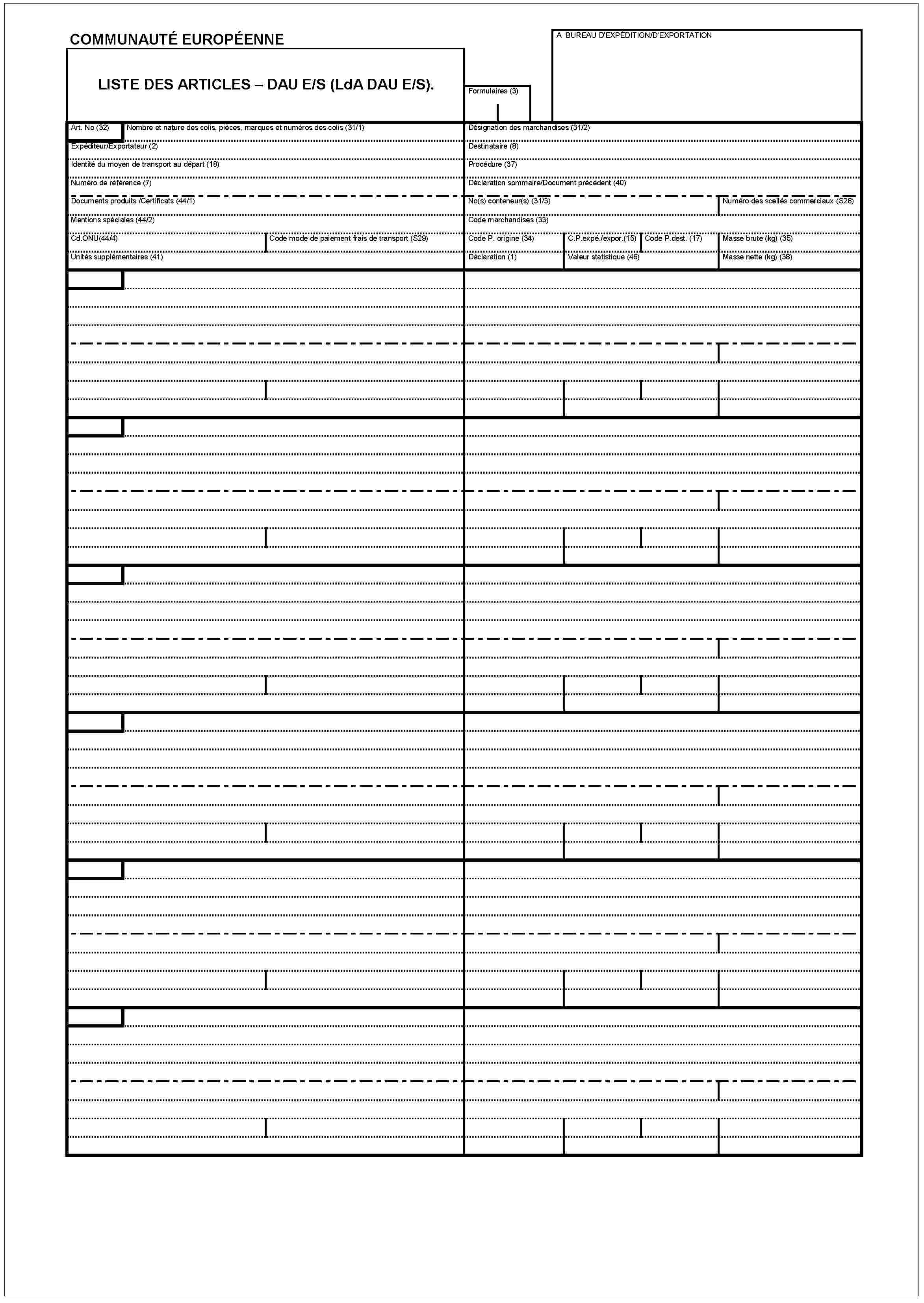 COMMUNAUTÉ EUROPÉENNELISTE DES ARTICLES – DAU E/S (LdA DAU E/S).A BUREAU D'EXPÉDITION/D'EXPORTAIONFormulaires (3)Art. No (32)Nombre et nature des colis, pièces, marques et numéros des colis (31/1)Expéditeur/Exportateur (2)Identité du moyen de transport au dápart (18)Numéro de référence (7)Documents produits /Certificats (44/1)Mentions spéciales (44/2)Cd.ONU(44/4)Code mode de paiement frais de transport (S29)Unités supplémentaires (41)Désignation des marchandises (31/2)Destinataire (8)Procédure (37)Déclaration sommaire/Document précédent (40)No(s) conteneur(s) (31/3)Numéro des scellés commerciaux (S28)Code marchandises (33)Code P. origine (34)C.P.expé./expor.(15)Code P.dest. (17)Masse brute (kg) (35)Déclaration (1)Valeur statistique (46)Masse nette (kg) (38)
