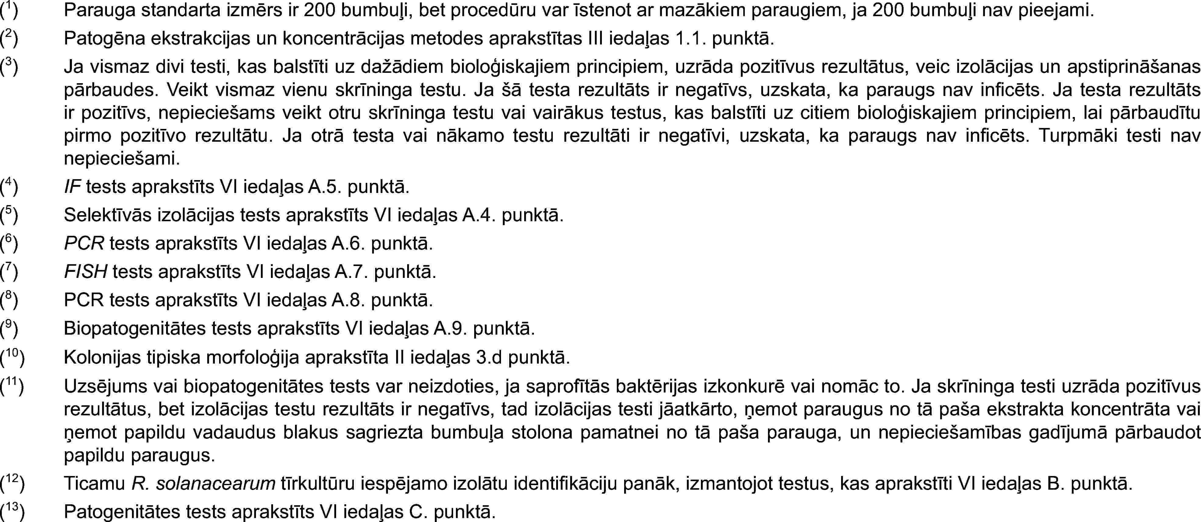 (1)Parauga standarta izmērs ir 200 bumbuļi, bet procedūru var īstenot ar mazākiem paraugiem, ja 200 bumbuļi nav pieejami.(2)Patogēna ekstrakcijas un koncentrācijas metodes aprakstītas III iedaļas 1.1. punktā.(3)Ja vismaz divi testi, kas balstīti uz dažādiem bioloģiskajiem principiem, uzrāda pozitīvus rezultātus, veic izolācijas un apstiprināšanas pārbaudes. Veikt vismaz vienu skrīninga testu. Ja šā testa rezultāts ir negatīvs, uzskata, ka paraugs nav inficēts. Ja testa rezultāts ir pozitīvs, nepieciešams veikt otru skrīninga testu vai vairākus testus, kas balstīti uz citiem bioloģiskajiem principiem, lai pārbaudītu pirmo pozitīvo rezultātu. Ja otrā testa vai nākamo testu rezultāti ir negatīvi, uzskata, ka paraugs nav inficēts. Turpmāki testi nav nepieciešami.(4)IF tests aprakstīts VI iedaļas A.5. punktā.(5)Selektīvās izolācijas tests aprakstīts VI iedaļas A.4. punktā.(6)PCR tests aprakstīts VI iedaļas A.6. punktā.(7)FISH tests aprakstīts VI iedaļas A.7. punktā.(8)PCR tests aprakstīts VI iedaļas A.8. punktā.(9)Biopatogenitātes tests aprakstīts VI iedaļas A.9. punktā.(10)Kolonijas tipiska morfoloģija aprakstīta II iedaļas 3.d punktā.(11)Uzsējums vai biopatogenitātes tests var neizdoties, ja saprofītās baktērijas izkonkurē vai nomāc to. Ja skrīninga testi uzrāda pozitīvus rezultātus, bet izolācijas testu rezultāts ir negatīvs, tad izolācijas testi jāatkārto, ņemot paraugus no tā paša ekstrakta koncentrāta vai ņemot papildu vadaudus blakus sagriezta bumbuļa stolona pamatnei no tā paša parauga, un nepieciešamības gadījumā pārbaudot papildu paraugus.(12)Ticamu R. solanacearum tīrkultūru iespējamo izolātu identifikāciju panāk, izmantojot testus, kas aprakstīti VI iedaļas B. punktā.(13)Patogenitātes tests aprakstīts VI iedaļas C. punktā.