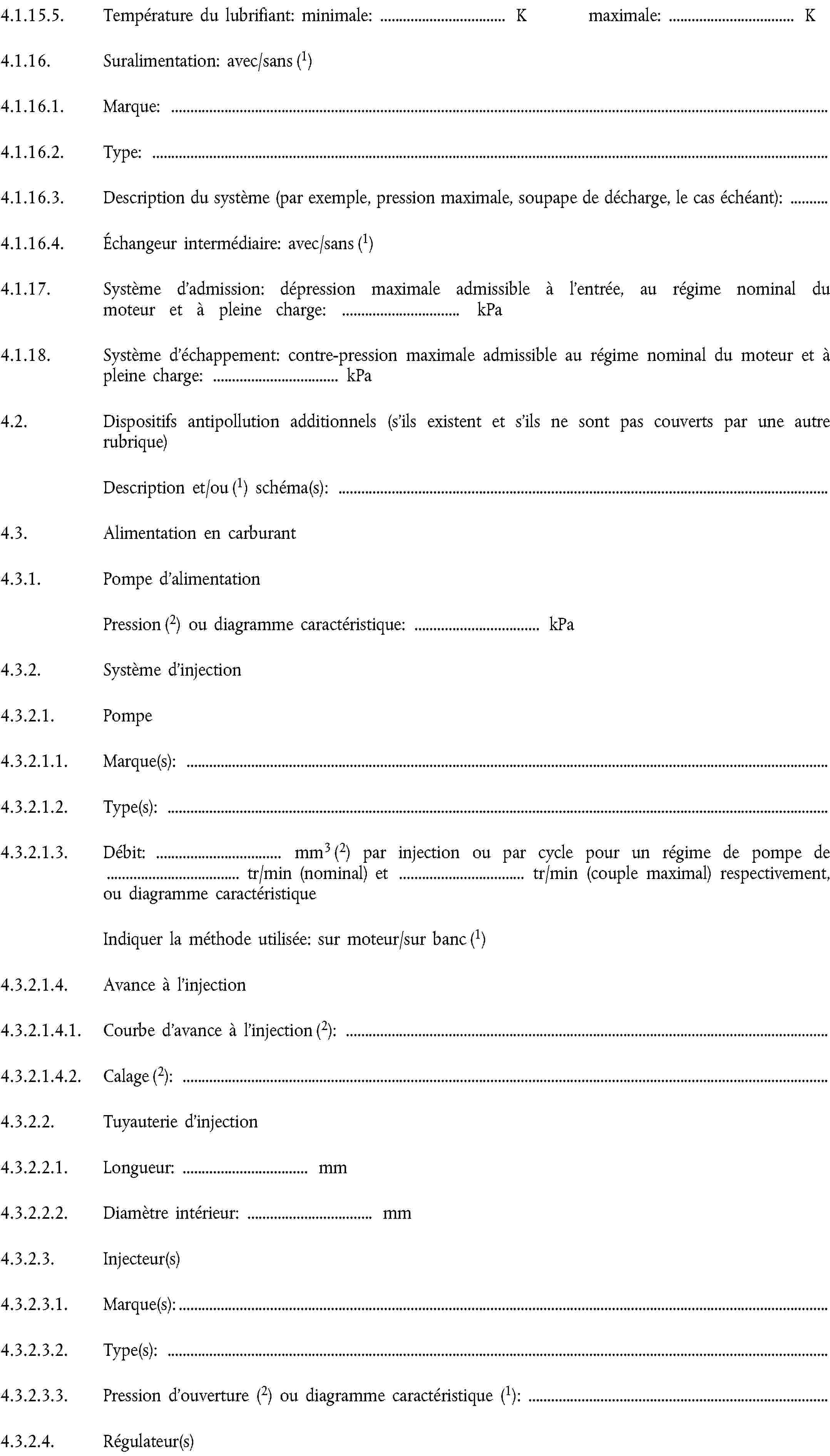 4.1.15.5. Température du lubrifiant: minimale: … K maximale: … K4.1.16. Suralimentation: avec/sans (1)4.1.16.1. Marque:4.1.16.2. Type:4.1.16.3. Description du système (par exemple, pression maximale, soupape de décharge, le cas échéant):4.1.16.4. Échangeur intermédiaire: avec/sans (1)4.1.17. Système d’admission: dépression maximale admissible à l’entrée, au régime nominal du moteur et à pleine charge: … kPa4.1.18. Système d’échappement: contre-pression maximale admissible au régime nominal du moteur et à pleine charge: … kPa4.2. Dispositifs antipollution additionnels (s’ils existent et s’ils ne sont pas couverts par une autre rubrique)Description et/ou (1) schéma(s):4.3. Alimentation en carburant4.3.1. Pompe d’alimentationPression (2) ou diagramme caractéristique: … kPa4.3.2. Système d’injection4.3.2.1. Pompe4.3.2.1.1. Marque(s):4.3.2.1.2. Type(s):4.3.2.1.3. Débit: … mm3 (2) par injection ou par cycle pour un régime de pompe de … tr/min (nominal) et … tr/min (couple maximal) respectivement, ou diagramme caractéristiqueIndiquer la méthode utilisée: sur moteur/sur banc (1)4.3.2.1.4. Avance à l’injection4.3.2.1.4.1. Courbe d’avance à l’injection (2):4.3.2.1.4.2. Calage (2):4.3.2.2. Tuyauterie d’injection4.3.2.2.1. Longueur: … mm4.3.2.2.2. Diamètre intérieur: … mm4.3.2.3. Injecteur(s)4.3.2.3.1. Marque(s):4.3.2.3.2. Type(s):4.3.2.3.3. Pression d’ouverture (2) ou diagramme caractéristique (1):4.3.2.4. Régulateur(s)