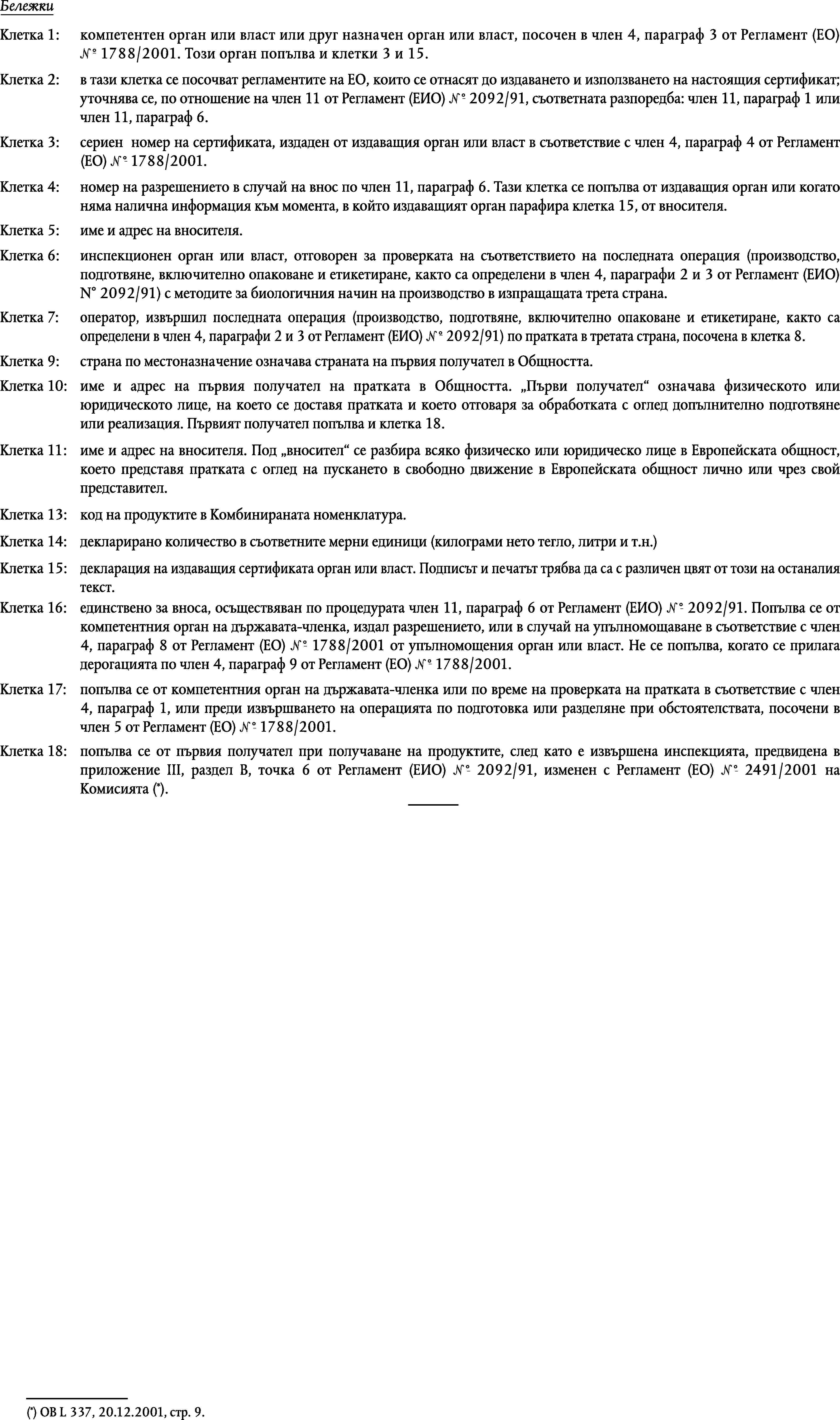 БележкиКлетка 1:компетентен орган или власт или друг назначен орган или власт, посочен в член 4, параграф 3 от Регламент (ЕО) 1° 1788/2001. Този орган попълва и клетки 3 и 15.Клетка 2:в тази клетка се посочват регламентите на ЕО, които се отнасят до издаването и използването на настоящия сертификат; уточнява се, по отношение на член 11 от Регламент (ЕИО) 1° 2092/91, съответната разпоредба: член 11, параграф 1 или член 11, параграф 6.Клетка 3:сериен номер на сертификата, издаден от издаващия орган или власт в съответствие с член 4, параграф 4 от Регламент (ЕО) 1° 1788/2001.Клетка 4:номер на разрешението в случай на внос по член 11, параграф 6. Тази клетка се попълва от издаващия орган или когато няма налична информация към момента, в който издаващият орган парафира клетка 15, от вносителя.Клетка 5:име и адрес на вносителя.Клетка 6:инспекционен орган или власт, отговорен за проверката на съответствието на последната операция (производство, подготвяне, включително опаковане и етикетиране, както са определени в член 4, параграфи 2 и 3 от Регламент (ЕИО) N° 2092/91) с методите за биологичния начин на производство в изпращащата трета страна.Клетка 7:оператор, извършил последната операция (производство, подготвяне, включително опаковане и етикетиране, както са определени в член 4, параграфи 2 и 3 от Регламент (ЕИО) 1° 2092/91) по пратката в третата страна, посочена в клетка 8.Клетка 9:страна по местоназначение означава страната на първия получател в Общността.Клетка 10:име и адрес на първия получател на пратката в Общността. Първи получател означава физическото или юридическото лице, на което се доставя пратката и което отговаря за обработката с оглед допълнително подготвяне или реализация. Първият получател попълва и клетка 18.Клетка 11:име и адрес на вносителя. Под вносител се разбира всяко физическо или юридическо лице в Европейската общност, което представя пратката с оглед на пускането в свободно движение в Европейската общност лично или чрез свой представител.Клетка 13:код на продуктите в Комбинираната номенклатура.Клетка 14:декларирано количество в съответните мерни единици (килограми нето тегло, литри и т.н.)Клетка 15:декларация на издаващия сертификата орган или власт. Подписът и печатът трябва да са с различен цвят от този на останалиятекст.Клетка 16:единствено за вноса, осъществяван по процедурата член 11, параграф 6 от Регламент (ЕИО) 1° 2092/91. Попълва се от компетентния орган на държавата-членка, издал разрешението, или в случай на упълномощаване в съответствие с член 4, параграф 8 от Регламент (ЕО) 1° 1788/2001 от упълномощения орган или власт. Не се попълва, когато се прилага дерогацията по член 4, параграф 9 от Регламент (ЕО) 1° 1788/2001.Клетка 17:попълва се от компетентния орган на държавата-членка или по време на проверката на пратката в съответствие с член 4, параграф 1, или преди извършването на операцията по подготовка или разделяне при обстоятелствата, посочени в член 5 от Регламент (ЕО) 1° 1788/2001.Клетка 18:попълва се от първия получател при получаване на продуктите, след като е извършена инспекцията, предвидена в приложение III, раздел В, точка 6 от Регламент (ЕИО) 1° 2092/91, изменен с Регламент (ЕО) 1° 2491/2001 на Комисията (*).(*) ОВ L 337, 20.12.2001, стр. 9.