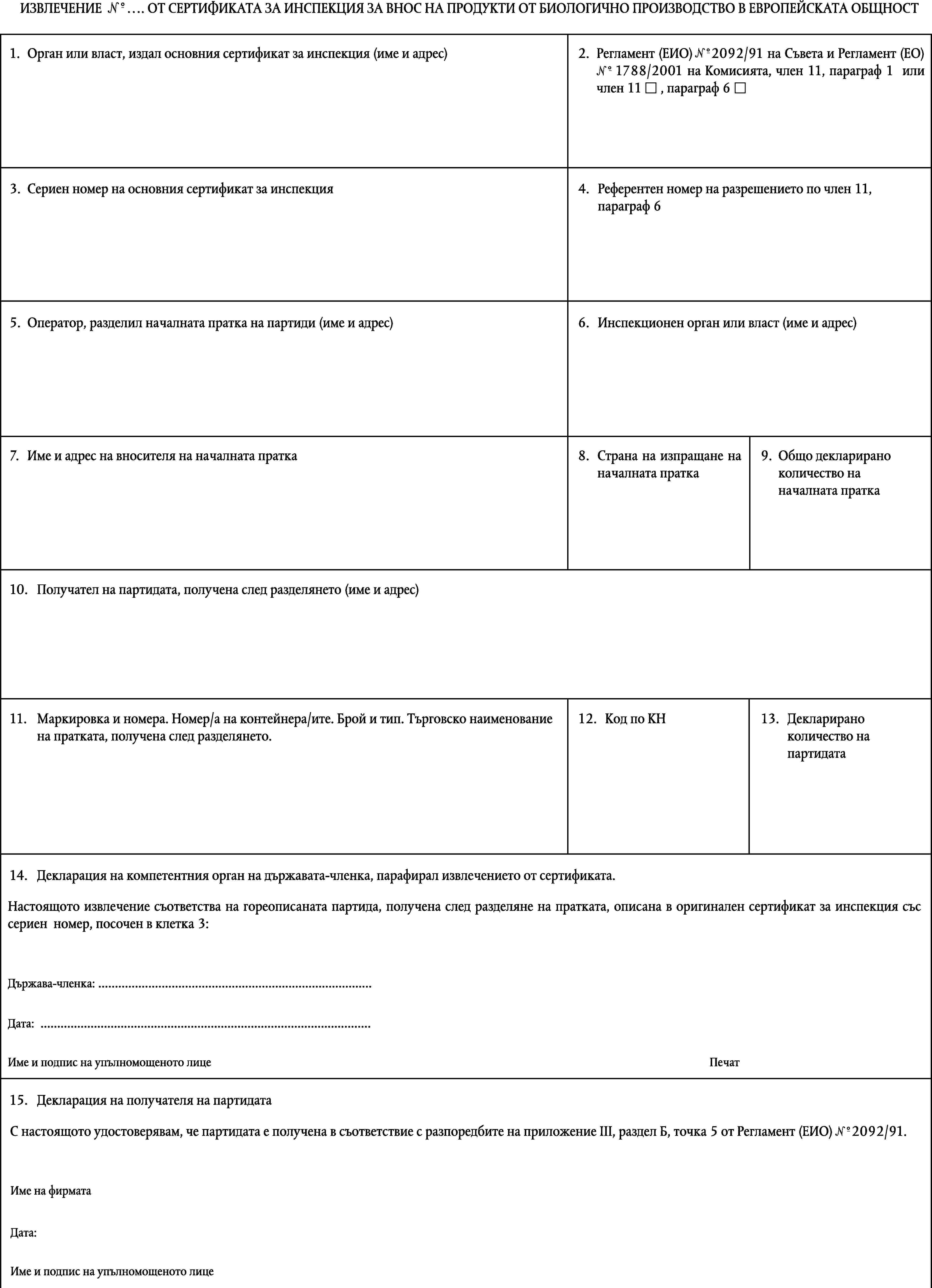 1°ИЗВЛЕЧЕНИЕ № … ОТ СЕРТИФИКАТА ЗА ИНСПЕКЦИЯ ЗА ВНОС НА ПРОДУКТИ ОТ БИОЛОГИЧНО ПРОИЗВОДСТВО В ЕВРОПЕЙСКАТА ОБЩНОСТ1.Орган или власт, издал основния сертификат за инспекция (име и адрес)2.Регламент (ЕИО) №2092/91 на Съвета и Регламент (ЕО) № 1788/2001 на Комисията, член 11, параграф 1 или член 11 , параграф 61°3.Сериен номер на основния сертификат за инспекция4.Референтен номер на разрешението по член 11,параграф 65.Оператор, разделил началната пратка на партиди (име и адрес)6.Инспекционен орган или власт (име и адрес)7.Име и адрес на вносителя на началната пратка8.Страна на изпращане на началната пратка9.Общо декларирано количество на началната пратка10.Получател на партидата, получена след разделянето (име и адрес)11.12.Код по КН13.Декларирано количество на партидатаМаркировка и номера. Номер/а на контейнера/ите. Брой и тип. Търговско наименованиена пратката, получена след разделянето.14.Декларация на компетентния орган на държавата-членка, парафирал извлечението от сертификата.Настоящото извлечение съответства на гореописаната партида, получена след разделяне на пратката, описана в оригинален сертификат за инспекция със сериен номер, посочен в клетка 3:Държава-членка: …Дата: …Име и подпис на упълномощеното лицеПечат15.Декларация на получателя на партидатаС настоящото удостоверявам, че партидата е получена в съответствие с разпоредбите на приложение III, раздел Б, точка 5 от Регламент (ЕИО) №2092/91.1°Име на фирматаДата:Име и подпис на упълномощеното лице