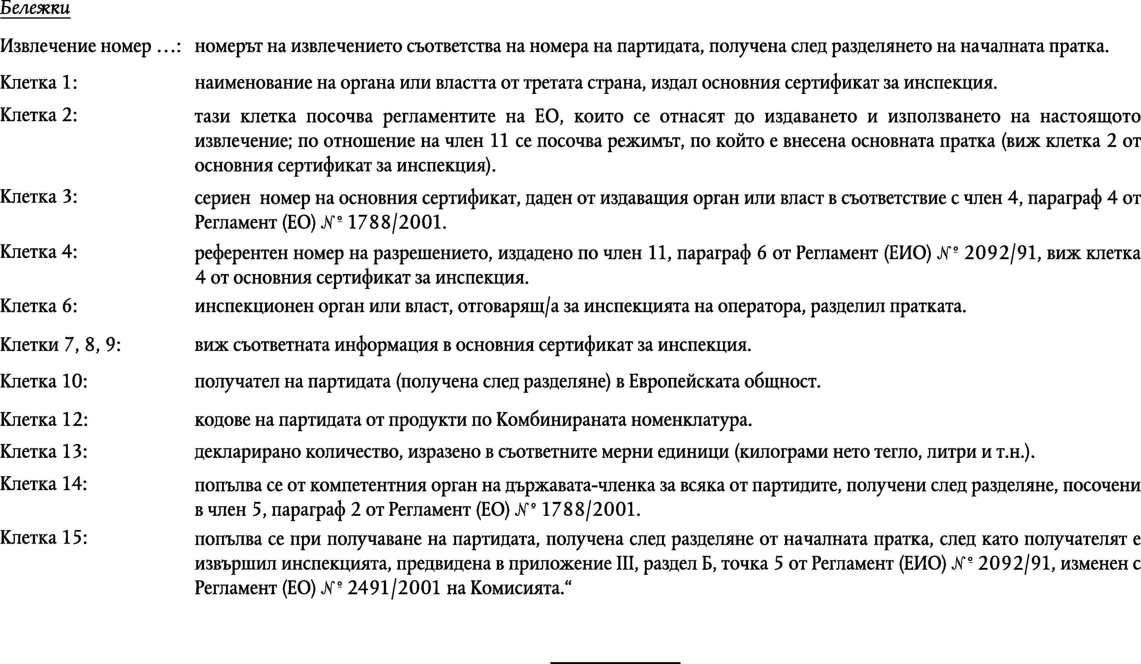 БележкиИзвлечение номер …:номерът на извлечението съответства на номера на партидата, получена след разделянето на началната пратка.Клетка 1:наименование на органа или властта от третата страна, издал основния сертификат за инспекция.Клетка 2:тази клетка посочва регламентите на ЕО, които се отнасят до издаването и използването на настоящото извлечение; по отношение на член 11 се посочва режимът, по който е внесена основната пратка (виж клетка 2 от основния сертификат за инспекция).Клетка 3:сериен номер на основния сертификат, даден от издаващия орган или власт в съответствие с член 4, параграф 4 от Регламент (ЕО) № 1788/2001.Клетка 4:референтен номер на разрешението, издадено по член 11, параграф 6 от Регламент (ЕИО) № 2092/91, виж клетка 4 от основния сертификат за инспекция.Клетка 6:инспекционен орган или власт, отговарящ/а за инспекцията на оператора, разделил пратката.Клетки 7, 8, 9:виж съответната информация в основния сертификат за инспекция.Клетка 10:получател на партидата (получена след разделяне) в Европейската общност.Клетка 12:кодове на партидата от продукти по Комбинираната номенклатура.Клетка 13:декларирано количество, изразено в съответните мерни единици (килограми нето тегло, литри и т.н.).Клетка 14:попълва се от компетентния орган на държавата-членка за всяка от партидите, получени след разделяне, посочени в член 5, параграф 2 от Регламент (ЕО) № 1788/2001.Клетка 15:попълва се при получаване на партидата, получена след разделяне от началната пратка, след като получателят е извършил инспекцията, предвидена в приложение III, раздел Б, точка 5 от Регламент (ЕИО) № 2092/91, изменен с Регламент (ЕО) № 2491/2001 на Комисията.