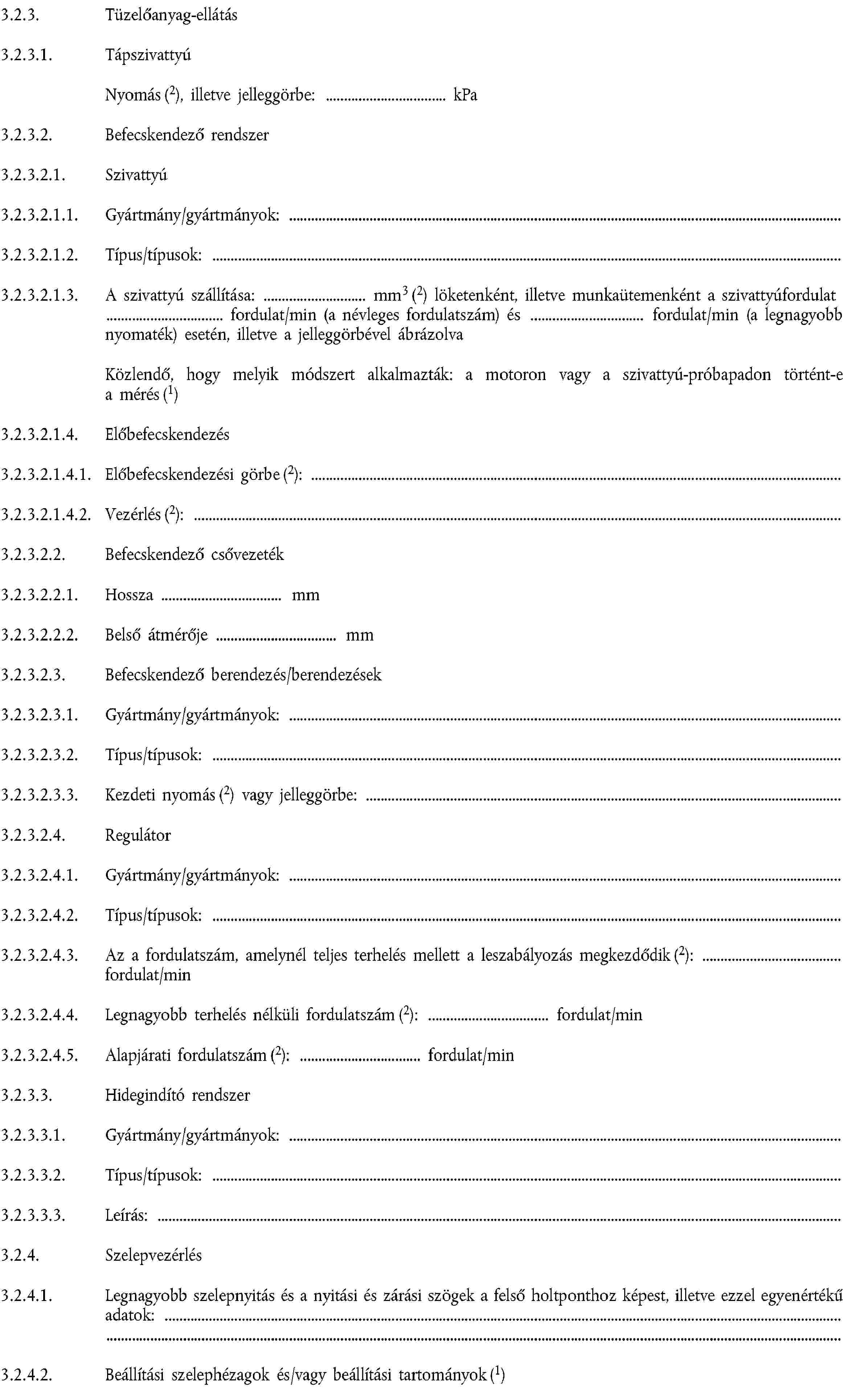 3.2.3. Tüzelőanyag-ellátás3.2.3.1. TápszivattyúNyomás (2), illetve jelleggörbe: kPa3.2.3.2. Befecskendező rendszer3.2.3.2.1. Szivattyú3.2.3.2.1.1. Gyártmány/gyártmányok:3.2.3.2.1.2. Típus/típusok:3.2.3.2.1.3. A szivattyú szállítása: mm3 (2) löketenként, illetve munkaütemenként a szivattyúfordulat fordulat/min (a névleges fordulatszám) és fordulat/min (a legnagyobb nyomaték) esetén, illetve a jelleggörbével ábrázolvaKözlendő, hogy melyik módszert alkalmazták: a motoron vagy a szivattyú-próbapadon történt-e a mérés (1)3.2.3.2.1.4. Előbefecskendezés3.2.3.2.1.4.1. Előbefecskendezési görbe (2):3.2.3.2.1.4.2. Vezérlés (2):3.2.3.2.2. Befecskendező csővezeték3.2.3.2.2.1. Hossza mm3.2.3.2.2.2. Belső átmérője mm3.2.3.2.3. Befecskendező berendezés/berendezések3.2.3.2.3.1. Gyártmány/gyártmányok:3.2.3.2.3.2. Típus/típusok:3.2.3.2.3.3. Kezdeti nyomás (2) vagy jelleggörbe:3.2.3.2.4. Regulátor3.2.3.2.4.1. Gyártmány/gyártmányok:3.2.3.2.4.2. Típus/típusok:3.2.3.2.4.3. Az a fordulatszám, amelynél teljes terhelés mellett a leszabályozás megkezdődik (2):fordulat/min3.2.3.2.4.4. Legnagyobb terhelés nélküli fordulatszám (2): fordulat/min3.2.3.2.4.5. Alapjárati fordulatszám (2): fordulat/min3.2.3.3. Hidegindító rendszer3.2.3.3.1. Gyártmány/gyártmányok:3.2.3.3.2. Típus/típusok:3.2.3.3.3. Leírás:3.2.4. Szelepvezérlés3.2.4.1. Legnagyobb szelepnyitás és a nyitási és zárási szögek a felső holtponthoz képest, illetve ezzel egyenértékű adatok:3.2.4.2. Beállítási szelephézagok és/vagy beállítási tartományok (1)