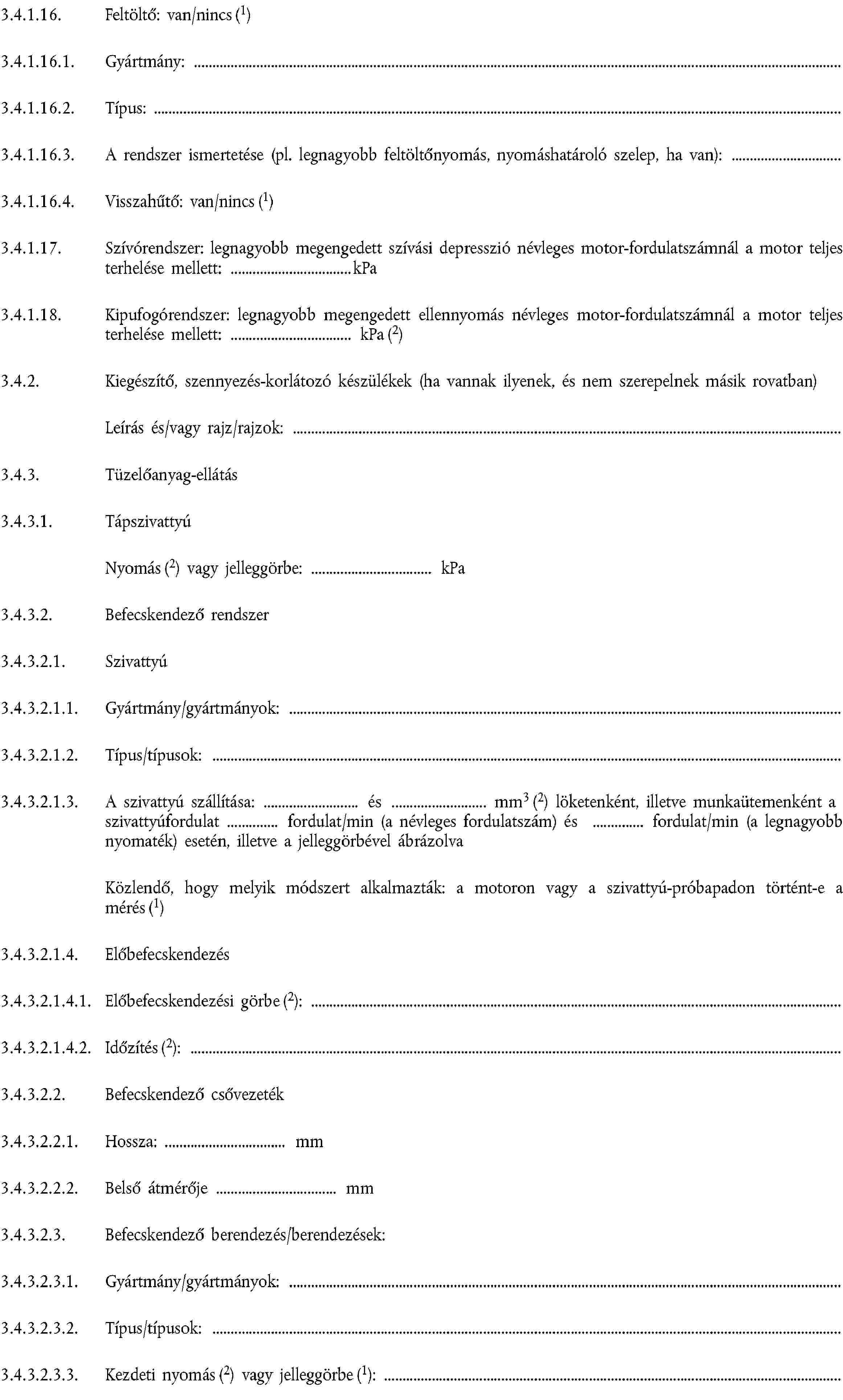 3.4.1.16. Feltöltő: van/nincs (1)3.4.1.16.1. Gyártmány:3.4.1.16.2. Típus:3.4.1.16.3. A rendszer ismertetése (pl. legnagyobb feltöltőnyomás, nyomáshatároló szelep, ha van):3.4.1.16.4. Visszahűtő: van/nincs (1)3.4.1.17. Szívórendszer: legnagyobb megengedett szívási depresszió névleges motor-fordulatszámnál a motor teljes terhelése mellett: kPa3.4.1.18. Kipufogórendszer: legnagyobb megengedett ellennyomás névleges motor-fordulatszámnál a motor teljes terhelése mellett: kPa (2)3.4.2. Kiegészítő, szennyezés-korlátozó készülékek (ha vannak ilyenek, és nem szerepelnek másik rovatban)Leírás és/vagy rajz/rajzok:3.4.3. Tüzelőanyag-ellátás3.4.3.1. TápszivattyúNyomás (2) vagy jelleggörbe: kPa3.4.3.2. Befecskendező rendszer3.4.3.2.1. Szivattyú3.4.3.2.1.1. Gyártmány/gyártmányok:3.4.3.2.1.2. Típus/típusok:3.4.3.2.1.3. A szivattyú szállítása: és mm3 (2) löketenként, illetve munkaütemenként a szivattyúfordulat fordulat/min (a névleges fordulatszám) és fordulat/min (a legnagyobb nyomaték) esetén, illetve a jelleggörbével ábrázolvaKözlendő, hogy melyik módszert alkalmazták: a motoron vagy a szivattyú-próbapadon történt-e a mérés (1)3.4.3.2.1.4. Előbefecskendezés3.4.3.2.1.4.1. Előbefecskendezési görbe (2):3.4.3.2.1.4.2. Időzítés (2):3.4.3.2.2. Befecskendező csővezeték3.4.3.2.2.1. Hossza: mm3.4.3.2.2.2. Belső átmérője mm3.4.3.2.3. Befecskendező berendezés/berendezések:3.4.3.2.3.1. Gyártmány/gyártmányok:3.4.3.2.3.2. Típus/típusok:3.4.3.2.3.3. Kezdeti nyomás (2) vagy jelleggörbe (1):