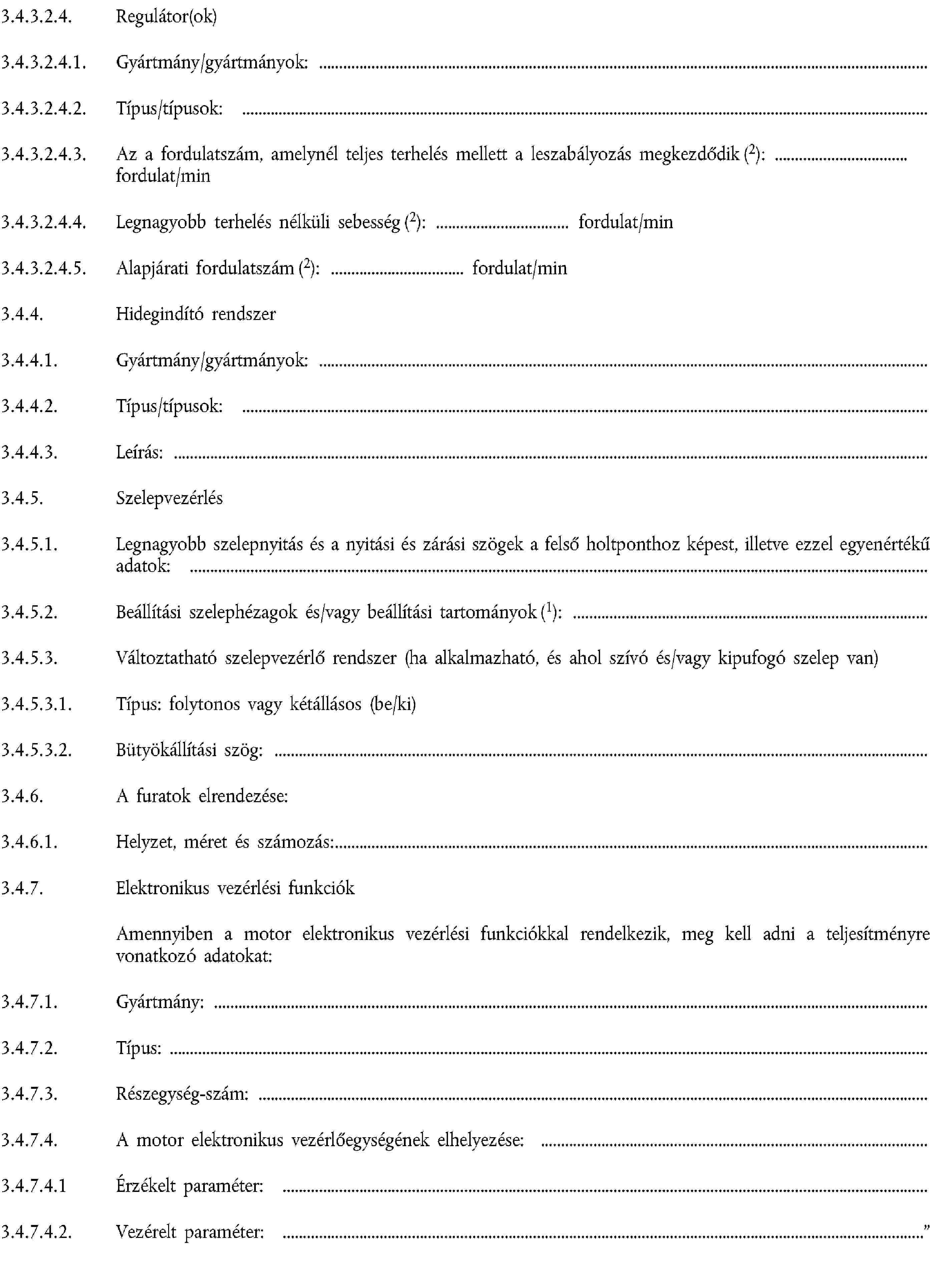 3.4.3.2.4. Regulátor(ok)3.4.3.2.4.1. Gyártmány/gyártmányok:3.4.3.2.4.2. Típus/típusok:3.4.3.2.4.3. Az a fordulatszám, amelynél teljes terhelés mellett a leszabályozás megkezdődik (2): fordulat/min3.4.3.2.4.4. Legnagyobb terhelés nélküli sebesség (2): fordulat/min3.4.3.2.4.5. Alapjárati fordulatszám (2): fordulat/min3.4.4. Hidegindító rendszer3.4.4.1. Gyártmány/gyártmányok:3.4.4.2. Típus/típusok:3.4.4.3. Leírás:3.4.5. Szelepvezérlés3.4.5.1. Legnagyobb szelepnyitás és a nyitási és zárási szögek a felső holtponthoz képest, illetve ezzel egyenértékű adatok:3.4.5.2. Beállítási szelephézagok és/vagy beállítási tartományok (1):3.4.5.3. Változtatható szelepvezérlő rendszer (ha alkalmazható, és ahol szívó és/vagy kipufogó szelep van)3.4.5.3.1. Típus: folytonos vagy kétállásos (be/ki)3.4.5.3.2. Bütyökállítási szög:3.4.6. A furatok elrendezése:3.4.6.1. Helyzet, méret és számozás:3.4.7. Elektronikus vezérlési funkciókAmennyiben a motor elektronikus vezérlési funkciókkal rendelkezik, meg kell adni a teljesítményre vonatkozó adatokat:3.4.7.1. Gyártmány:3.4.7.2. Típus:3.4.7.3. Részegység-szám:3.4.7.4. A motor elektronikus vezérlőegységének elhelyezése:3.4.7.4.1 Érzékelt paraméter:3.4.7.4.2. Vezérelt paraméter: