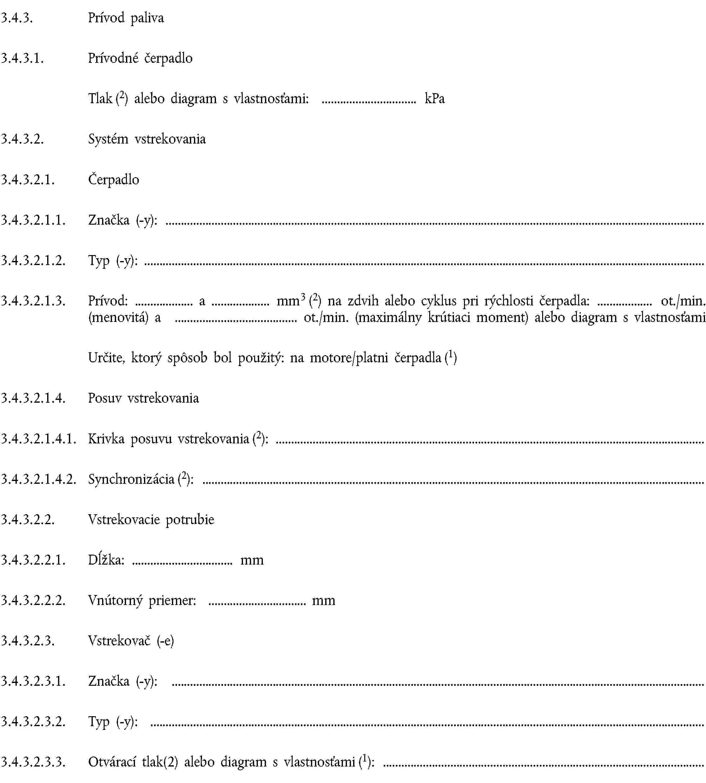 3.4.3. Prívod paliva3.4.3.1. Prívodné čerpadloTlak (2) alebo diagram s vlastnosťami: kPa3.4.3.2. Systém vstrekovania3.4.3.2.1. Čerpadlo3.4.3.2.1.1. Značka (-y):3.4.3.2.1.2. Typ (-y):3.4.3.2.1.3. Prívod: a mm3 (2) na zdvih alebo cyklus pri rýchlosti čerpadla: ot./min. (menovitá) a ot./min. (maximálny krútiaci moment) alebo diagram s vlastnosťamiUrčite, ktorý spôsob bol použitý: na motore/platni čerpadla (1)3.4.3.2.1.4. Posuv vstrekovania3.4.3.2.1.4.1. Krivka posuvu vstrekovania (2):3.4.3.2.1.4.2. Synchronizácia (2):3.4.3.2.2. Vstrekovacie potrubie3.4.3.2.2.1. Dĺžka: mm3.4.3.2.2.2. Vnútorný priemer: mm3.4.3.2.3. Vstrekovač (-e)3.4.3.2.3.1. Značka (-y):3.4.3.2.3.2. Typ (-y):3.4.3.2.3.3. Otvárací tlak(2) alebo diagram s vlastnosťami (1):