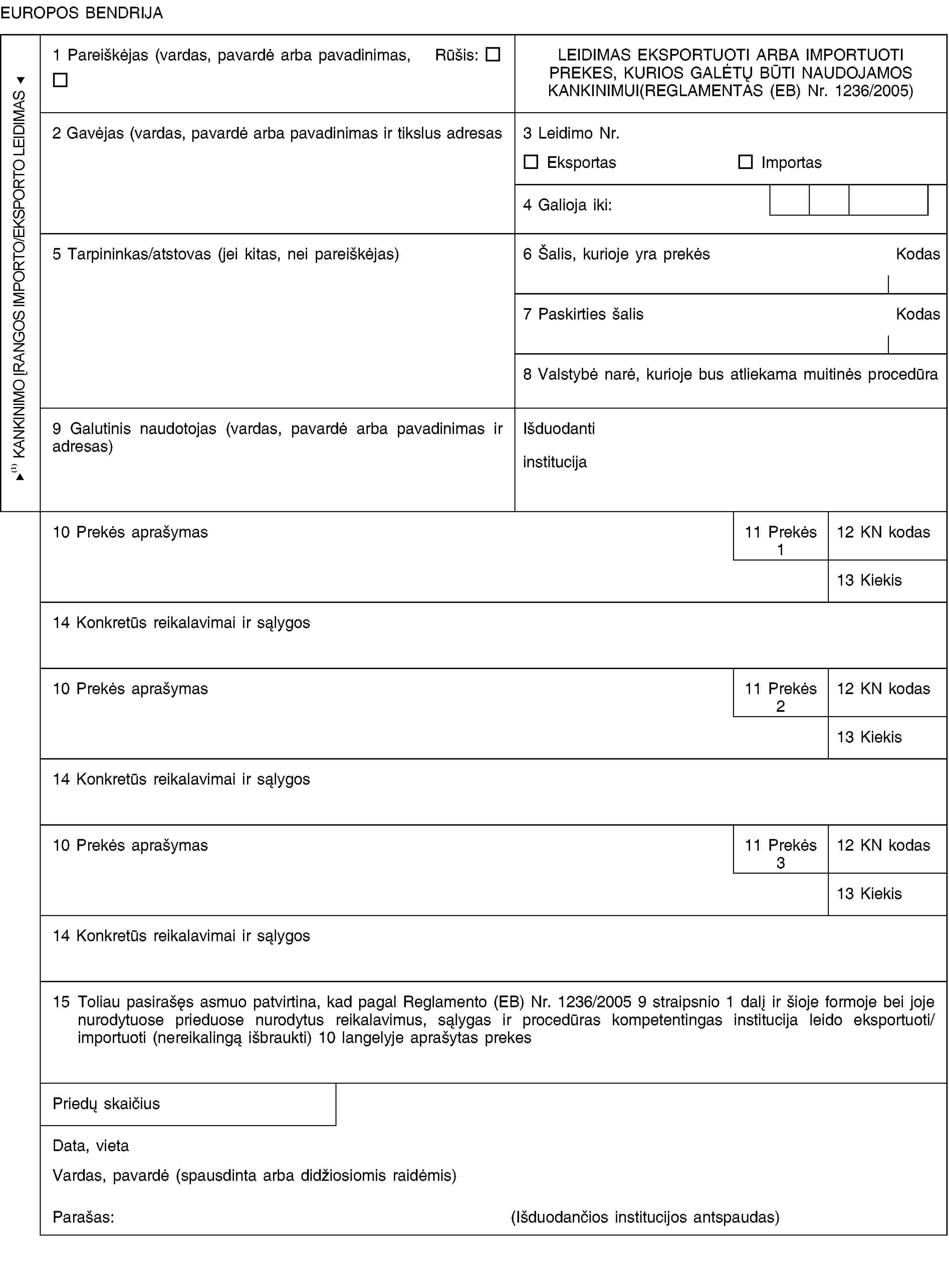 KANKINIMO ĮRANGOS IMPORTO/EKSPORTO LEIDIMASEUROPOS BENDRIJA1 Pareiškėjas (vardas, pavardė arba pavadinimas, Rūšis:LEIDIMAS EKSPORTUOTI ARBA IMPORTUOTIPREKES, KURIOS GALĖTŲ BŪTI NAUDOJAMOS KANKINIMUI(REGLAMENTAS (EB) Nr. 1236/2005)2 Gavėjas (vardas, pavardė arba pavadinimas ir tikslus adresas3 Leidimo Nr.EksportasImportas4 Galioja iki:5 Tarpininkas/atstovas (jei kitas, nei pareiškėjas)6 Šalis, kurioje yra prekėsKodas7 Paskirties šalisKodas8 Valstybė narė, kurioje bus atliekama muitinės procedūra9 Galutinis naudotojas (vardas, pavardė arba pavadinimas ir adresas)Išduodanti institucija10 Prekės aprašymas11 Prekės 112 KN kodas13 Kiekis14 Konkretūs reikalavimai ir sąlygos10 Prekės aprašymas11 Prekės 212 KN kodas13 Kiekis14 Konkretūs reikalavimai ir sąlygos10 Prekės aprašymas11 Prekės 312 KN kodas13 Kiekis14 Konkretūs reikalavimai ir sąlygos15 Toliau pasirašęs asmuo patvirtina, kad pagal Reglamento (EB) Nr. 1236/2005 9 straipsnio 1 dalį ir šioje formoje bei joje nurodytuose prieduose nurodytus reikalavimus, sąlygas ir procedūras kompetentingas institucija leido eksportuoti/ importuoti (nereikalingą išbraukti) 10 langelyje aprašytas prekesPriedų skaičiusData, vietaVardas, pavardė (spausdinta arba didžiosiomis raidėmis)Parašas:(Išduodančios institucijos antspaudas)