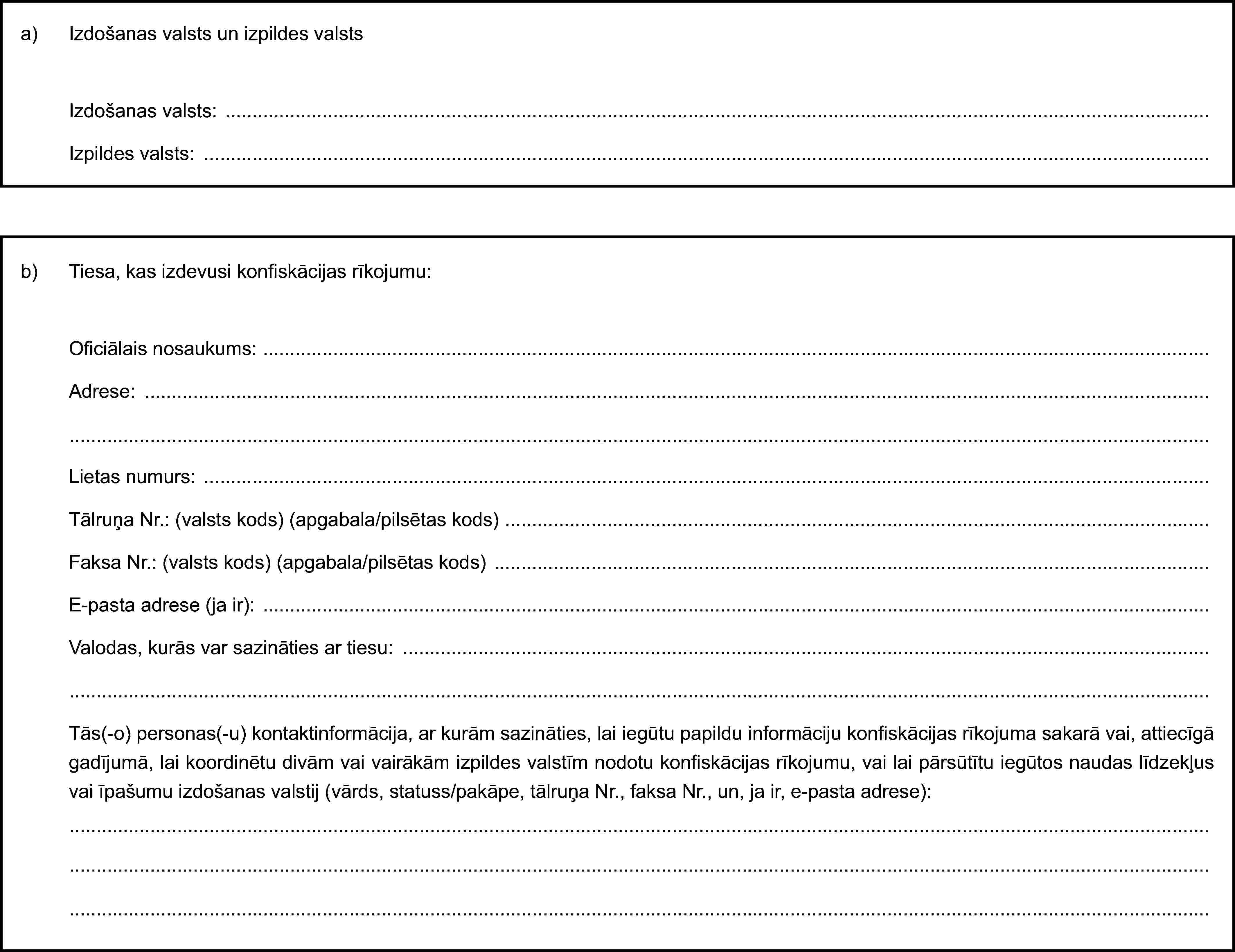 a) Izdošanas valsts un izpildes valstsIzdošanas valsts:Izpildes valsts:b) Tiesa, kas izdevusi konfiskācijas rīkojumu:Oficiālais nosaukums:Adrese:Lietas numurs:Tālruņa Nr.: (valsts kods) (apgabala/pilsētas kods)Faksa Nr.: (valsts kods) (apgabala/pilsētas kods)E-pasta adrese (ja ir):Valodas, kurās var sazināties ar tiesu:Tās(-o) personas(-u) kontaktinformācija, ar kurām sazināties, lai iegūtu papildu informāciju konfiskācijas rīkojuma sakarā vai, attiecīgā gadījumā, lai koordinētu divām vai vairākām izpildes valstīm nodotu konfiskācijas rīkojumu, vai lai pārsūtītu iegūtos naudas līdzekļus vai īpašumu izdošanas valstij (vārds, statuss/pakāpe, tālruņa Nr., faksa Nr., un, ja ir, e-pasta adrese):