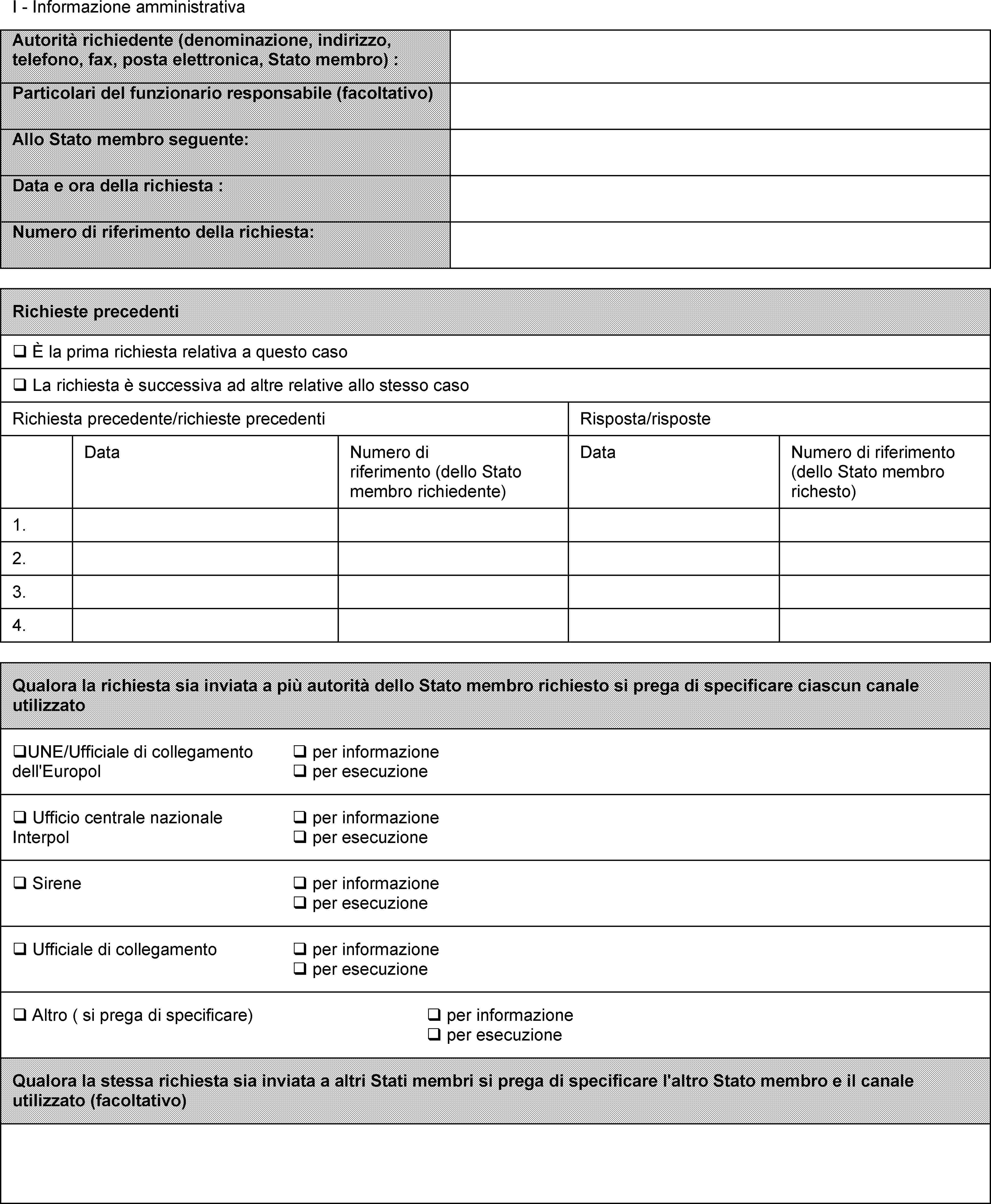 I - Informazione amministrativaAutorità richiedente (denominazione, indirizzo, telefono, fax, posta elettronica, Stato membro) :Particolari del funzionario responsabile (facoltativo)Allo Stato membro seguente:Data e ora della richiesta :Numero di riferimento della richiesta:Richieste precedenti È la prima richiesta relativa a questo caso La richiesta è successiva ad altre relative allo stesso casoRichiesta precedente/richieste precedenti Risposta/risposteData Numero di riferimento (dello Stato membro richiedente) Data Numero di riferimento (dello Stato membro richesto)1.2.3.4.Qualora la richiesta sia inviata a più autorità dello Stato membro richiesto si prega di specificare ciascun canale utilizzato UNE/Ufficiale di collegamento dell'Europol  per informazione  per esecuzione Ufficio centrale nazionale Interpol  per informazione  per esecuzione Sirene  per informazione  per esecuzione Ufficiale di collegamento  per informazione  per esecuzione Altro ( si prega di specificare)  per informazione  per esecuzioneQualora la stessa richiesta sia inviata a altri Stati membri si prega di specificare l'altro Stato membro e il canale utilizzato (facoltativo)