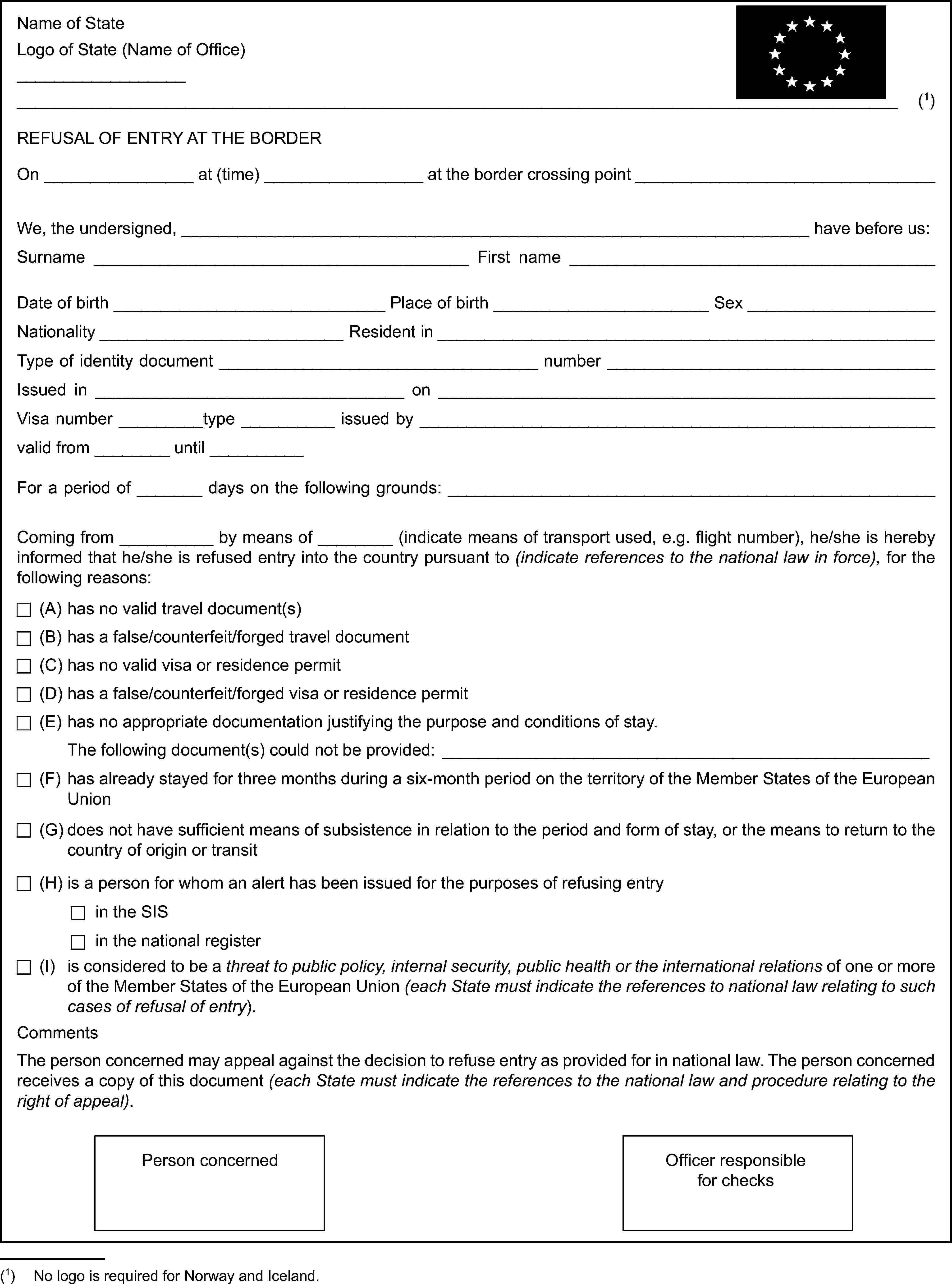 Name of StateLogo of State (Name of Office)(1)REFUSAL OF ENTRY AT THE BORDEROn at (time) at the border crossing pointWe, the undersigned, have before us:Surname First nameDate of birth Place of birth SexNationality Resident inType of identity document numberIssued in onVisa number type issued byvalid from untilFor a period of days on the following grounds:Coming from by means of (indicate means of transport used, e.g. flight number), he/she is hereby informed that he/she is refused entry into the country pursuant to (indicate references to the national law in force), for the following reasons:(A) has no valid travel document(s)(B) has a false/counterfeit/forged travel document(C) has no valid visa or residence permit(D) has a false/counterfeit/forged visa or residence permit(E) has no appropriate documentation justifying the purpose and conditions of stay.The following document(s) could not be provided:(F) has already stayed for three months during a six-month period on the territory of the Member States of the European Union(G) does not have sufficient means of subsistence in relation to the period and form of stay, or the means to return to the country of origin or transit(H) is a person for whom an alert has been issued for the purposes of refusing entryin the SISin the national register(I) is considered to be a threat to public policy, internal security, public health or the international relations of one or more of the Member States of the European Union (each State must indicate the references to national law relating to such cases of refusal of entry).CommentsThe person concerned may appeal against the decision to refuse entry as provided for in national law. The person concerned receives a copy of this document (each State must indicate the references to the national law and procedure relating to the right of appeal).Person concernedOfficer responsible for checks(1) No logo is required for Norway and Iceland.