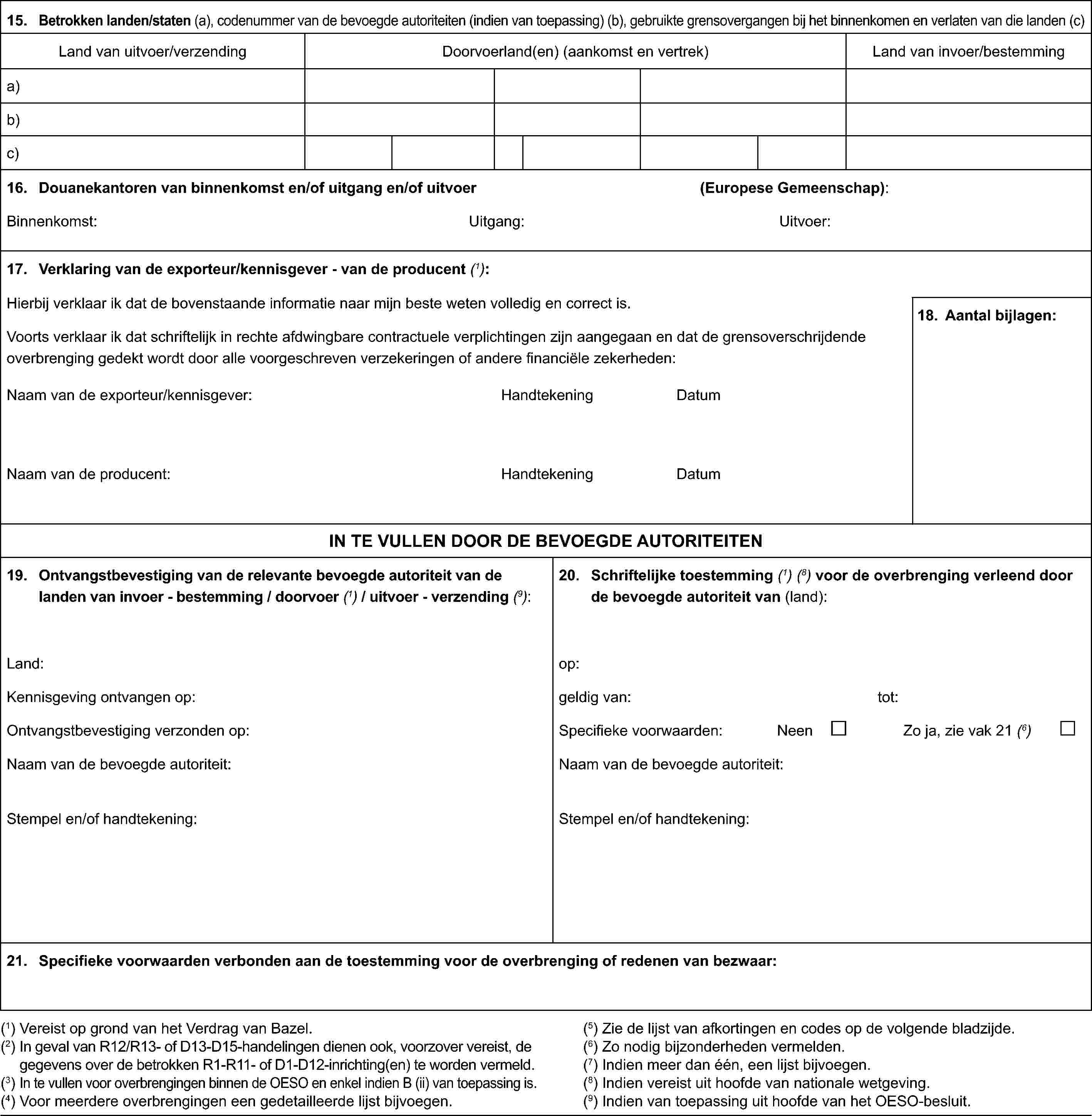 15. Betrokken landen/staten (a), codenummer van de bevoegde autoriteiten (indien van toepassing) (b), gebruikte grensovergangen bij het binnenkomen en verlaten van die landen (c)Land van uitvoer/verzendingDoorvoerland(en) (aankomst en vertrek)Land van invoer/bestemminga)b)c)16. Douanekantoren van binnenkomst en/of uitgang en/of uitvoer(Europese Gemeenschap):Binnenkomst:Uitgang:Uitvoer:17. Verklaring van de exporteur/kennisgever - van de producent (1):Hierbij verklaar ik dat de bovenstaande informatie naar mijn beste weten volledig en correct is.Voorts verklaar ik dat schriftelijk in rechte afdwingbare contractuele verplichtingen zijn aangegaan en dat de grensoverschrijdende overbrenging gedekt wordt door alle voorgeschreven verzekeringen of andere financiële zekerheden:Naam van de exporteur/kennisgever:HandtekeningDatumNaam van de producent:HandtekeningDatum18. Aantal bijlagen:IN TE VULLEN DOOR DE BEVOEGDE AUTORITEITEN19. Ontvangstbevestiging van de relevante bevoegde autoriteit van de landen van invoer - bestemming / doorvoer(1)/ uitvoer - verzending(9):Land:Kennisgeving ontvangen op:Ontvangstbevestiging verzonden op:Naam van de bevoegde autoriteit:Stempel en/of handtekening:20. Schriftelijke toestemming(1) (8)voor de overbrenging verleend door debevoegde autoriteit van (land):op:geldig van:tot:Specifieke voorwaarden:NeenZo ja, zie vak 21 (6)Naam van de bevoegde autoriteit:Stempel en/of handtekening:21. Specifieke voorwaarden verbonden aan de toestemming voor de overbrenging of redenen van bezwaar:(1) Vereist op grond van het Verdrag van Bazel.(2) In geval van R12/R13- of D13-D15-handelingen dienen ook, voorzover vereist, de gegevens over de betrokken R1-R11- of D1-D12-inrichting(en) te worden vermeld.(3) In te vullen voor overbrengingen binnen de OESO en enkel indien B (ii) van toepassing is.(4) Voor meerdere overbrengingen een gedetailleerde lijst bijvoegen.(5) Zie de lijst van afkortingen en codes op de volgende bladzijde.(6) Zo nodig bijzonderheden vermelden.(7) Indien meer dan één, een lijst bijvoegen.(8) Indien vereist uit hoofde van nationale wetgeving.(9) Indien van toepassing uit hoofde van het OESO-besluit.