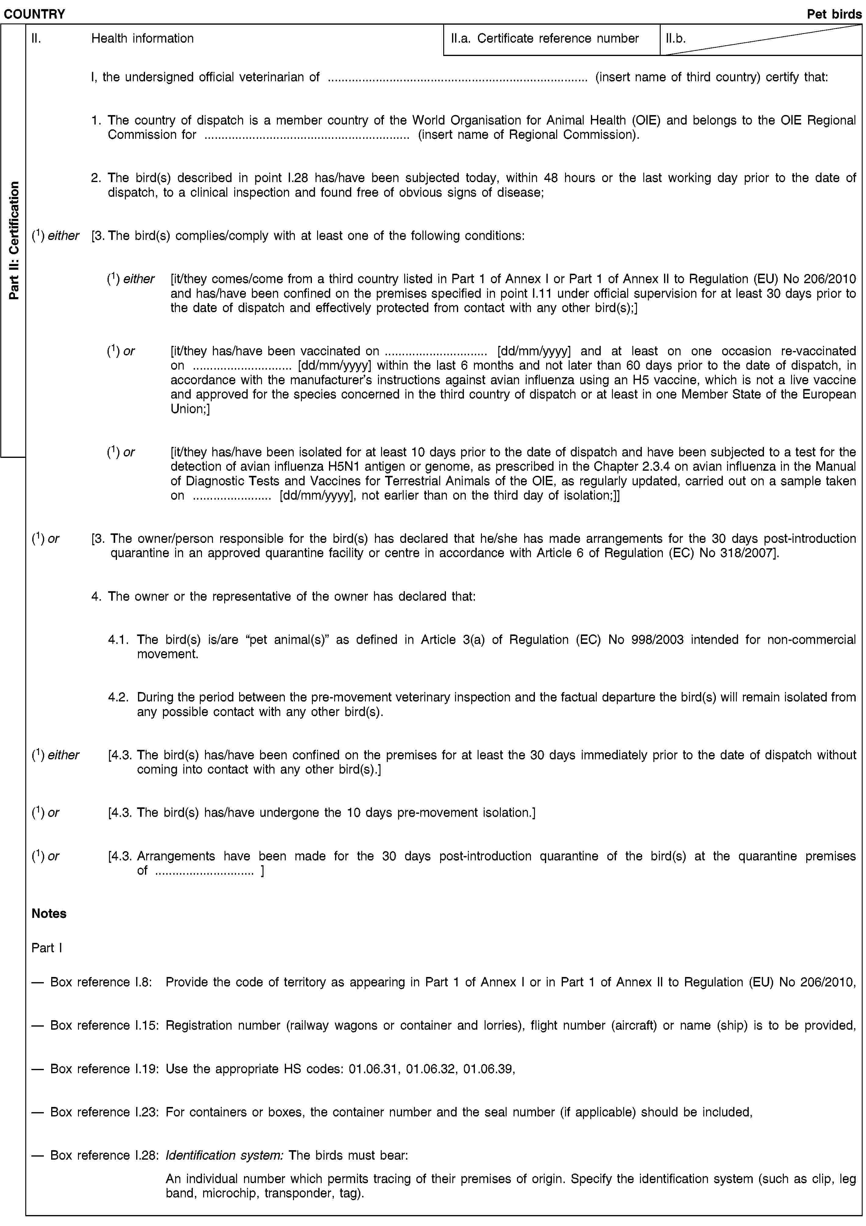 Part II: CertificationCOUNTRYPet birdsII. Health informationII.a. Certificate reference numberII.b.I, the undersigned official veterinarian of … (insert name of third country) certify that:1. The country of dispatch is a member country of the World Organisation for Animal Health (OIE) and belongs to the OIE Regional Commission for … (insert name of Regional Commission).2. The bird(s) described in point I.28 has/have been subjected today, within 48 hours or the last working day prior to the date of dispatch, to a clinical inspection and found free of obvious signs of disease;(1) either [3. The bird(s) complies/comply with at least one of the following conditions:(1) either [it/they comes/come from a third country listed in Part 1 of Annex I or Part 1 of Annex II to Regulation (EU) No 206/2010 and has/have been confined on the premises specified in point I.11 under official supervision for at least 30 days prior to the date of dispatch and effectively protected from contact with any other bird(s);](1) or [it/they has/have been vaccinated on … [dd/mm/yyyy] and at least on one occasion re-vaccinated on … [dd/mm/yyyy] within the last 6 months and not later than 60 days prior to the date of dispatch, in accordance with the manufacturer’s instructions against avian influenza using an H5 vaccine, which is not a live vaccine and approved for the species concerned in the third country of dispatch or at least in one Member State of the European Union;](1) or [it/they has/have been isolated for at least 10 days prior to the date of dispatch and have been subjected to a test for the detection of avian influenza H5N1 antigen or genome, as prescribed in the Chapter 2.3.4 on avian influenza in the Manual of Diagnostic Tests and Vaccines for Terrestrial Animals of the OIE, as regularly updated, carried out on a sample taken on … [dd/mm/yyyy], not earlier than on the third day of isolation;]](1) or [3. The owner/person responsible for the bird(s) has declared that he/she has made arrangements for the 30 days post-introduction quarantine in an approved quarantine facility or centre in accordance with Article 6 of Regulation (EC) No 318/2007].4. The owner or the representative of the owner has declared that:4.1. The bird(s) is/are “pet animal(s)” as defined in Article 3(a) of Regulation (EC) No 998/2003 intended for non-commercial movement.4.2. During the period between the pre-movement veterinary inspection and the factual departure the bird(s) will remain isolated from any possible contact with any other bird(s).(1) either [4.3. The bird(s) has/have been confined on the premises for at least the 30 days immediately prior to the date of dispatch without coming into contact with any other bird(s).](1) or [4.3. The bird(s) has/have undergone the 10 days pre-movement isolation.](1) or [4.3. Arrangements have been made for the 30 days post-introduction quarantine of the bird(s) at the quarantine premises of … ]NotesPart IBox reference I.8: Provide the code of territory as appearing in Part 1 of Annex I or in Part 1 of Annex II to Regulation (EU) No 206/2010,Box reference I.15: Registration number (railway wagons or container and lorries), flight number (aircraft) or name (ship) is to be provided,Box reference I.19: Use the appropriate HS codes: 01.06.31, 01.06.32, 01.06.39,Box reference I.23: For containers or boxes, the container number and the seal number (if applicable) should be included,Box reference I.28: Identification system: The birds must bear:An individual number which permits tracing of their premises of origin. Specify the identification system (such as clip, leg band, microchip, transponder, tag).