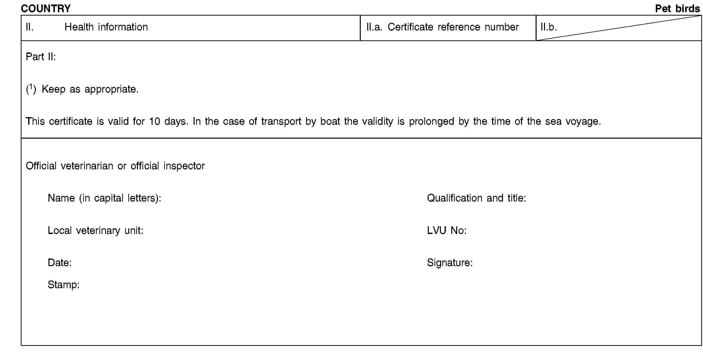 COUNTRYPet birdsII. Health informationII.a. Certificate reference numberII.b.Part II:(1) Keep as appropriate.This certificate is valid for 10 days. In the case of transport by boat the validity is prolonged by the time of the sea voyage.Official veterinarian or official inspectorName (in capital letters):Qualification and title:Local veterinary unit:LVU No:Date:Signature:Stamp: