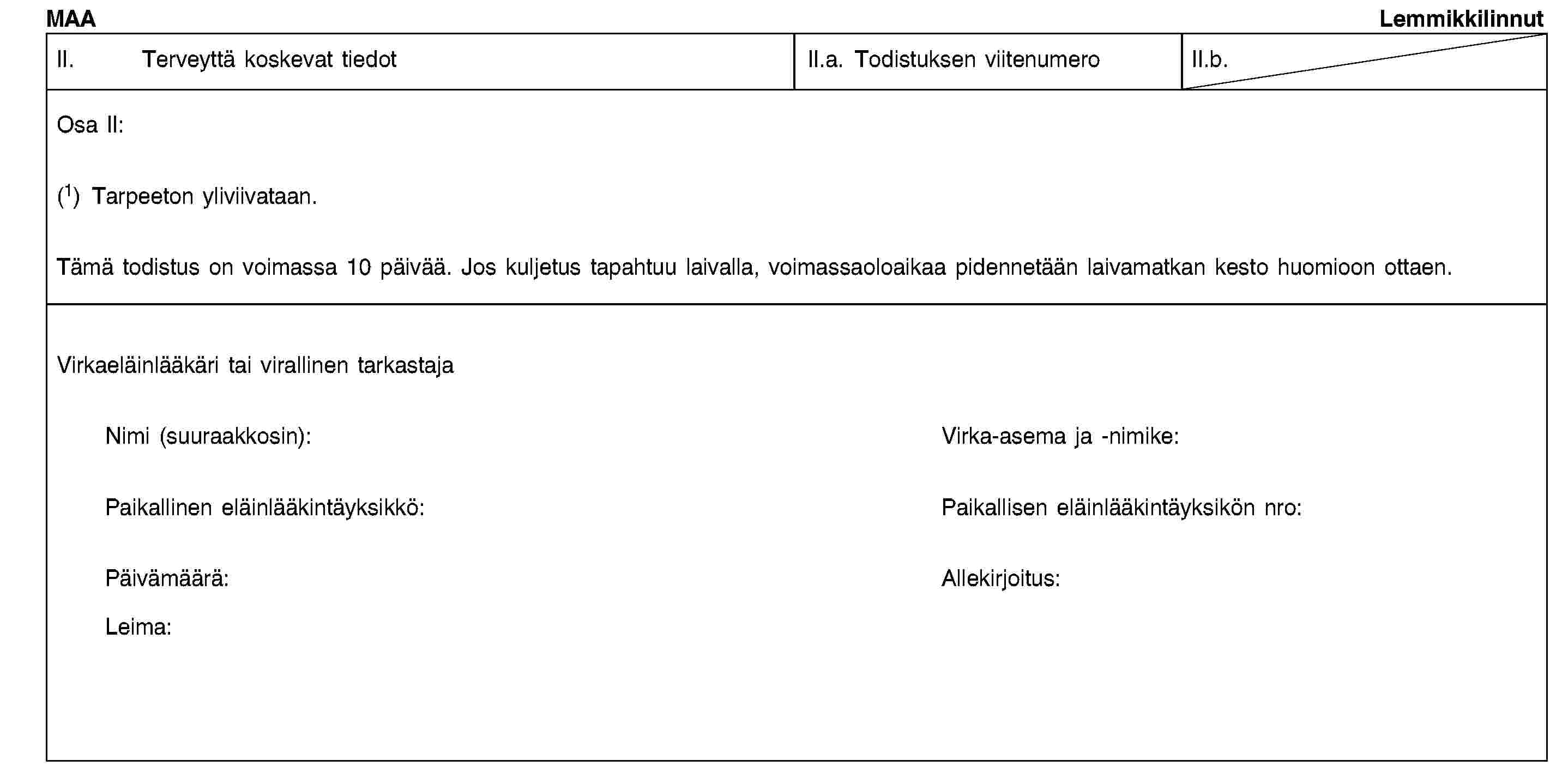 MAALemmikkilinnutII. Terveyttä koskevat tiedotII.a. Todistuksen viitenumeroII.b.Osa II:(1) Tarpeeton yliviivataan.Tämä todistus on voimassa 10 päivää. Jos kuljetus tapahtuu laivalla, voimassaoloaikaa pidennetään laivamatkan kesto huomioon ottaen.Virkaeläinlääkäri tai virallinen tarkastajaNimi (suuraakkosin):Virka-asema ja -nimike:Paikallinen eläinlääkintäyksikkö:Paikallisen eläinlääkintäyksikön nro:Päivämäärä:Allekirjoitus:Leima: